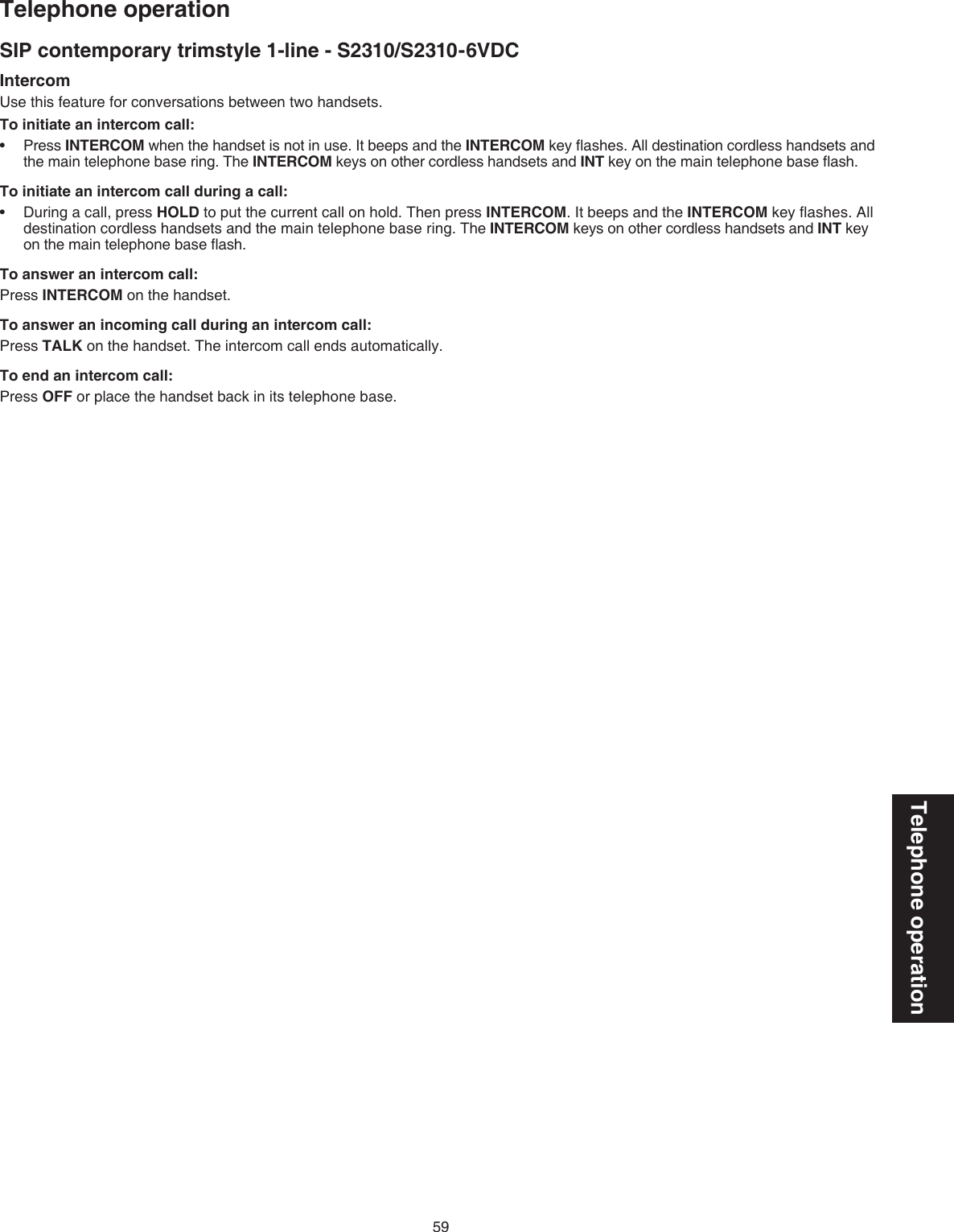 59Telephone operationTelephone operationSIP contemporary trimstyle 1-line - S2310/S2310-6VDCIntercomUse this feature for conversations between two handsets.To initiate an intercom call:Press INTERCOM when the handset is not in use. It beeps and the INTERCOM key ﬂashes. All destination cordless handsets and the main telephone base ring. The INTERCOM keys on other cordless handsets and INT key on the main telephone base ﬂash. To initiate an intercom call during a call:During a call, press HOLD to put the current call on hold. Then press INTERCOM. It beeps and the INTERCOM key ﬂashes. All destination cordless handsets and the main telephone base ring. The INTERCOM keys on other cordless handsets and INT key on the main telephone base ﬂash. To answer an intercom call:Press INTERCOM on the handset. To answer an incoming call during an intercom call:Press TALK on the handset. The intercom call ends automatically. To end an intercom call:Press OFF or place the handset back in its telephone base.••