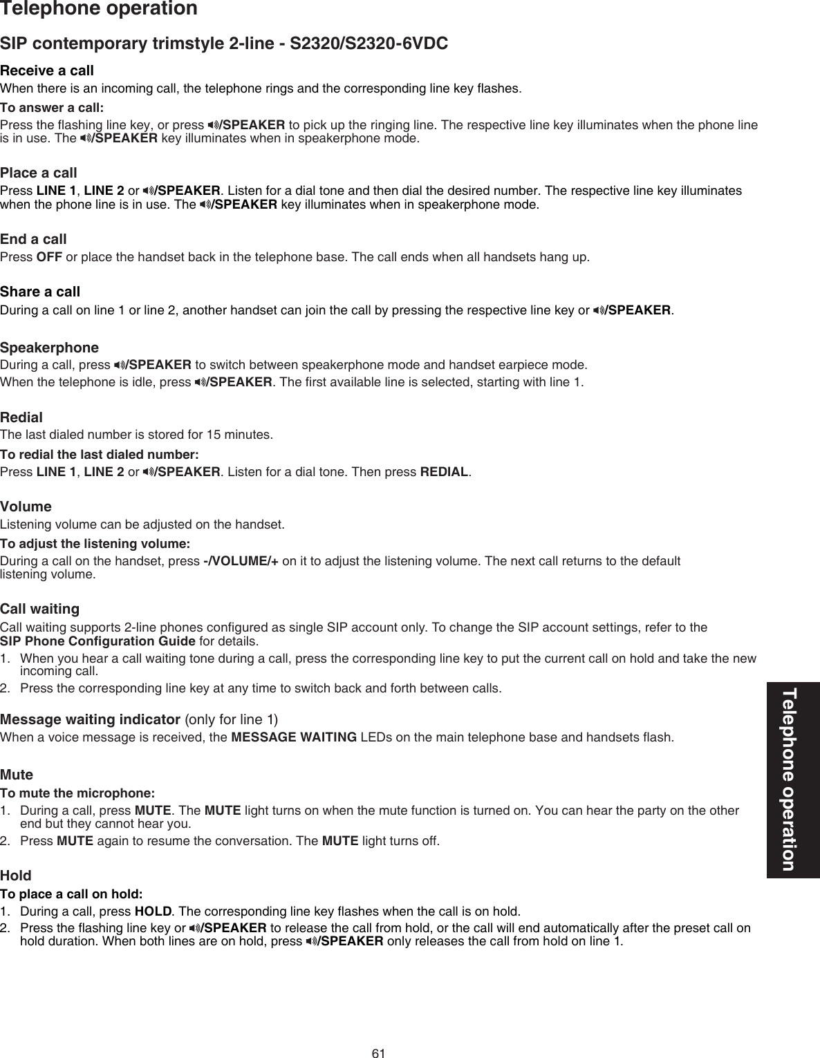 61Telephone operationSIP contemporary trimstyle 2-line - S2320/S2320-6VDCTelephone operationReceive a call When there is an incoming call, the telephone rings and the corresponding line key ﬂashes.To answer a call:Press the ﬂashing line key, or press  /SPEAKER to pick up the ringing line. The respective line key illuminates when the phone line is in use. The  /SPEAKER key illuminates when in speakerphone mode.Place a call Press LINE 1, LINE 2 or  /SPEAKER. Listen for a dial tone and then dial the desired number. The respective line key illuminates when the phone line is in use. The  /SPEAKER key illuminates when in speakerphone mode. End a callPress OFF or place the handset back in the telephone base. The call ends when all handsets hang up.Share a callDuring a call on line 1 or line 2, another handset can join the call by pressing the respective line key or  /SPEAKER.SpeakerphoneDuring a call, press  /SPEAKER to switch between speakerphone mode and handset earpiece mode.When the telephone is idle, press  /SPEAKER. The ﬁrst available line is selected, starting with line 1.RedialThe last dialed number is stored for 15 minutes.To redial the last dialed number:Press LINE 1, LINE 2 or  /SPEAKER. Listen for a dial tone. Then press REDIAL.VolumeListening volume can be adjusted on the handset.To adjust the listening volume:During a call on the handset, press -/VOLUME/+ on it to adjust the listening volume. The next call returns to the default  listening volume.Call waiting Call waiting supports 2-line phones conﬁgured as single SIP account only. To change the SIP account settings, refer to the  SIP Phone Conﬁguration Guide for details.When you hear a call waiting tone during a call, press the corresponding line key to put the current call on hold and take the new incoming call.Press the corresponding line key at any time to switch back and forth between calls.Message waiting indicator (only for line 1)When a voice message is received, the MESSAGE WAITING LEDs on the main telephone base and handsets ﬂash.Mute To mute the microphone:During a call, press MUTE. The MUTE light turns on when the mute function is turned on. You can hear the party on the other end but they cannot hear you.Press MUTE again to resume the conversation. The MUTE light turns off.HoldTo place a call on hold:During a call, press HOLD. The corresponding line key ﬂashes when the call is on hold. Press the ﬂashing line key or  /SPEAKER to release the call from hold, or the call will end automatically after the preset call on hold duration. When both lines are on hold, press  /SPEAKER only releases the call from hold on line 1.1.2.1.2.1.2.
