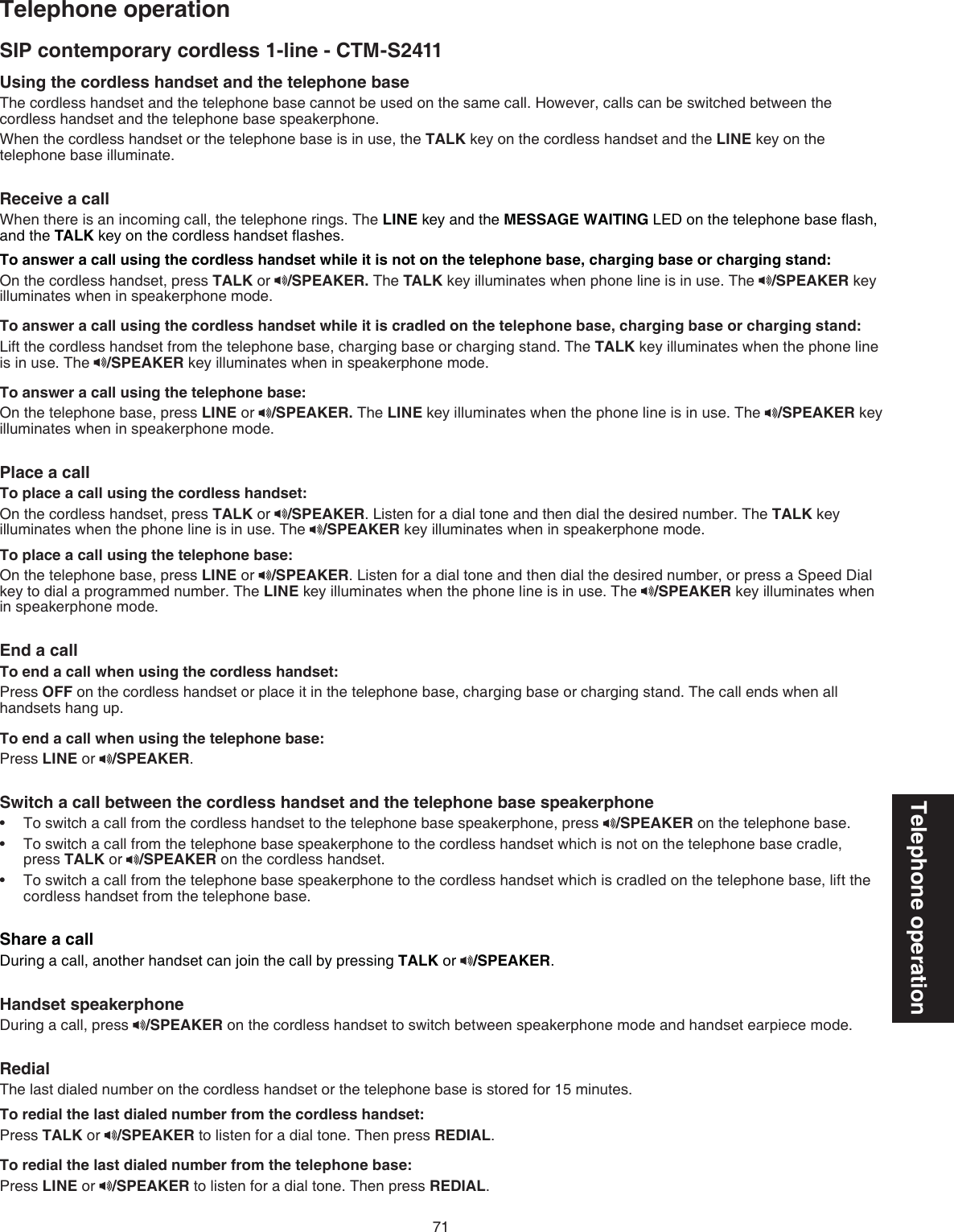 71Telephone operationTelephone operationSIP contemporary cordless 1-line - CTM-S2411Using the cordless handset and the telephone base The cordless handset and the telephone base cannot be used on the same call. However, calls can be switched between the cordless handset and the telephone base speakerphone. When the cordless handset or the telephone base is in use, the TALK key on the cordless handset and the LINE key on the telephone base illuminate.Receive a call When there is an incoming call, the telephone rings. The LINE key and the MESSAGE WAITING LED on the telephone base ﬂash, and the TALK key on the cordless handset ﬂashes.To answer a call using the cordless handset while it is not on the telephone base, charging base or charging stand:On the cordless handset, press TALK or  /SPEAKER. The TALK key illuminates when phone line is in use. The  /SPEAKER key illuminates when in speakerphone mode.To answer a call using the cordless handset while it is cradled on the telephone base, charging base or charging stand:Lift the cordless handset from the telephone base, charging base or charging stand. The TALK key illuminates when the phone line is in use. The  /SPEAKER key illuminates when in speakerphone mode.To answer a call using the telephone base:On the telephone base, press LINE or  /SPEAKER. The LINE key illuminates when the phone line is in use. The  /SPEAKER key illuminates when in speakerphone mode.Place a call To place a call using the cordless handset:On the cordless handset, press TALK or  /SPEAKER. Listen for a dial tone and then dial the desired number. The TALK key illuminates when the phone line is in use. The  /SPEAKER key illuminates when in speakerphone mode.To place a call using the telephone base:On the telephone base, press LINE or  /SPEAKER. Listen for a dial tone and then dial the desired number, or press a Speed Dial key to dial a programmed number. The LINE key illuminates when the phone line is in use. The  /SPEAKER key illuminates when in speakerphone mode.End a callTo end a call when using the cordless handset:Press OFF on the cordless handset or place it in the telephone base, charging base or charging stand. The call ends when all handsets hang up.To end a call when using the telephone base:Press LINE or  /SPEAKER.Switch a call between the cordless handset and the telephone base speakerphoneTo switch a call from the cordless handset to the telephone base speakerphone, press  /SPEAKER on the telephone base.To switch a call from the telephone base speakerphone to the cordless handset which is not on the telephone base cradle, press TALK or  /SPEAKER on the cordless handset.To switch a call from the telephone base speakerphone to the cordless handset which is cradled on the telephone base, lift the cordless handset from the telephone base.Share a callDuring a call, another handset can join the call by pressing TALK or  /SPEAKER.Handset speakerphoneDuring a call, press  /SPEAKER on the cordless handset to switch between speakerphone mode and handset earpiece mode.RedialThe last dialed number on the cordless handset or the telephone base is stored for 15 minutes.To redial the last dialed number from the cordless handset:Press TALK or  /SPEAKER to listen for a dial tone. Then press REDIAL.To redial the last dialed number from the telephone base:Press LINE or  /SPEAKER to listen for a dial tone. Then press REDIAL.•••
