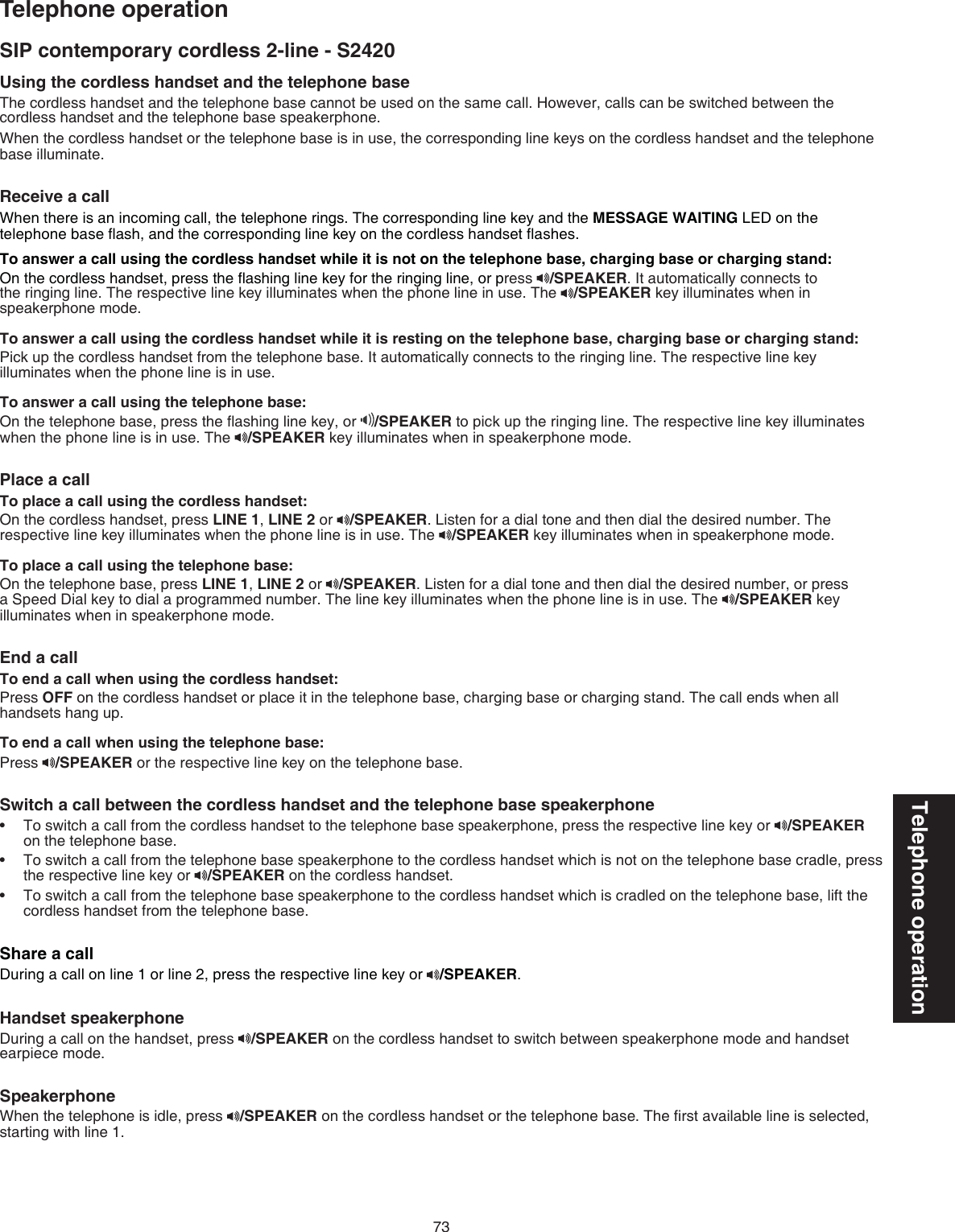 73Telephone operationSIP contemporary cordless 2-line - S2420Telephone operationUsing the cordless handset and the telephone base The cordless handset and the telephone base cannot be used on the same call. However, calls can be switched between the cordless handset and the telephone base speakerphone.When the cordless handset or the telephone base is in use, the corresponding line keys on the cordless handset and the telephone base illuminate.Receive a call When there is an incoming call, the telephone rings. The corresponding line key and the MESSAGE WAITING LED on the telephone base ﬂash, and the corresponding line key on the cordless handset ﬂashes.To answer a call using the cordless handset while it is not on the telephone base, charging base or charging stand:On the cordless handset, press the ﬂashing line key for the ringing line, or press  /SPEAKER. It automatically connects to the ringing line. The respective line key illuminates when the phone line in use. The  /SPEAKER key illuminates when in speakerphone mode.To answer a call using the cordless handset while it is resting on the telephone base, charging base or charging stand:Pick up the cordless handset from the telephone base. It automatically connects to the ringing line. The respective line key illuminates when the phone line is in use.To answer a call using the telephone base:On the telephone base, press the ﬂashing line key, or  /SPEAKER to pick up the ringing line. The respective line key illuminates when the phone line is in use. The  /SPEAKER key illuminates when in speakerphone mode.Place a call To place a call using the cordless handset:On the cordless handset, press LINE 1, LINE 2 or  /SPEAKER. Listen for a dial tone and then dial the desired number. The respective line key illuminates when the phone line is in use. The  /SPEAKER key illuminates when in speakerphone mode. To place a call using the telephone base:On the telephone base, press LINE 1, LINE 2 or  /SPEAKER. Listen for a dial tone and then dial the desired number, or press a Speed Dial key to dial a programmed number. The line key illuminates when the phone line is in use. The  /SPEAKER key illuminates when in speakerphone mode.End a callTo end a call when using the cordless handset:Press OFF on the cordless handset or place it in the telephone base, charging base or charging stand. The call ends when all handsets hang up.To end a call when using the telephone base:Press  /SPEAKER or the respective line key on the telephone base.Switch a call between the cordless handset and the telephone base speakerphoneTo switch a call from the cordless handset to the telephone base speakerphone, press the respective line key or  /SPEAKER on the telephone base.To switch a call from the telephone base speakerphone to the cordless handset which is not on the telephone base cradle, press the respective line key or  /SPEAKER on the cordless handset.To switch a call from the telephone base speakerphone to the cordless handset which is cradled on the telephone base, lift the cordless handset from the telephone base.Share a callDuring a call on line 1 or line 2, press the respective line key or  /SPEAKER.Handset speakerphoneDuring a call on the handset, press  /SPEAKER on the cordless handset to switch between speakerphone mode and handset earpiece mode.SpeakerphoneWhen the telephone is idle, press  /SPEAKER on the cordless handset or the telephone base. The ﬁrst available line is selected, starting with line 1. •••