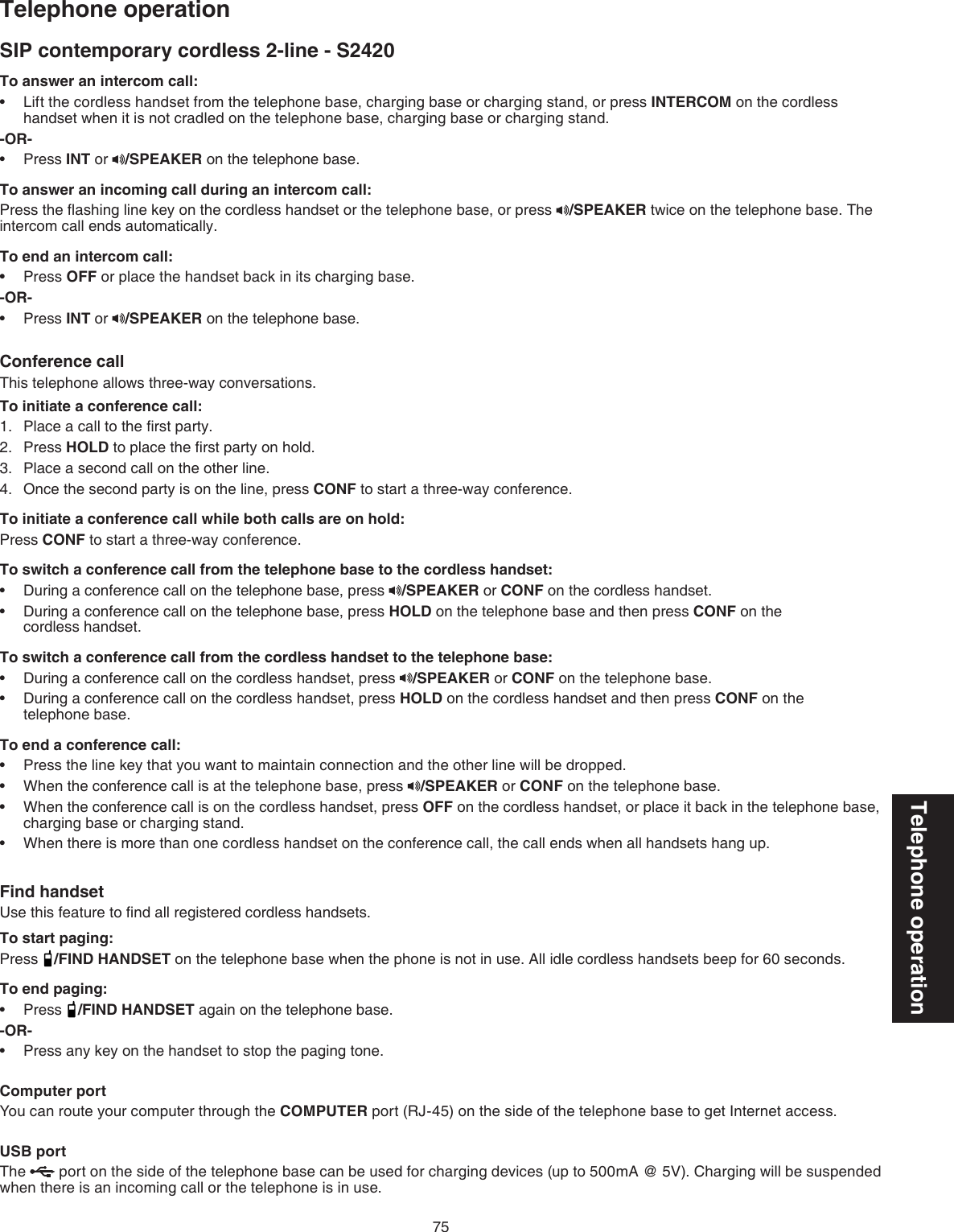 75Telephone operationSIP contemporary cordless 2-line - S2420Telephone operationTo answer an intercom call:Lift the cordless handset from the telephone base, charging base or charging stand, or press INTERCOM on the cordless handset when it is not cradled on the telephone base, charging base or charging stand.-OR-Press INT or  /SPEAKER on the telephone base. To answer an incoming call during an intercom call:Press the ﬂashing line key on the cordless handset or the telephone base, or press  /SPEAKER twice on the telephone base. The intercom call ends automatically. To end an intercom call:Press OFF or place the handset back in its charging base. -OR-Press INT or  /SPEAKER on the telephone base.Conference callThis telephone allows three-way conversations.To initiate a conference call:Place a call to the ﬁrst party.Press HOLD to place the ﬁrst party on hold.Place a second call on the other line.Once the second party is on the line, press CONF to start a three-way conference. To initiate a conference call while both calls are on hold:Press CONF to start a three-way conference.To switch a conference call from the telephone base to the cordless handset:During a conference call on the telephone base, press  /SPEAKER or CONF on the cordless handset.During a conference call on the telephone base, press HOLD on the telephone base and then press CONF on the    cordless handset. To switch a conference call from the cordless handset to the telephone base: During a conference call on the cordless handset, press  /SPEAKER or CONF on the telephone base.During a conference call on the cordless handset, press HOLD on the cordless handset and then press CONF on the  telephone base.To end a conference call:Press the line key that you want to maintain connection and the other line will be dropped.When the conference call is at the telephone base, press  /SPEAKER or CONF on the telephone base. When the conference call is on the cordless handset, press OFF on the cordless handset, or place it back in the telephone base, charging base or charging stand.When there is more than one cordless handset on the conference call, the call ends when all handsets hang up.Find handsetUse this feature to ﬁnd all registered cordless handsets.To start paging:Press  /FIND HANDSET on the telephone base when the phone is not in use. All idle cordless handsets beep for 60 seconds.To end paging:Press  /FIND HANDSET again on the telephone base.-OR-Press any key on the handset to stop the paging tone. Computer portYou can route your computer through the COMPUTER port (RJ-45) on the side of the telephone base to get Internet access.USB portThe   port on the side of the telephone base can be used for charging devices (up to 500mA @ 5V). Charging will be suspended when there is an incoming call or the telephone is in use.••••1.2.3.4.••••••••••