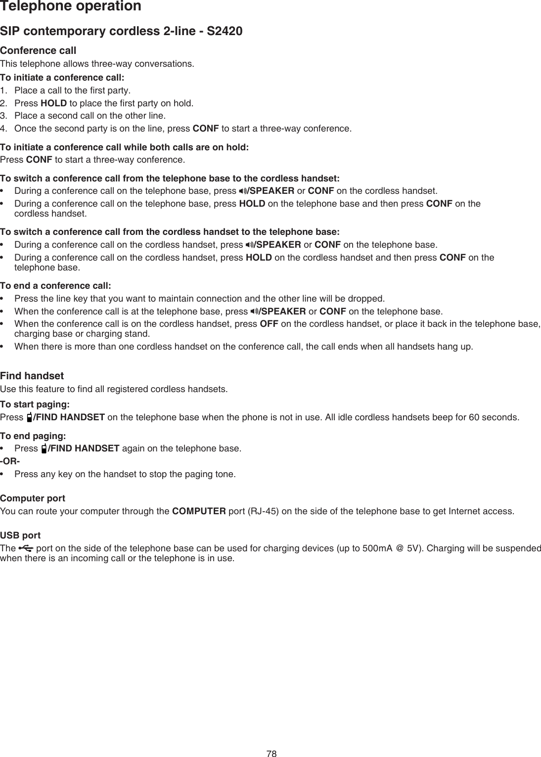 78SIP contemporary cordless 2-line - S2420Telephone operationConference callThis telephone allows three-way conversations.To initiate a conference call:Place a call to the ﬁrst party.Press HOLD to place the ﬁrst party on hold.Place a second call on the other line.Once the second party is on the line, press CONF to start a three-way conference. To initiate a conference call while both calls are on hold:Press CONF to start a three-way conference.To switch a conference call from the telephone base to the cordless handset:During a conference call on the telephone base, press  /SPEAKER or CONF on the cordless handset.During a conference call on the telephone base, press HOLD on the telephone base and then press CONF on the    cordless handset. To switch a conference call from the cordless handset to the telephone base: During a conference call on the cordless handset, press  /SPEAKER or CONF on the telephone base.During a conference call on the cordless handset, press HOLD on the cordless handset and then press CONF on the  telephone base.To end a conference call:Press the line key that you want to maintain connection and the other line will be dropped.When the conference call is at the telephone base, press  /SPEAKER or CONF on the telephone base. When the conference call is on the cordless handset, press OFF on the cordless handset, or place it back in the telephone base, charging base or charging stand.When there is more than one cordless handset on the conference call, the call ends when all handsets hang up.Find handsetUse this feature to ﬁnd all registered cordless handsets.To start paging:Press  /FIND HANDSET on the telephone base when the phone is not in use. All idle cordless handsets beep for 60 seconds.To end paging:Press  /FIND HANDSET again on the telephone base.-OR-Press any key on the handset to stop the paging tone. Computer portYou can route your computer through the COMPUTER port (RJ-45) on the side of the telephone base to get Internet access.USB portThe   port on the side of the telephone base can be used for charging devices (up to 500mA @ 5V). Charging will be suspended when there is an incoming call or the telephone is in use.1.2.3.4.••••••••••