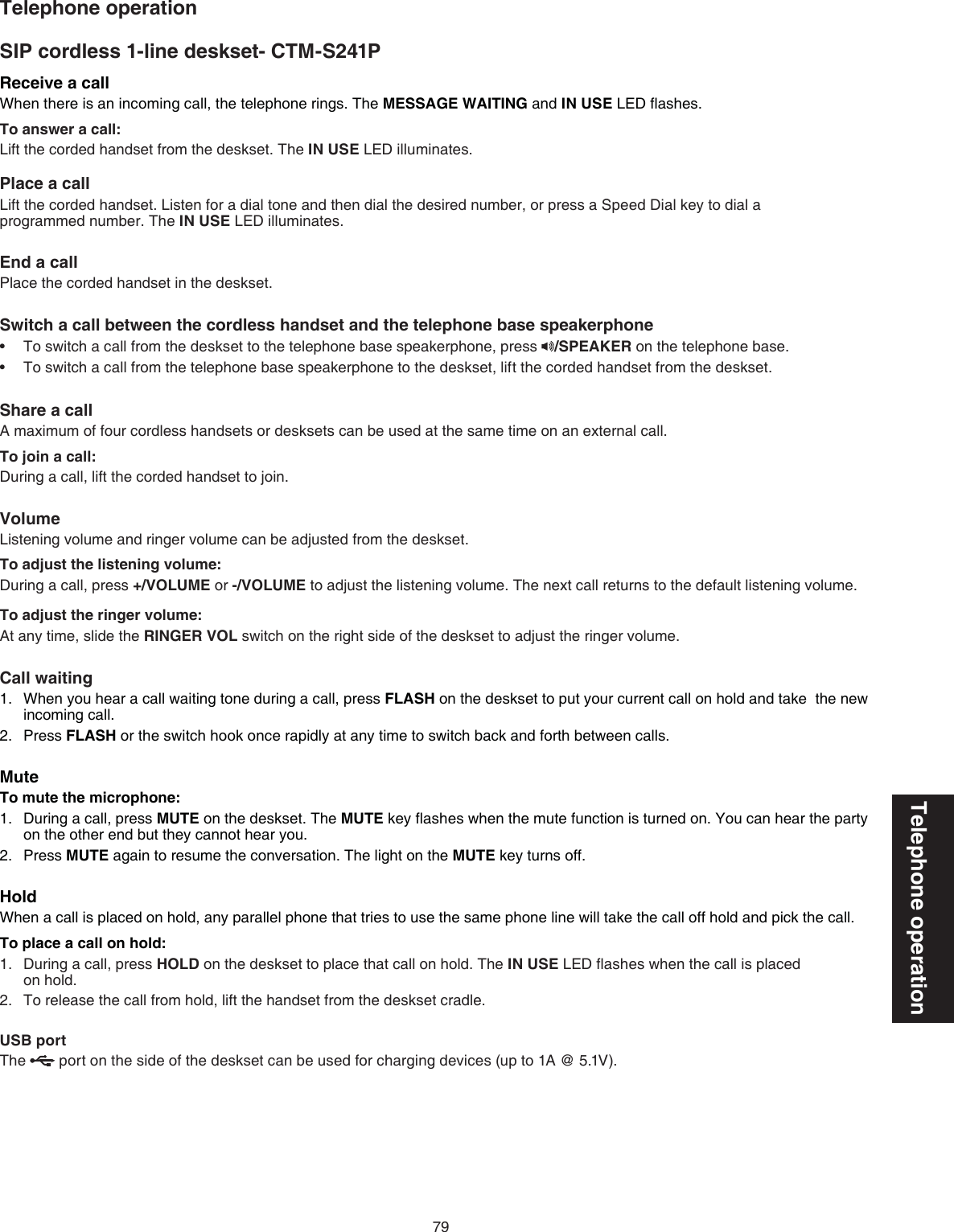 79Telephone operationReceive a callWhen there is an incoming call, the telephone rings. The MESSAGE WAITING and IN USE LED ﬂashes.To answer a call:Lift the corded handset from the deskset. The IN USE LED illuminates.Place a callLift the corded handset. Listen for a dial tone and then dial the desired number, or press a Speed Dial key to dial a  programmed number. The IN USE LED illuminates.End a callPlace the corded handset in the deskset.Switch a call between the cordless handset and the telephone base speakerphoneTo switch a call from the deskset to the telephone base speakerphone, press  /SPEAKER on the telephone base.To switch a call from the telephone base speakerphone to the deskset, lift the corded handset from the deskset.Share a callA maximum of four cordless handsets or desksets can be used at the same time on an external call.To join a call:During a call, lift the corded handset to join.VolumeListening volume and ringer volume can be adjusted from the deskset.To adjust the listening volume:During a call, press +/VOLUME or -/VOLUME to adjust the listening volume. The next call returns to the default listening volume.To adjust the ringer volume:At any time, slide the RINGER VOL switch on the right side of the deskset to adjust the ringer volume.Call waitingWhen you hear a call waiting tone during a call, press FLASH on the deskset to put your current call on hold and take  the new incoming call.Press FLASH or the switch hook once rapidly at any time to switch back and forth between calls.MuteTo mute the microphone:During a call, press MUTE on the deskset. The MUTE key ﬂashes when the mute function is turned on. You can hear the party on the other end but they cannot hear you.Press MUTE again to resume the conversation. The light on the MUTE key turns off.HoldWhen a call is placed on hold, any parallel phone that tries to use the same phone line will take the call off hold and pick the call.To place a call on hold:During a call, press HOLD on the deskset to place that call on hold. The IN USE LED ﬂashes when the call is placed  on hold.To release the call from hold, lift the handset from the deskset cradle.USB portThe   port on the side of the deskset can be used for charging devices (up to 1A @ 5.1V). ••1.2.1.2.1.2.Telephone operationSIP cordless 1-line deskset- CTM-S241P