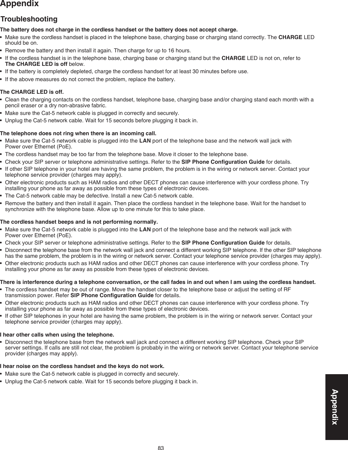 83AppendixAppendixTroubleshootingThe battery does not charge in the cordless handset or the battery does not accept charge.Make sure the cordless handset is placed in the telephone base, charging base or charging stand correctly. The CHARGE LED should be on.Remove the battery and then install it again. Then charge for up to 16 hours.If the cordless handset is in the telephone base, charging base or charging stand but the CHARGE LED is not on, refer to  The CHARGE LED is off below.If the battery is completely depleted, charge the cordless handset for at least 30 minutes before use.If the above measures do not correct the problem, replace the battery..The CHARGE LED is off.Clean the charging contacts on the cordless handset, telephone base, charging base and/or charging stand each month with a pencil eraser or a dry non-abrasive fabric.Make sure the Cat-5 network cable is plugged in correctly and securely.Unplug the Cat-5 network cable. Wait for 15 seconds before plugging it back in.The telephone does not ring when there is an incoming call.Make sure the Cat-5 network cable is plugged into the LAN port of the telephone base and the network wall jack with      Power over Ethernet (PoE). The cordless handset may be too far from the telephone base. Move it closer to the telephone base.Check your SIP server or telephone administrative settings. Refer to the SIP Phone Conﬁguration Guide for details. If other SIP telephone in your hotel are having the same problem, the problem is in the wiring or network server. Contact your telephone service provider (charges may apply).Other electronic products such as HAM radios and other DECT phones can cause interference with your cordless phone. Try installing your phone as far away as possible from these types of electronic devices.The Cat-5 network cable may be defective. Install a new Cat-5 network cable.Remove the battery and then install it again. Then place the cordless handset in the telephone base. Wait for the handset to synchronize with the telephone base. Allow up to one minute for this to take place.The cordless handset beeps and is not performing normally.Make sure the Cat-5 network cable is plugged into the LAN port of the telephone base and the network wall jack with      Power over Ethernet (PoE). Check your SIP server or telephone administrative settings. Refer to the SIP Phone Conﬁguration Guide for details.Disconnect the telephone base from the network wall jack and connect a different working SIP telephone. If the other SIP telephone has the same problem, the problem is in the wiring or network server. Contact your telephone service provider (charges may apply).Other electronic products such as HAM radios and other DECT phones can cause interference with your cordless phone. Try installing your phone as far away as possible from these types of electronic devices.There is interference during a telephone conversation, or the call fades in and out when I am using the cordless handset.The cordless handset may be out of range. Move the handset closer to the telephone base or adjust the setting of RF transmission power. Refer SIP Phone Conﬁguration Guide for details..Other electronic products such as HAM radios and other DECT phones can cause interference with your cordless phone. Try installing your phone as far away as possible from these types of electronic devices.If other SIP telephones in your hotel are having the same problem, the problem is in the wiring or network server. Contact your telephone service provider (charges may apply).I hear other calls when using the telephone.Disconnect the telephone base from the network wall jack and connect a different working SIP telephone. Check your SIP server settings. If calls are still not clear, the problem is probably in the wiring or network server. Contact your telephone service provider (charges may apply).I hear noise on the cordless handset and the keys do not work.Make sure the Cat-5 network cable is plugged in correctly and securely.Unplug the Cat-5 network cable. Wait for 15 seconds before plugging it back in. •••••••••••••••••••••••••