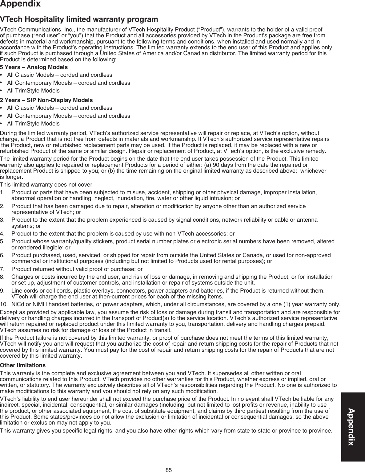 85AppendixAppendixVTech Hospitality limited warranty programVTech Communications, Inc., the manufacturer of VTech Hospitality Product (“Product”), warrants to the holder of a valid proof of purchase (“end user” or “you”) that the Product and all accessories provided by VTech in the Product’s package are free from  defects in material and workmanship, pursuant to the following terms and conditions, when installed and used normally and in accordance with the Product’s operating instructions. The limited warranty extends to the end user of this Product and applies only if such Product is purchased through a United States of America and/or Canadian distributor. The limited warranty period for this Product is determined based on the following:5 Years – Analog ModelsAll Classic Models – corded and cordlessAll Contemporary Models – corded and cordlessAll TrimStyle Models2 Years – SIP Non-Display ModelsAll Classic Models – corded and cordlessAll Contemporary Models – corded and cordlessAll TrimStyle ModelsDuring the limited warranty period, VTech’s authorized service representative will repair or replace, at VTech’s option, without  charge, a Product that is not free from defects in materials and workmanship. If VTech’s authorized service representative repairs   the Product, new or refurbished replacement parts may be used. If the Product is replaced, it may be replaced with a new or refurbished Product of the same or similar design. Repair or replacement of Product, at VTech’s option, is the exclusive remedy. The limited warranty period for the Product begins on the date that the end user takes possession of the Product. This limited warranty also applies to repaired or replacement Products for a period of either: (a) 90 days from the date the repaired or  replacement Product is shipped to you; or (b) the time remaining on the original limited warranty as described above;  whichever  is longer.This limited warranty does not cover:Product or parts that have been subjected to misuse, accident, shipping or other physical damage, improper installation, abnormal operation or handling, neglect, inundation, ﬁre, water or other liquid intrusion; orProduct that has been damaged due to repair, alteration or modiﬁcation by anyone other than an authorized service representative of VTech; orProduct to the extent that the problem experienced is caused by signal conditions, network reliability or cable or antenna systems; orProduct to the extent that the problem is caused by use with non-VTech accessories; orProduct whose warranty/quality stickers, product serial number plates or electronic serial numbers have been removed, altered or rendered illegible; orProduct purchased, used, serviced, or shipped for repair from outside the United States or Canada, or used for non-approved commercial or institutional purposes (including but not limited to Products used for rental purposes); orProduct returned without valid proof of purchase; orCharges or costs incurred by the end user, and risk of loss or damage, in removing and shipping the Product, or for installation  or set up, adjustment of customer controls, and installation or repair of systems outside the unit.Line cords or coil cords, plastic overlays, connectors, power adapters and batteries, if the Product is returned without them. VTech will charge the end user at then-current prices for each of the missing items.NiCd or NiMH handset batteries, or power adapters, which, under all circumstances, are covered by a one (1) year warranty only.Except as provided by applicable law, you assume the risk of loss or damage during transit and transportation and are responsible for delivery or handling charges incurred in the transport of Product(s) to the service location. VTech’s authorized service representative will return repaired or replaced product under this limited warranty to you, transportation, delivery and handling charges prepaid. VTech assumes no risk for damage or loss of the Product in transit. If the Product failure is not covered by this limited warranty, or proof of purchase does not meet the terms of this limited warranty, VTech will notify you and will request that you authorize the cost of repair and return shipping costs for the repair of Products that not covered by this limited warranty. You must pay for the cost of repair and return shipping costs for the repair of Products that are not covered by this limited warranty.Other limitations This warranty is the complete and exclusive agreement between you and VTech. It supersedes all other written or oral communications related to this Product. VTech provides no other warranties for this Product, whether express or implied, oral or written, or statutory. The warranty exclusively describes all of VTech’s responsibilities regarding the Product. No one is authorized to make modiﬁcations to this warranty and you should not rely on any such modiﬁcation.VTech’s liability to end user hereunder shall not exceed the purchase price of the Product. In no event shall VTech be liable for any indirect, special, incidental, consequential, or similar damages (including, but not limited to lost proﬁts or revenue, inability to use the product, or other associated equipment, the cost of substitute equipment, and claims by third parties) resulting from the use of this Product. Some states/provinces do not allow the exclusion or limitation of incidental or consequential damages, so the above limitation or exclusion may not apply to you.This warranty gives you speciﬁc legal rights, and you also have other rights which vary from state to state or province to province.••••••1.2.3.4.5.6.7.8.9.10.