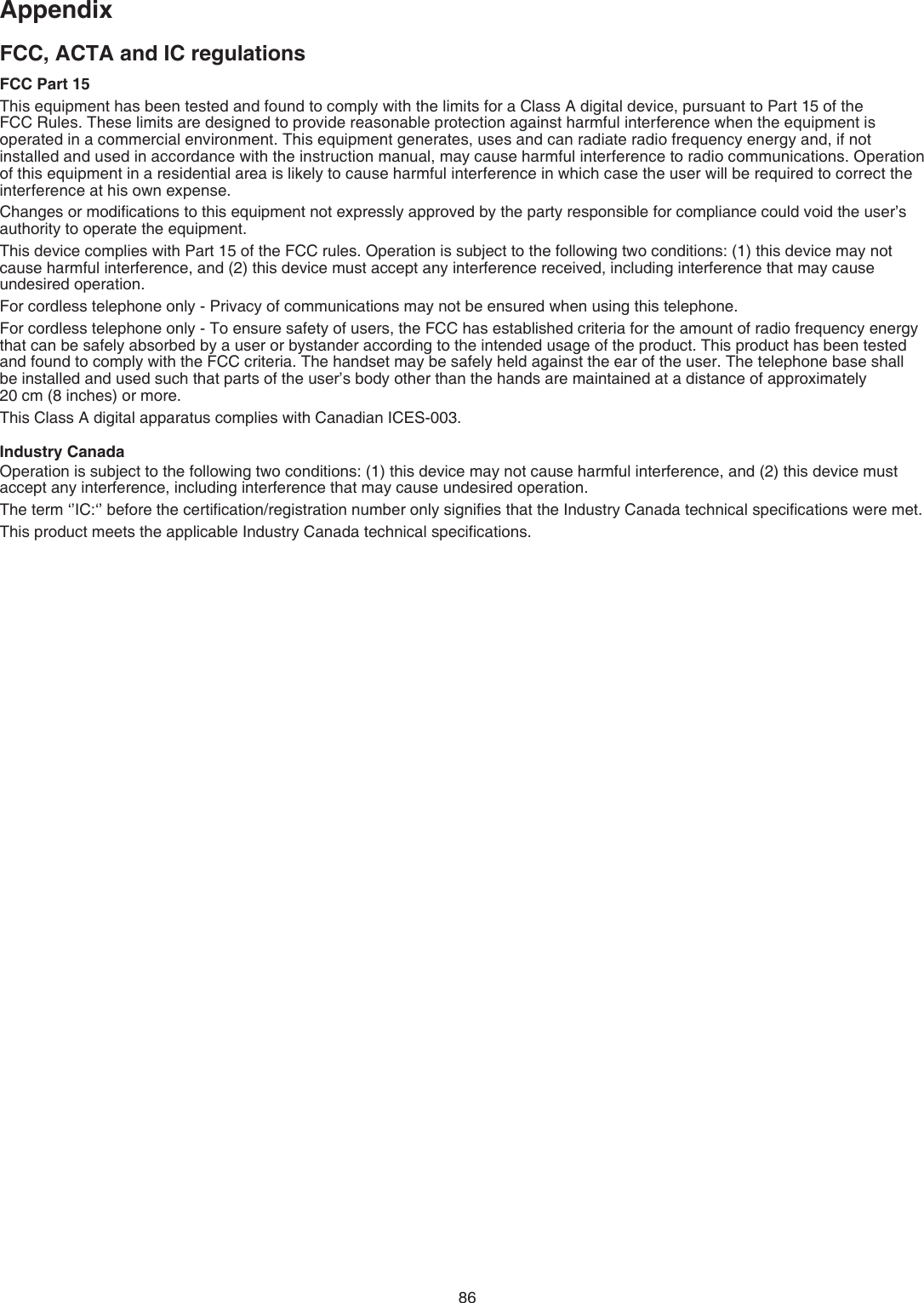 86AppendixFCC, ACTA and IC regulationsFCC Part 15This equipment has been tested and found to comply with the limits for a Class A digital device, pursuant to Part 15 of the  FCC Rules. These limits are designed to provide reasonable protection against harmful interference when the equipment is operated in a commercial environment. This equipment generates, uses and can radiate radio frequency energy and, if not installed and used in accordance with the instruction manual, may cause harmful interference to radio communications. Operation of this equipment in a residential area is likely to cause harmful interference in which case the user will be required to correct the interference at his own expense.Changes or modiﬁcations to this equipment not expressly approved by the party responsible for compliance could void the user’s authority to operate the equipment.This device complies with Part 15 of the FCC rules. Operation is subject to the following two conditions: (1) this device may not cause harmful interference, and (2) this device must accept any interference received, including interference that may cause undesired operation.For cordless telephone only - Privacy of communications may not be ensured when using this telephone.For cordless telephone only - To ensure safety of users, the FCC has established criteria for the amount of radio frequency energy that can be safely absorbed by a user or bystander according to the intended usage of the product. This product has been tested and found to comply with the FCC criteria. The handset may be safely held against the ear of the user. The telephone base shall  be installed and used such that parts of the user’s body other than the hands are maintained at a distance of approximately    20 cm (8 inches) or more.This Class A digital apparatus complies with Canadian ICES-003.Industry CanadaOperation is subject to the following two conditions: (1) this device may not cause harmful interference, and (2) this device must accept any interference, including interference that may cause undesired operation.The term ‘’IC:‘’ before the certiﬁcation/registration number only signiﬁes that the Industry Canada technical speciﬁcations were met.This product meets the applicable Industry Canada technical speciﬁcations.