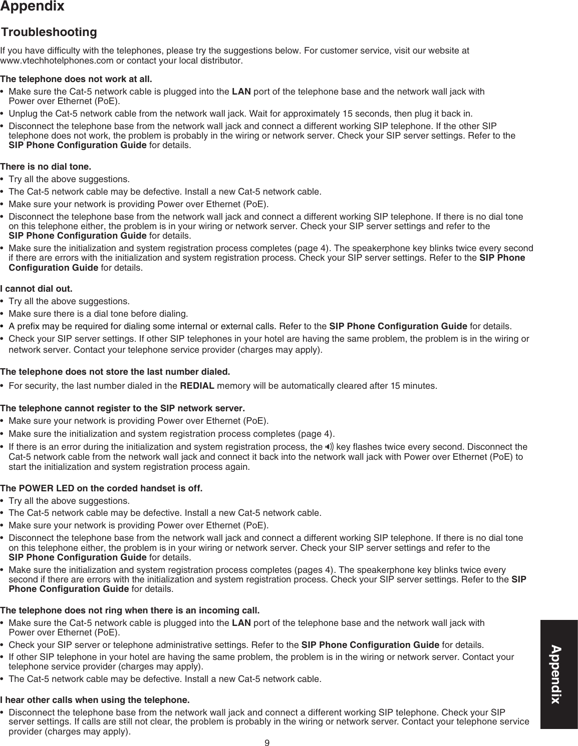 9AppendixIf you have difﬁculty with the telephones, please try the suggestions below. For customer service, visit our website at     www.vtechhotelphones.com or contact your local distributor.The telephone does not work at all.Make sure the Cat-5 network cable is plugged into the LAN port of the telephone base and the network wall jack with      Power over Ethernet (PoE). Unplug the Cat-5 network cable from the network wall jack. Wait for approximately 15 seconds, then plug it back in.Disconnect the telephone base from the network wall jack and connect a different working SIP telephone. If the other SIP telephone does not work, the problem is probably in the wiring or network server. Check your SIP server settings. Refer to the  SIP Phone Conﬁguration Guide for details.There is no dial tone.Try all the above suggestions.The Cat-5 network cable may be defective. Install a new Cat-5 network cable.Make sure your network is providing Power over Ethernet (PoE).Disconnect the telephone base from the network wall jack and connect a different working SIP telephone. If there is no dial tone on this telephone either, the problem is in your wiring or network server. Check your SIP server settings and refer to the  SIP Phone Conﬁguration Guide for details.Make sure the initialization and system registration process completes (page 4). The speakerphone key blinks twice every second if there are errors with the initialization and system registration process. Check your SIP server settings. Refer to the SIP Phone Conﬁguration Guide for details.I cannot dial out.Try all the above suggestions.Make sure there is a dial tone before dialing.A preﬁx may be required for dialing some internal or external calls. Refer to the SIP Phone Conﬁguration Guide for details.Check your SIP server settings. If other SIP telephones in your hotel are having the same problem, the problem is in the wiring or network server. Contact your telephone service provider (charges may apply).The telephone does not store the last number dialed.For security, the last number dialed in the REDIAL memory will be automatically cleared after 15 minutes.The telephone cannot register to the SIP network server.Make sure your network is providing Power over Ethernet (PoE).Make sure the initialization and system registration process completes (page 4).If there is an error during the initialization and system registration process, the   key ﬂashes twice every second. Disconnect the Cat-5 network cable from the network wall jack and connect it back into the network wall jack with Power over Ethernet (PoE) to start the initialization and system registration process again. The POWER LED on the corded handset is off.Try all the above suggestions.The Cat-5 network cable may be defective. Install a new Cat-5 network cable.Make sure your network is providing Power over Ethernet (PoE).Disconnect the telephone base from the network wall jack and connect a different working SIP telephone. If there is no dial tone on this telephone either, the problem is in your wiring or network server. Check your SIP server settings and refer to the  SIP Phone Conﬁguration Guide for details.Make sure the initialization and system registration process completes (pages 4). The speakerphone key blinks twice every second if there are errors with the initialization and system registration process. Check your SIP server settings. Refer to the SIP Phone Conﬁguration Guide for details.The telephone does not ring when there is an incoming call.Make sure the Cat-5 network cable is plugged into the LAN port of the telephone base and the network wall jack with      Power over Ethernet (PoE). Check your SIP server or telephone administrative settings. Refer to the SIP Phone Conﬁguration Guide for details. If other SIP telephone in your hotel are having the same problem, the problem is in the wiring or network server. Contact your telephone service provider (charges may apply).The Cat-5 network cable may be defective. Install a new Cat-5 network cable.I hear other calls when using the telephone.Disconnect the telephone base from the network wall jack and connect a different working SIP telephone. Check your SIP server settings. If calls are still not clear, the problem is probably in the wiring or network server. Contact your telephone service provider (charges may apply).••••••••••••••••••••••••••AppendixTroubleshooting