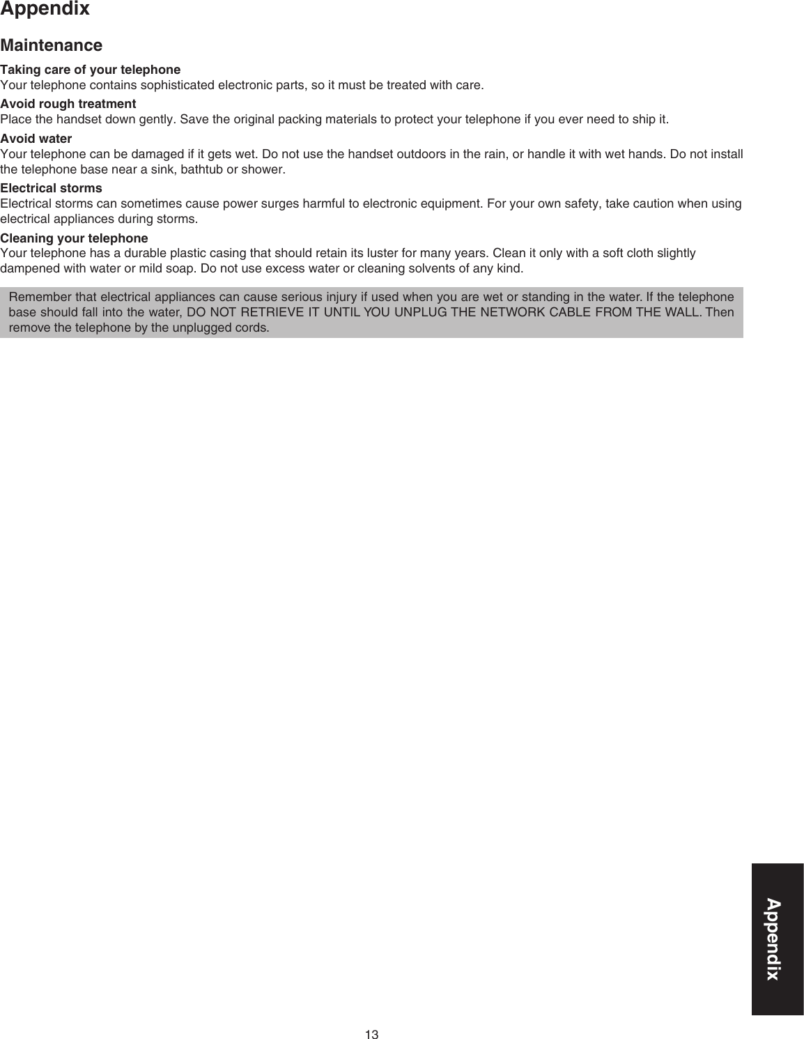 13AppendixAppendixMaintenanceTaking care of your telephoneYour telephone contains sophisticated electronic parts, so it must be treated with care.Avoid rough treatmentPlace the handset down gently. Save the original packing materials to protect your telephone if you ever need to ship it.Avoid waterYour telephone can be damaged if it gets wet. Do not use the handset outdoors in the rain, or handle it with wet hands. Do not install the telephone base near a sink, bathtub or shower.Electrical stormsElectrical storms can sometimes cause power surges harmful to electronic equipment. For your own safety, take caution when using electrical appliances during storms.Cleaning your telephoneYour telephone has a durable plastic casing that should retain its luster for many years. Clean it only with a soft cloth slightly dampened with water or mild soap. Do not use excess water or cleaning solvents of any kind.Remember that electrical appliances can cause serious injury if used when you are wet or standing in the water. If the telephone base should fall into the water, DO NOT RETRIEVE IT UNTIL YOU UNPLUG THE NETWORK CABLE FROM THE WALL. Then remove the telephone by the unplugged cords.