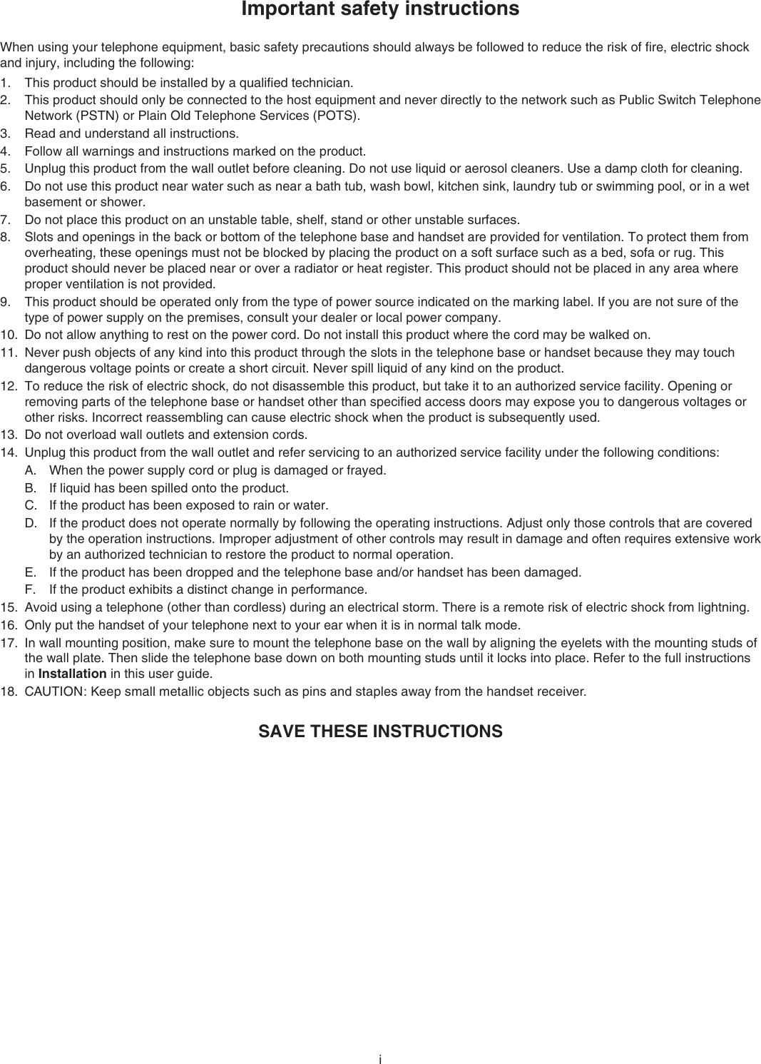 iImportant safety instructionsWhen using your telephone equipment, basic safety precautions should always be followed to reduce the risk of ﬁre, electric shock and injury, including the following:This product should be installed by a qualiﬁed technician.This product should only be connected to the host equipment and never directly to the network such as Public Switch Telephone Network (PSTN) or Plain Old Telephone Services (POTS).Read and understand all instructions. Follow all warnings and instructions marked on the product.Unplug this product from the wall outlet before cleaning. Do not use liquid or aerosol cleaners. Use a damp cloth for cleaning. Do not use this product near water such as near a bath tub, wash bowl, kitchen sink, laundry tub or swimming pool, or in a wet basement or shower.Do not place this product on an unstable table, shelf, stand or other unstable surfaces.Slots and openings in the back or bottom of the telephone base and handset are provided for ventilation. To protect them from overheating, these openings must not be blocked by placing the product on a soft surface such as a bed, sofa or rug. This product should never be placed near or over a radiator or heat register. This product should not be placed in any area where proper ventilation is not provided. This product should be operated only from the type of power source indicated on the marking label. If you are not sure of the type of power supply on the premises, consult your dealer or local power company. Do not allow anything to rest on the power cord. Do not install this product where the cord may be walked on. Never push objects of any kind into this product through the slots in the telephone base or handset because they may touch dangerous voltage points or create a short circuit. Never spill liquid of any kind on the product. To reduce the risk of electric shock, do not disassemble this product, but take it to an authorized service facility. Opening or removing parts of the telephone base or handset other than speciﬁed access doors may expose you to dangerous voltages or other risks. Incorrect reassembling can cause electric shock when the product is subsequently used. Do not overload wall outlets and extension cords. Unplug this product from the wall outlet and refer servicing to an authorized service facility under the following conditions:When the power supply cord or plug is damaged or frayed.If liquid has been spilled onto the product. If the product has been exposed to rain or water.If the product does not operate normally by following the operating instructions. Adjust only those controls that are covered by the operation instructions. Improper adjustment of other controls may result in damage and often requires extensive work by an authorized technician to restore the product to normal operation.If the product has been dropped and the telephone base and/or handset has been damaged.If the product exhibits a distinct change in performance.Avoid using a telephone (other than cordless) during an electrical storm. There is a remote risk of electric shock from lightning.Only put the handset of your telephone next to your ear when it is in normal talk mode.In wall mounting position, make sure to mount the telephone base on the wall by aligning the eyelets with the mounting studs of the wall plate. Then slide the telephone base down on both mounting studs until it locks into place. Refer to the full instructions in Installation in this user guide.CAUTION: Keep small metallic objects such as pins and staples away from the handset receiver.SAVE THESE INSTRUCTIONS1.2.3.4.5.6.7.8.9.10.11.12.13.14.A.B.C.D.E.F.15.16.17.18.