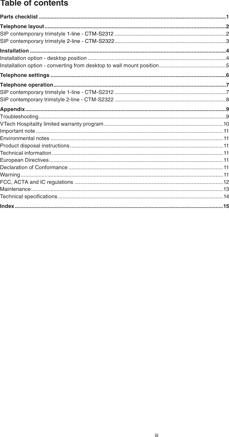 iiiTable of contentsParts checklist ..............................................................................................................................1Telephone layout ..........................................................................................................................2SIP contemporary trimstyle 1-line - CTM-S2312 ...........................................................................2SIP contemporary trimstyle 2-line - CTM-S2322 ...........................................................................3Installation ....................................................................................................................................4Installation option - desktop position .............................................................................................4Installation option - converting from desktop to wall mount position .............................................5Telephone settings ......................................................................................................................6Telephone operation ....................................................................................................................7SIP contemporary trimstyle 1-line - CTM-S2312 ...........................................................................7SIP contemporary trimstyle 2-line - CTM-S2322 ...........................................................................8Appendix .......................................................................................................................................9Troubleshooting ..............................................................................................................................9VTech Hospitality limited warranty program ................................................................................10Important note ..............................................................................................................................11Environmental notes ....................................................................................................................11Product disposal instructions .......................................................................................................11Technical information ...................................................................................................................11European Directives .....................................................................................................................11Declaration of Conformance ........................................................................................................11Warning ........................................................................................................................................11FCC, ACTA and IC regulations ....................................................................................................12Maintenance .................................................................................................................................13Technical speciﬁcations ...............................................................................................................14Index ............................................................................................................................................15