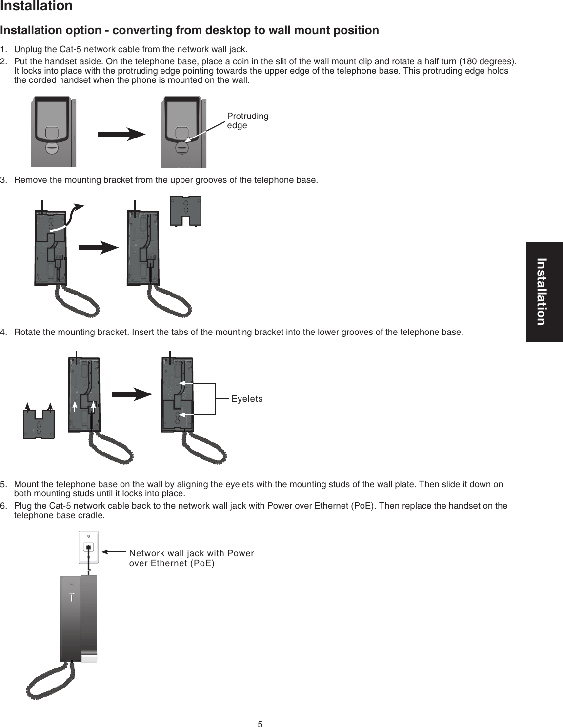 Installation5InstallationInstallation option - converting from desktop to wall mount positionUnplug the Cat-5 network cable from the network wall jack.Put the handset aside. On the telephone base, place a coin in the slit of the wall mount clip and rotate a half turn (180 degrees). It locks into place with the protruding edge pointing towards the upper edge of the telephone base. This protruding edge holds the corded handset when the phone is mounted on the wall.Remove the mounting bracket from the upper grooves of the telephone base.Rotate the mounting bracket. Insert the tabs of the mounting bracket into the lower grooves of the telephone base.Mount the telephone base on the wall by aligning the eyelets with the mounting studs of the wall plate. Then slide it down on both mounting studs until it locks into place.Plug the Cat-5 network cable back to the network wall jack with Power over Ethernet (PoE). Then replace the handset on the telephone base cradle.1.2.3.4.5.6.Protruding edgeNetwork wall jack with Power over Ethernet (PoE)Eyelets