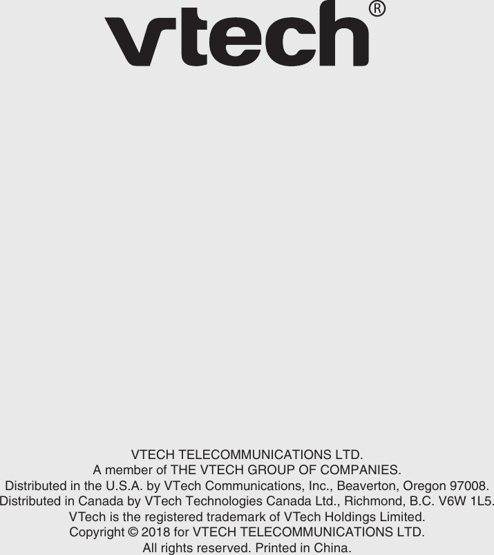 17VTECH TELECOMMUNICATIONS LTD.A member of THE VTECH GROUP OF COMPANIES.Distributed in the U.S.A. by VTech Communications, Inc., Beaverton, Oregon 97008.Distributed in Canada by VTech Technologies Canada Ltd., Richmond, B.C. V6W 1L5.VTech is the registered trademark of VTech Holdings Limited.Copyright © 2018 for VTECH TELECOMMUNICATIONS LTD.All rights reserved. Printed in China.