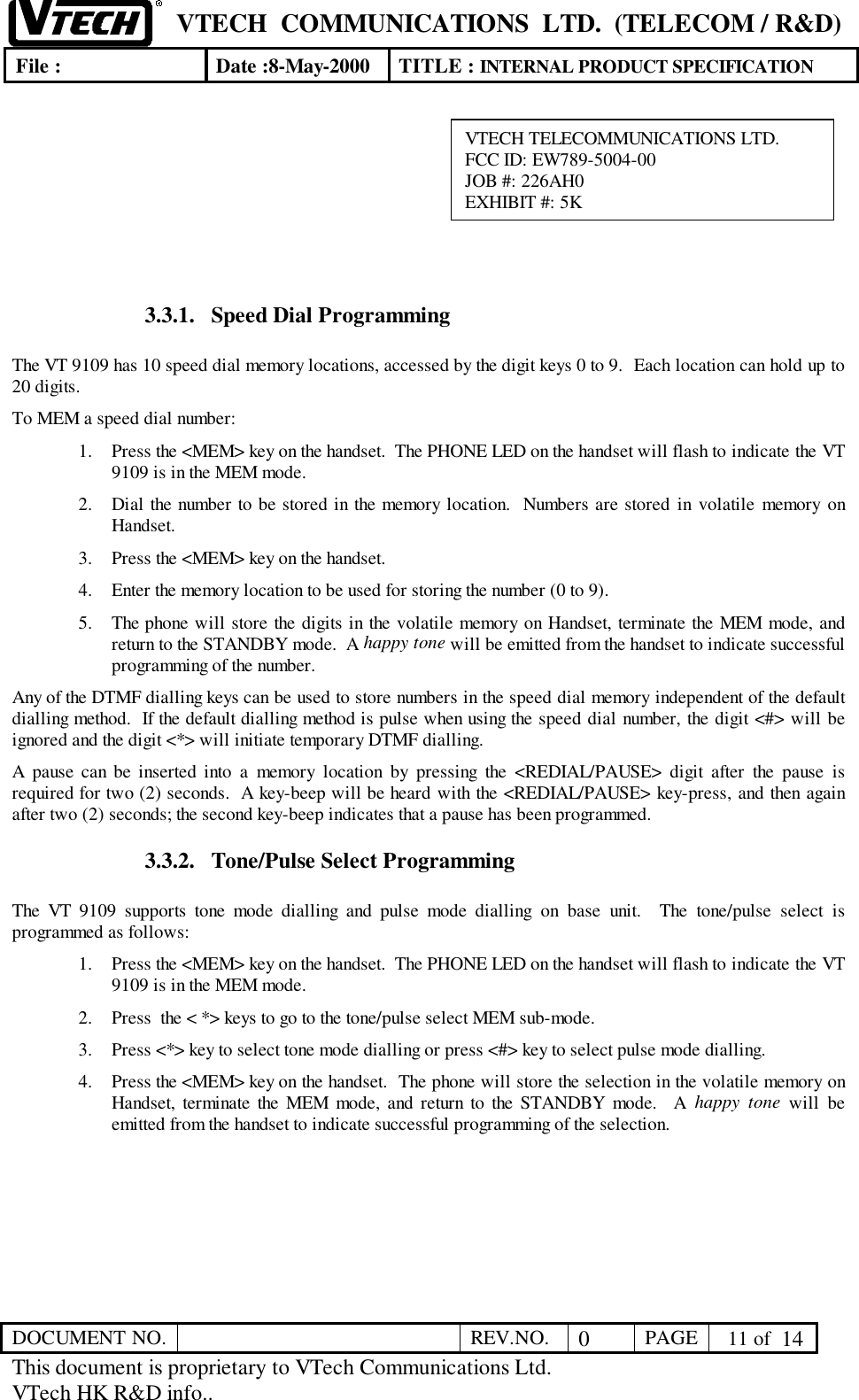 VTECH  COMMUNICATIONS  LTD.  (TELECOM / R&amp;D)File : Date :8-May-2000 TITLE : INTERNAL PRODUCT SPECIFICATIONDOCUMENT NO. REV.NO. 0PAGE  11 of  14This document is proprietary to VTech Communications Ltd.VTech HK R&amp;D info..3.3.1. Speed Dial ProgrammingThe VT 9109 has 10 speed dial memory locations, accessed by the digit keys 0 to 9.  Each location can hold up to20 digits.To MEM a speed dial number:1. Press the &lt;MEM&gt; key on the handset.  The PHONE LED on the handset will flash to indicate the VT9109 is in the MEM mode.2. Dial the number to be stored in the memory location.  Numbers are stored in volatile memory onHandset.3. Press the &lt;MEM&gt; key on the handset.4. Enter the memory location to be used for storing the number (0 to 9).5. The phone will store the digits in the volatile memory on Handset, terminate the MEM mode, andreturn to the STANDBY mode.  A happy tone will be emitted from the handset to indicate successfulprogramming of the number.Any of the DTMF dialling keys can be used to store numbers in the speed dial memory independent of the defaultdialling method.  If the default dialling method is pulse when using the speed dial number, the digit &lt;#&gt; will beignored and the digit &lt;*&gt; will initiate temporary DTMF dialling.A pause can be inserted into a memory location by pressing the &lt;REDIAL/PAUSE&gt; digit after the pause isrequired for two (2) seconds.  A key-beep will be heard with the &lt;REDIAL/PAUSE&gt; key-press, and then againafter two (2) seconds; the second key-beep indicates that a pause has been programmed.3.3.2. Tone/Pulse Select ProgrammingThe VT 9109 supports tone mode dialling and pulse mode dialling on base unit.  The tone/pulse select isprogrammed as follows:1. Press the &lt;MEM&gt; key on the handset.  The PHONE LED on the handset will flash to indicate the VT9109 is in the MEM mode.2. Press  the &lt; *&gt; keys to go to the tone/pulse select MEM sub-mode.3. Press &lt;*&gt; key to select tone mode dialling or press &lt;#&gt; key to select pulse mode dialling.4. Press the &lt;MEM&gt; key on the handset.  The phone will store the selection in the volatile memory onHandset, terminate the MEM mode, and return to the STANDBY mode.  A happy tone will beemitted from the handset to indicate successful programming of the selection.VTECH TELECOMMUNICATIONS LTD.FCC ID: EW789-5004-00JOB #: 226AH0EXHIBIT #: 5K