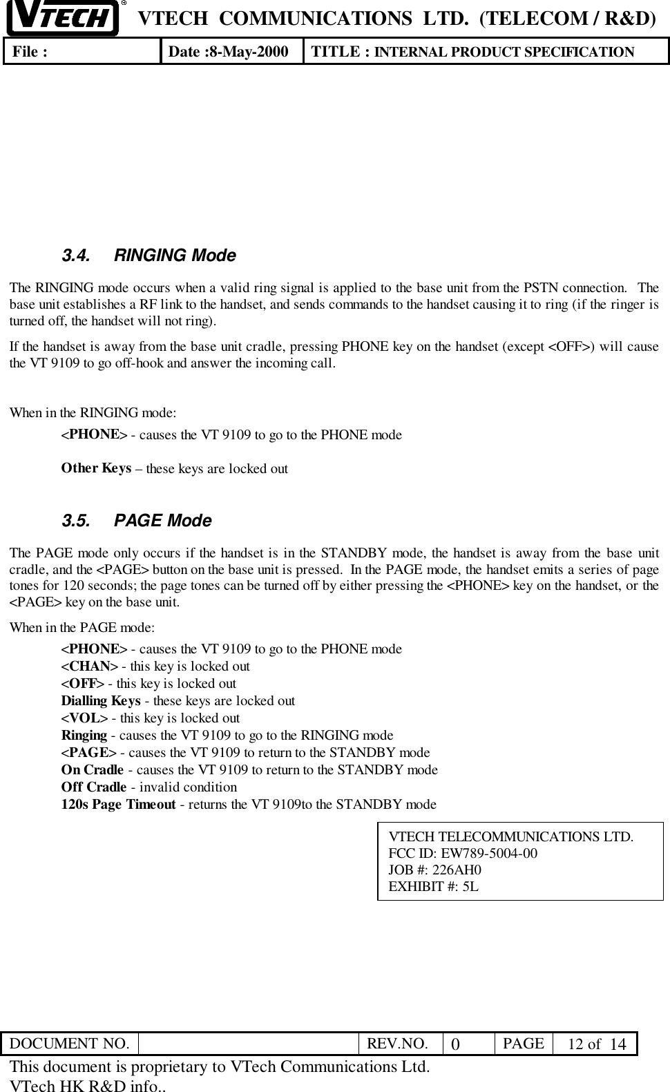 VTECH  COMMUNICATIONS  LTD.  (TELECOM / R&amp;D)File : Date :8-May-2000 TITLE : INTERNAL PRODUCT SPECIFICATIONDOCUMENT NO. REV.NO. 0PAGE  12 of  14This document is proprietary to VTech Communications Ltd.VTech HK R&amp;D info..3.4. RINGING ModeThe RINGING mode occurs when a valid ring signal is applied to the base unit from the PSTN connection.  Thebase unit establishes a RF link to the handset, and sends commands to the handset causing it to ring (if the ringer isturned off, the handset will not ring).If the handset is away from the base unit cradle, pressing PHONE key on the handset (except &lt;OFF&gt;) will causethe VT 9109 to go off-hook and answer the incoming call.When in the RINGING mode:&lt;PHONE&gt; - causes the VT 9109 to go to the PHONE modeOther Keys – these keys are locked out3.5. PAGE ModeThe PAGE mode only occurs if the handset is in the STANDBY mode, the handset is away from the base unitcradle, and the &lt;PAGE&gt; button on the base unit is pressed.  In the PAGE mode, the handset emits a series of pagetones for 120 seconds; the page tones can be turned off by either pressing the &lt;PHONE&gt; key on the handset, or the&lt;PAGE&gt; key on the base unit.When in the PAGE mode:&lt;PHONE&gt; - causes the VT 9109 to go to the PHONE mode&lt;CHAN&gt; - this key is locked out&lt;OFF&gt; - this key is locked outDialling Keys - these keys are locked out&lt;VOL&gt; - this key is locked outRinging - causes the VT 9109 to go to the RINGING mode&lt;PAGE&gt; - causes the VT 9109 to return to the STANDBY modeOn Cradle - causes the VT 9109 to return to the STANDBY modeOff Cradle - invalid condition120s Page Timeout - returns the VT 9109to the STANDBY modeVTECH TELECOMMUNICATIONS LTD.FCC ID: EW789-5004-00JOB #: 226AH0EXHIBIT #: 5L
