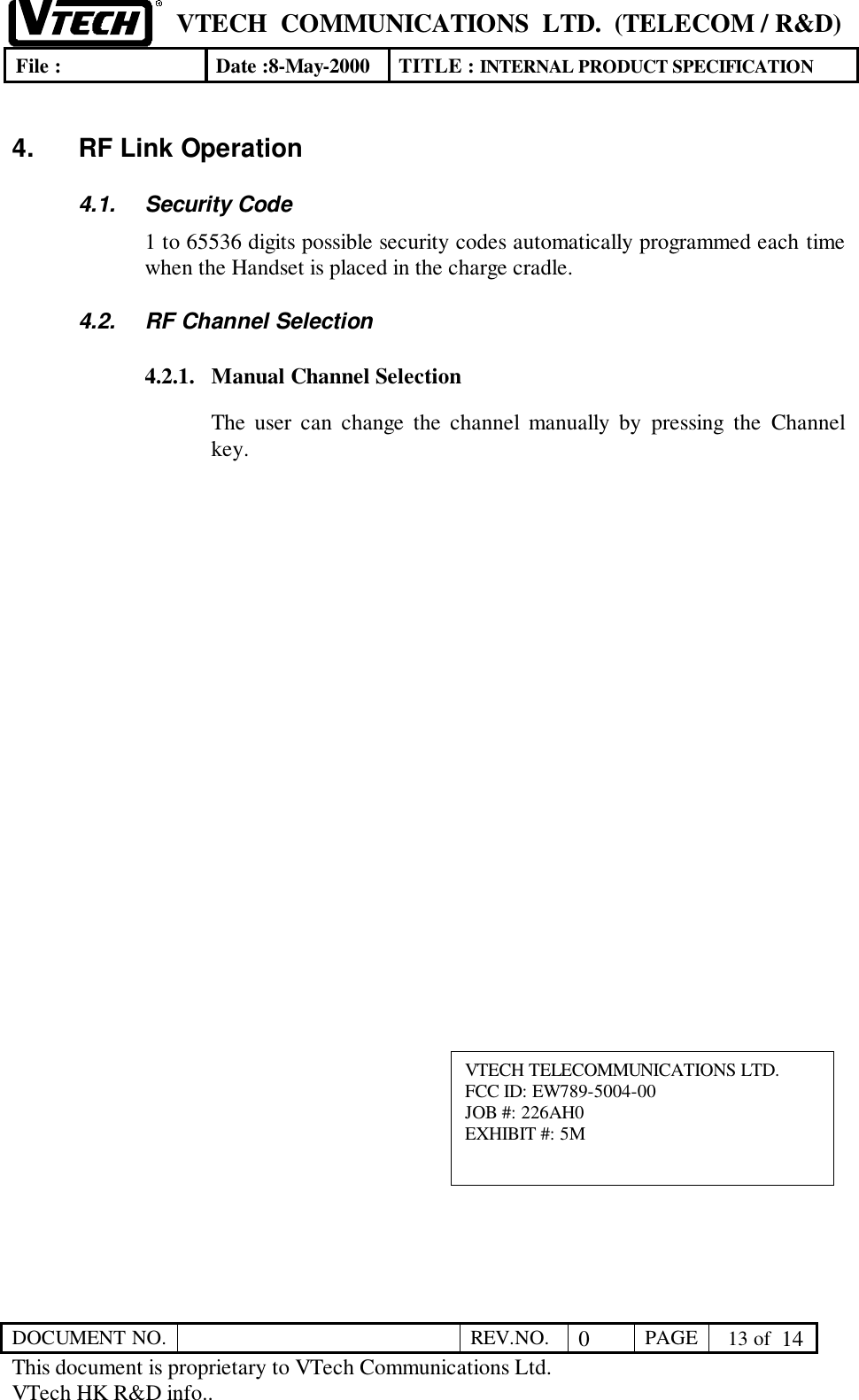 VTECH  COMMUNICATIONS  LTD.  (TELECOM / R&amp;D)File : Date :8-May-2000 TITLE : INTERNAL PRODUCT SPECIFICATIONDOCUMENT NO. REV.NO. 0PAGE  13 of  14This document is proprietary to VTech Communications Ltd.VTech HK R&amp;D info..4.  RF Link Operation4.1. Security Code1 to 65536 digits possible security codes automatically programmed each timewhen the Handset is placed in the charge cradle.4.2.  RF Channel Selection4.2.1. Manual Channel SelectionThe user can change the channel manually by pressing the Channelkey.VTECH TELECOMMUNICATIONS LTD.FCC ID: EW789-5004-00JOB #: 226AH0EXHIBIT #: 5M