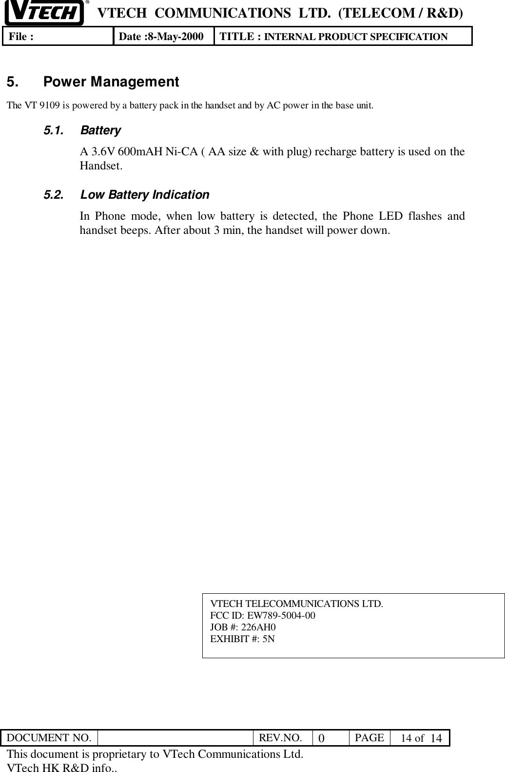 VTECH  COMMUNICATIONS  LTD.  (TELECOM / R&amp;D)File : Date :8-May-2000 TITLE : INTERNAL PRODUCT SPECIFICATIONDOCUMENT NO. REV.NO. 0PAGE  14 of  14This document is proprietary to VTech Communications Ltd.VTech HK R&amp;D info..5. Power ManagementThe VT 9109 is powered by a battery pack in the handset and by AC power in the base unit.5.1. BatteryA 3.6V 600mAH Ni-CA ( AA size &amp; with plug) recharge battery is used on theHandset.5.2.  Low Battery IndicationIn Phone mode, when low battery is detected, the Phone LED flashes andhandset beeps. After about 3 min, the handset will power down.VTECH TELECOMMUNICATIONS LTD.FCC ID: EW789-5004-00JOB #: 226AH0EXHIBIT #: 5N