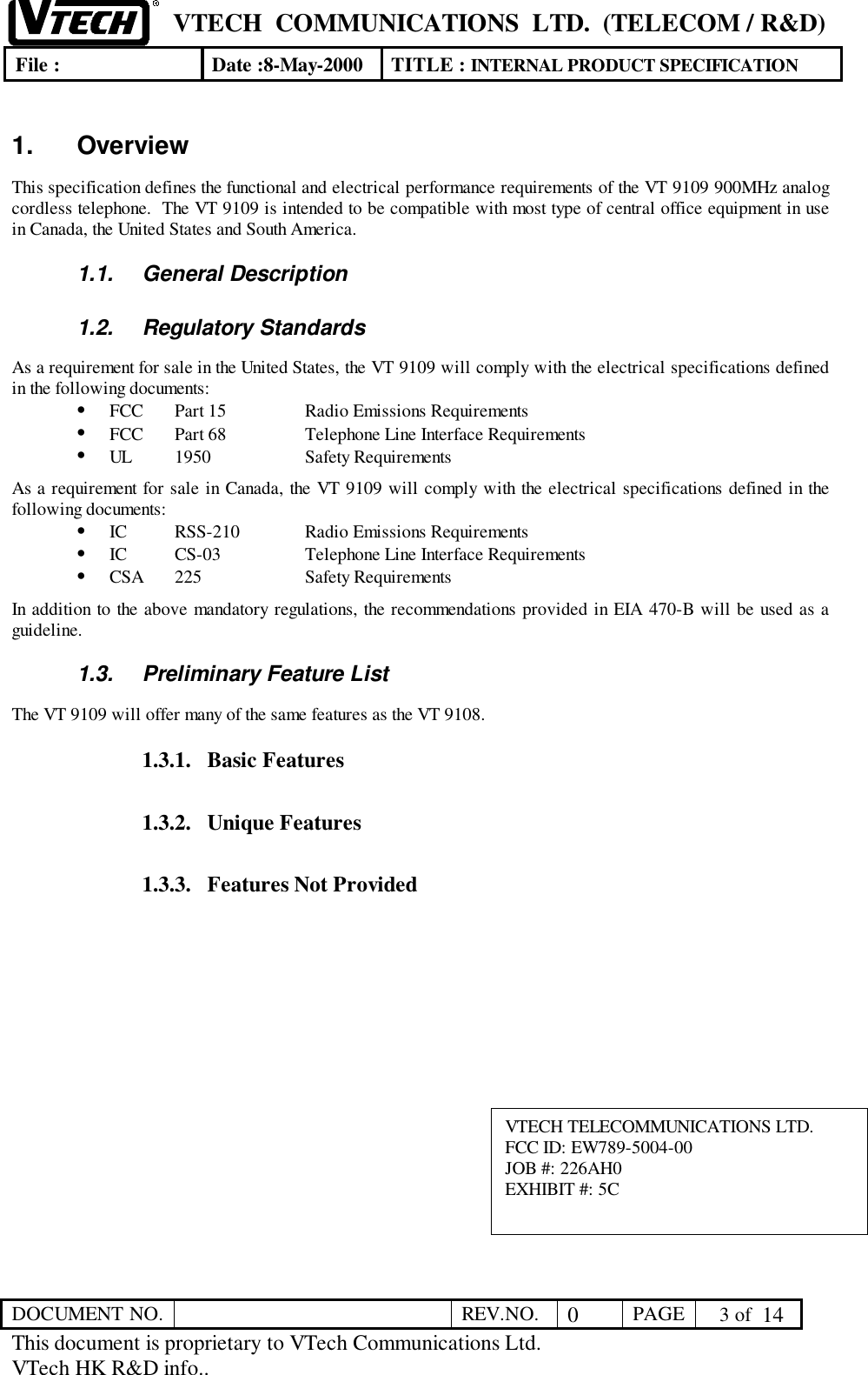VTECH  COMMUNICATIONS  LTD.  (TELECOM / R&amp;D)File : Date :8-May-2000 TITLE : INTERNAL PRODUCT SPECIFICATIONDOCUMENT NO. REV.NO. 0PAGE  3 of  14This document is proprietary to VTech Communications Ltd.VTech HK R&amp;D info..1. OverviewThis specification defines the functional and electrical performance requirements of the VT 9109 900MHz analogcordless telephone.  The VT 9109 is intended to be compatible with most type of central office equipment in usein Canada, the United States and South America.1.1. General Description1.2. Regulatory StandardsAs a requirement for sale in the United States, the VT 9109 will comply with the electrical specifications definedin the following documents:• FCC Part 15 Radio Emissions Requirements• FCC Part 68 Telephone Line Interface Requirements• UL 1950 Safety RequirementsAs a requirement for sale in Canada, the VT 9109 will comply with the electrical specifications defined in thefollowing documents:• IC RSS-210 Radio Emissions Requirements• IC CS-03 Telephone Line Interface Requirements• CSA 225 Safety RequirementsIn addition to the above mandatory regulations, the recommendations provided in EIA 470-B will be used as aguideline.1.3.  Preliminary Feature ListThe VT 9109 will offer many of the same features as the VT 9108.1.3.1. Basic Features1.3.2. Unique Features1.3.3. Features Not ProvidedVTECH TELECOMMUNICATIONS LTD.FCC ID: EW789-5004-00JOB #: 226AH0EXHIBIT #: 5C