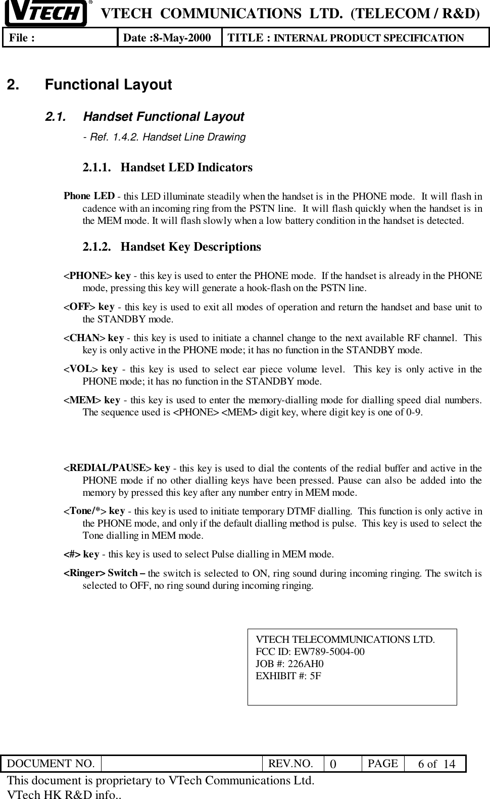 VTECH  COMMUNICATIONS  LTD.  (TELECOM / R&amp;D)File : Date :8-May-2000 TITLE : INTERNAL PRODUCT SPECIFICATIONDOCUMENT NO. REV.NO. 0PAGE  6 of  14This document is proprietary to VTech Communications Ltd.VTech HK R&amp;D info..2. Functional Layout2.1.  Handset Functional Layout- Ref. 1.4.2. Handset Line Drawing2.1.1. Handset LED IndicatorsPhone LED - this LED illuminate steadily when the handset is in the PHONE mode.  It will flash incadence with an incoming ring from the PSTN line.  It will flash quickly when the handset is inthe MEM mode. It will flash slowly when a low battery condition in the handset is detected.2.1.2. Handset Key Descriptions&lt;PHONE&gt; key - this key is used to enter the PHONE mode.  If the handset is already in the PHONEmode, pressing this key will generate a hook-flash on the PSTN line.&lt;OFF&gt; key - this key is used to exit all modes of operation and return the handset and base unit tothe STANDBY mode.&lt;CHAN&gt; key - this key is used to initiate a channel change to the next available RF channel.  Thiskey is only active in the PHONE mode; it has no function in the STANDBY mode.&lt;VOL&gt; key - this key is used to select ear piece volume level.  This key is only active in thePHONE mode; it has no function in the STANDBY mode.&lt;MEM&gt; key - this key is used to enter the memory-dialling mode for dialling speed dial numbers.The sequence used is &lt;PHONE&gt; &lt;MEM&gt; digit key, where digit key is one of 0-9.&lt;REDIAL/PAUSE&gt; key - this key is used to dial the contents of the redial buffer and active in thePHONE mode if no other dialling keys have been pressed. Pause can also be added into thememory by pressed this key after any number entry in MEM mode.&lt;Tone/*&gt; key - this key is used to initiate temporary DTMF dialling.  This function is only active inthe PHONE mode, and only if the default dialling method is pulse.  This key is used to select theTone dialling in MEM mode.&lt;#&gt; key - this key is used to select Pulse dialling in MEM mode.&lt;Ringer&gt; Switch – the switch is selected to ON, ring sound during incoming ringing. The switch isselected to OFF, no ring sound during incoming ringing.VTECH TELECOMMUNICATIONS LTD.FCC ID: EW789-5004-00JOB #: 226AH0EXHIBIT #: 5F