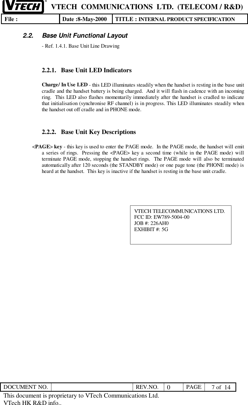 VTECH  COMMUNICATIONS  LTD.  (TELECOM / R&amp;D)File : Date :8-May-2000 TITLE : INTERNAL PRODUCT SPECIFICATIONDOCUMENT NO. REV.NO. 0PAGE  7 of  14This document is proprietary to VTech Communications Ltd.VTech HK R&amp;D info..2.2.  Base Unit Functional Layout- Ref. 1.4.1. Base Unit Line Drawing2.2.1. Base Unit LED IndicatorsCharge/ In Use LED - this LED illuminates steadily when the handset is resting in the base unitcradle and the handset battery is being charged.  And it will flash in cadence with an incomingring.  This LED also flashes momentarily immediately after the handset is cradled to indicatethat initialisation (synchronise RF channel) is in progress. This LED illuminates steadily whenthe handset out off cradle and in PHONE mode.2.2.2. Base Unit Key Descriptions&lt;PAGE&gt; key - this key is used to enter the PAGE mode.  In the PAGE mode, the handset will emita series of rings.  Pressing the &lt;PAGE&gt; key a second time (while in the PAGE mode) willterminate PAGE mode, stopping the handset rings.  The PAGE mode will also be terminatedautomatically after 120 seconds (the STANDBY mode) or one page tone (the PHONE mode) isheard at the handset.  This key is inactive if the handset is resting in the base unit cradle.VTECH TELECOMMUNICATIONS LTD.FCC ID: EW789-5004-00JOB #: 226AH0EXHIBIT #: 5G
