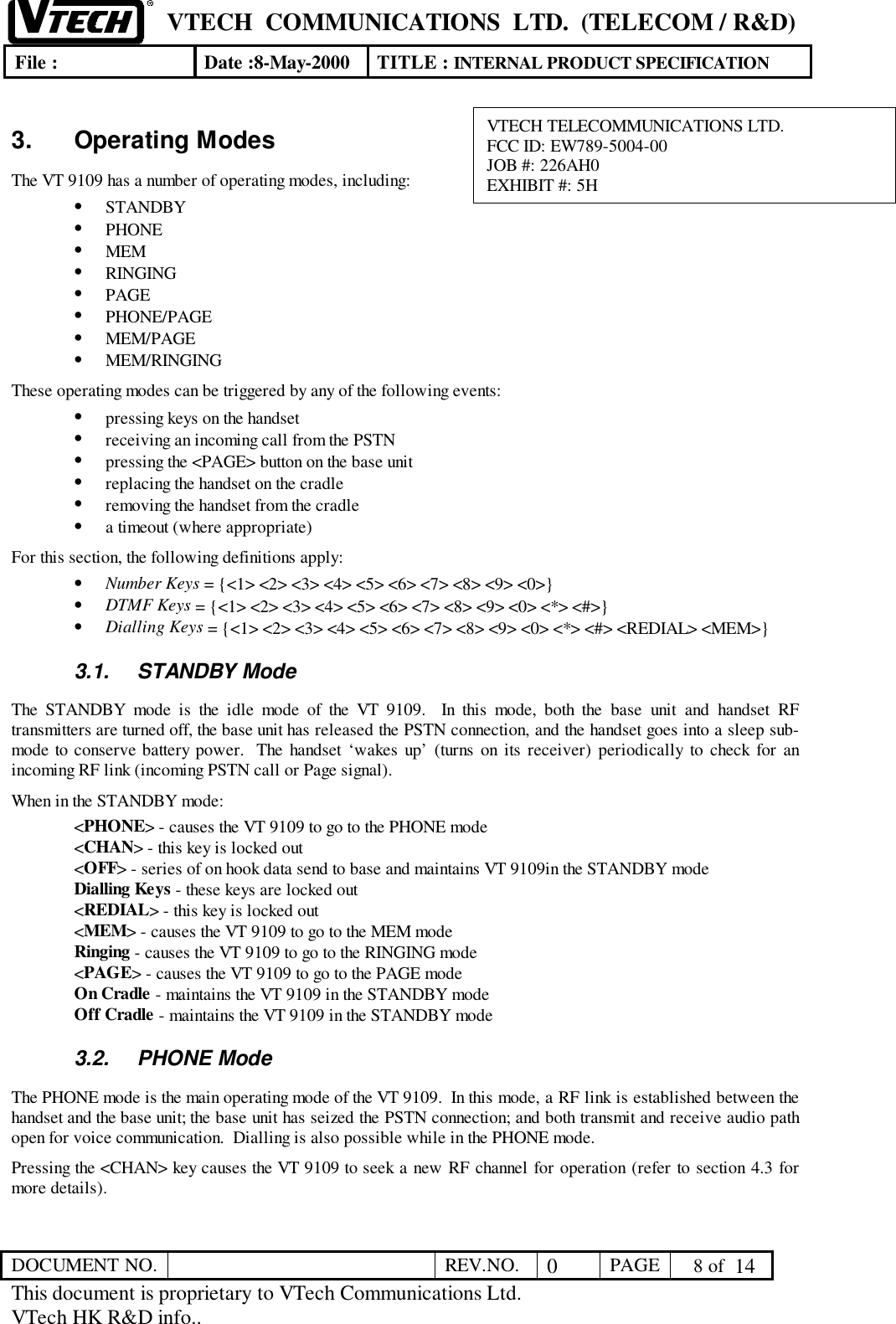 VTECH  COMMUNICATIONS  LTD.  (TELECOM / R&amp;D)File : Date :8-May-2000 TITLE : INTERNAL PRODUCT SPECIFICATIONDOCUMENT NO. REV.NO. 0PAGE  8 of  14This document is proprietary to VTech Communications Ltd.VTech HK R&amp;D info..3. Operating ModesThe VT 9109 has a number of operating modes, including:• STANDBY• PHONE• MEM• RINGING• PAGE• PHONE/PAGE• MEM/PAGE• MEM/RINGINGThese operating modes can be triggered by any of the following events:• pressing keys on the handset• receiving an incoming call from the PSTN• pressing the &lt;PAGE&gt; button on the base unit• replacing the handset on the cradle• removing the handset from the cradle• a timeout (where appropriate)For this section, the following definitions apply:• Number Keys = {&lt;1&gt; &lt;2&gt; &lt;3&gt; &lt;4&gt; &lt;5&gt; &lt;6&gt; &lt;7&gt; &lt;8&gt; &lt;9&gt; &lt;0&gt;}• DTMF Keys = {&lt;1&gt; &lt;2&gt; &lt;3&gt; &lt;4&gt; &lt;5&gt; &lt;6&gt; &lt;7&gt; &lt;8&gt; &lt;9&gt; &lt;0&gt; &lt;*&gt; &lt;#&gt;}• Dialling Keys = {&lt;1&gt; &lt;2&gt; &lt;3&gt; &lt;4&gt; &lt;5&gt; &lt;6&gt; &lt;7&gt; &lt;8&gt; &lt;9&gt; &lt;0&gt; &lt;*&gt; &lt;#&gt; &lt;REDIAL&gt; &lt;MEM&gt;}3.1. STANDBY ModeThe STANDBY mode is the idle mode of the VT 9109.  In this mode, both the base unit and handset RFtransmitters are turned off, the base unit has released the PSTN connection, and the handset goes into a sleep sub-mode to conserve battery power.  The handset ‘wakes up’ (turns on its receiver) periodically to check for anincoming RF link (incoming PSTN call or Page signal).When in the STANDBY mode:&lt;PHONE&gt; - causes the VT 9109 to go to the PHONE mode&lt;CHAN&gt; - this key is locked out&lt;OFF&gt; - series of on hook data send to base and maintains VT 9109in the STANDBY modeDialling Keys - these keys are locked out&lt;REDIAL&gt; - this key is locked out&lt;MEM&gt; - causes the VT 9109 to go to the MEM modeRinging - causes the VT 9109 to go to the RINGING mode&lt;PAGE&gt; - causes the VT 9109 to go to the PAGE modeOn Cradle - maintains the VT 9109 in the STANDBY modeOff Cradle - maintains the VT 9109 in the STANDBY mode3.2. PHONE ModeThe PHONE mode is the main operating mode of the VT 9109.  In this mode, a RF link is established between thehandset and the base unit; the base unit has seized the PSTN connection; and both transmit and receive audio pathopen for voice communication.  Dialling is also possible while in the PHONE mode.Pressing the &lt;CHAN&gt; key causes the VT 9109 to seek a new RF channel for operation (refer to section 4.3 formore details).VTECH TELECOMMUNICATIONS LTD.FCC ID: EW789-5004-00JOB #: 226AH0EXHIBIT #: 5H