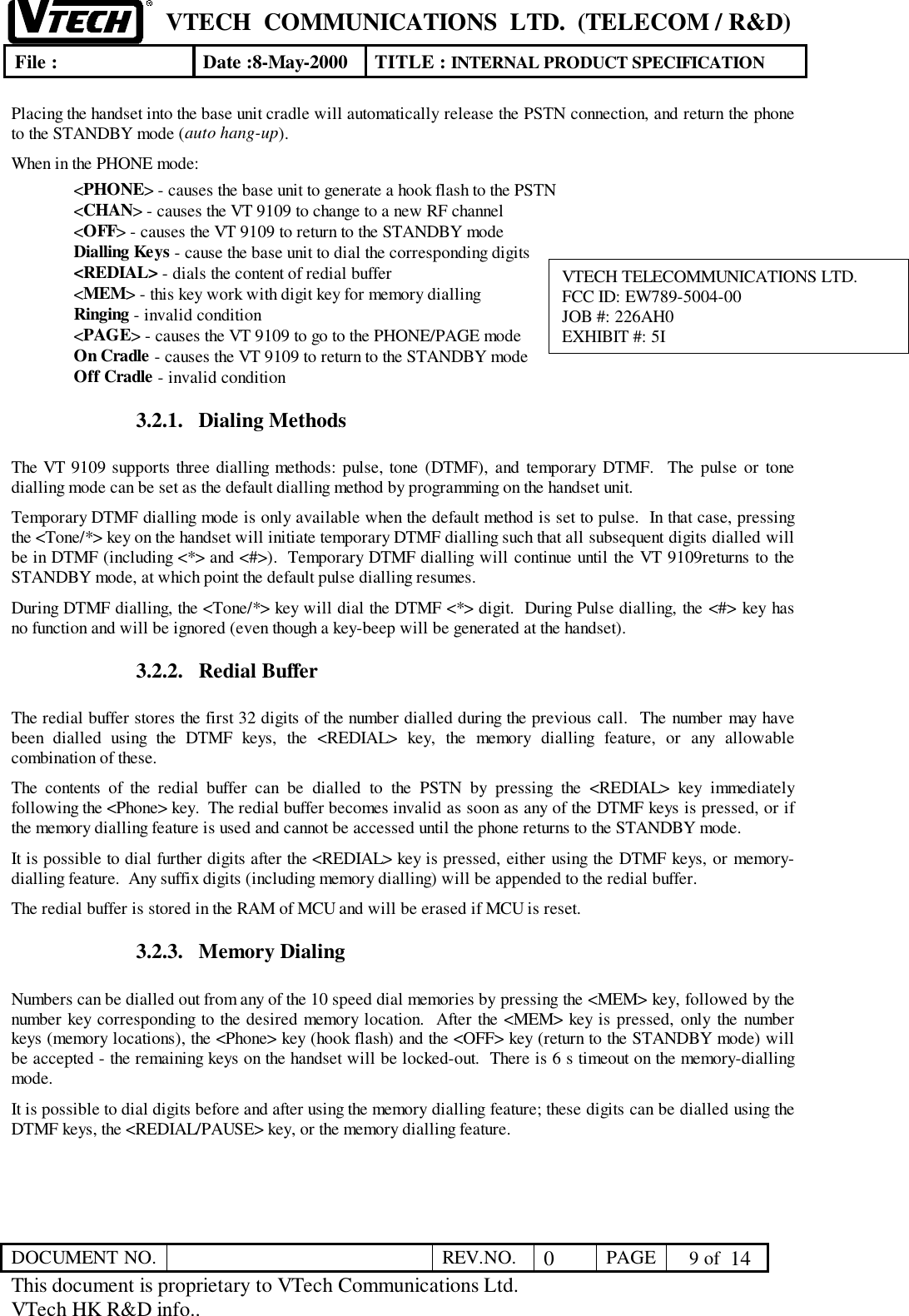 VTECH  COMMUNICATIONS  LTD.  (TELECOM / R&amp;D)File : Date :8-May-2000 TITLE : INTERNAL PRODUCT SPECIFICATIONDOCUMENT NO. REV.NO. 0PAGE  9 of  14This document is proprietary to VTech Communications Ltd.VTech HK R&amp;D info..Placing the handset into the base unit cradle will automatically release the PSTN connection, and return the phoneto the STANDBY mode (auto hang-up).When in the PHONE mode:&lt;PHONE&gt; - causes the base unit to generate a hook flash to the PSTN&lt;CHAN&gt; - causes the VT 9109 to change to a new RF channel&lt;OFF&gt; - causes the VT 9109 to return to the STANDBY modeDialling Keys - cause the base unit to dial the corresponding digits&lt;REDIAL&gt; - dials the content of redial buffer&lt;MEM&gt; - this key work with digit key for memory diallingRinging - invalid condition&lt;PAGE&gt; - causes the VT 9109 to go to the PHONE/PAGE modeOn Cradle - causes the VT 9109 to return to the STANDBY modeOff Cradle - invalid condition3.2.1. Dialing MethodsThe VT 9109 supports three dialling methods: pulse, tone (DTMF), and temporary DTMF.  The pulse or tonedialling mode can be set as the default dialling method by programming on the handset unit.Temporary DTMF dialling mode is only available when the default method is set to pulse.  In that case, pressingthe &lt;Tone/*&gt; key on the handset will initiate temporary DTMF dialling such that all subsequent digits dialled willbe in DTMF (including &lt;*&gt; and &lt;#&gt;).  Temporary DTMF dialling will continue until the VT 9109returns to theSTANDBY mode, at which point the default pulse dialling resumes.During DTMF dialling, the &lt;Tone/*&gt; key will dial the DTMF &lt;*&gt; digit.  During Pulse dialling, the &lt;#&gt; key hasno function and will be ignored (even though a key-beep will be generated at the handset).3.2.2. Redial BufferThe redial buffer stores the first 32 digits of the number dialled during the previous call.  The number may havebeen dialled using the DTMF keys, the &lt;REDIAL&gt; key, the memory dialling feature, or any allowablecombination of these.The contents of the redial buffer can be dialled to the PSTN by pressing the &lt;REDIAL&gt; key immediatelyfollowing the &lt;Phone&gt; key.  The redial buffer becomes invalid as soon as any of the DTMF keys is pressed, or ifthe memory dialling feature is used and cannot be accessed until the phone returns to the STANDBY mode.It is possible to dial further digits after the &lt;REDIAL&gt; key is pressed, either using the DTMF keys, or memory-dialling feature.  Any suffix digits (including memory dialling) will be appended to the redial buffer.The redial buffer is stored in the RAM of MCU and will be erased if MCU is reset.3.2.3. Memory DialingNumbers can be dialled out from any of the 10 speed dial memories by pressing the &lt;MEM&gt; key, followed by thenumber key corresponding to the desired memory location.  After the &lt;MEM&gt; key is pressed, only the numberkeys (memory locations), the &lt;Phone&gt; key (hook flash) and the &lt;OFF&gt; key (return to the STANDBY mode) willbe accepted - the remaining keys on the handset will be locked-out.  There is 6 s timeout on the memory-diallingmode.It is possible to dial digits before and after using the memory dialling feature; these digits can be dialled using theDTMF keys, the &lt;REDIAL/PAUSE&gt; key, or the memory dialling feature.VTECH TELECOMMUNICATIONS LTD.FCC ID: EW789-5004-00JOB #: 226AH0EXHIBIT #: 5I