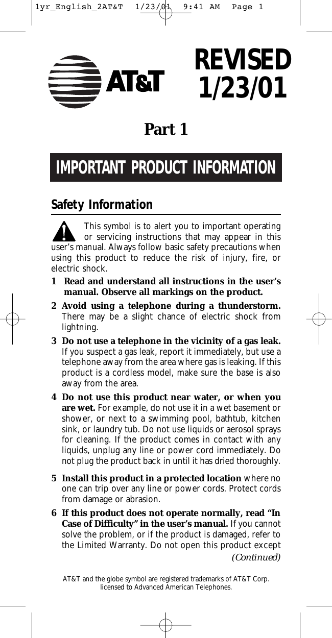 IMPORTANT PRODUCT INFORMATIONSafety InformationThis symbol is to alert you to important operating or servicing instructions that may appear in thisuser’s manual. Always follow basic safety precautions whenusing this product to reduce the risk of injury, fire, or electric shock.1Read and understand all instructions in the user’s manual. Observe all markings on the product.2Avoid using a telephone during a thunderstorm.There may be a slight chance of electric shock fromlightning.3Do not use a telephone in the vicinity of a gas leak. If you suspect a gas leak, report it immediately, but use atelephone away from the area where gas is leaking. If thisproduct is a cordless model, make sure the base is alsoaway from the area.4Do not use this product near water, or when youare wet. For example, do not use it in a wet basement orshower, or next to a swimming pool, bathtub, kitchensink, or laundry tub. Do not use liquids or aerosol spraysfor cleaning. If the product comes in contact with any liquids, unplug any line or power cord immediately. Donot plug the product back in until it has dried thoroughly.5Install this product in a protected location where noone can trip over any line or power cords. Protect cordsfrom damage or abrasion.6If this product does not operate normally, read “InCase of Difficulty” in the user’s manual. If you cannotsolve the problem, or if the product is damaged, refer tothe Limited Warranty. Do not open this product exceptPart1(Continued)AT&amp;T and the globe symbol are registered trademarks of AT&amp;TCorp.licensed to Advanced American Telephones.REVISED1/23/011yr_English_2AT&amp;T  1/23/01  9:41 AM  Page 1