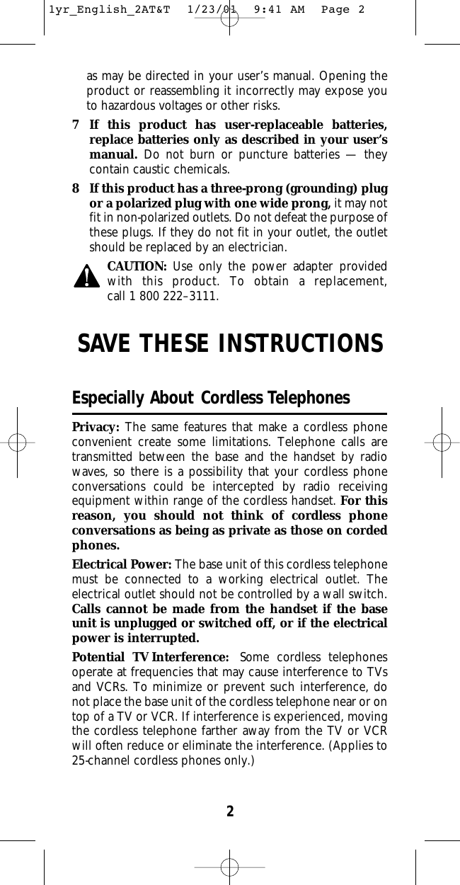 2as may be directed in your user’s manual. Opening theproduct or reassembling it incorrectly may expose youto hazardous voltages or other risks.7 If this product has user-replaceable batteries,replace batteries only as described in your user’smanual. Do not burn or puncture batteries — theycontain caustic chemicals.8 If this product has a three-prong (grounding) plugor a polarized plug with one wide prong, it may notfit in non-polarized outlets. Do not defeat the purpose ofthese plugs. If they do not fit in your outlet, the outletshould be replaced by an electrician.CAUTION: Use only the power adapter providedwith this product. To obtain a replacement, call 1 800 222–3111.SAVE THESE INSTRUCTIONSEspecially About Cordless TelephonesPrivacy: The same features that make a cordless phoneconvenient create some limitations. Telephone calls aretransmitted between the base and the handset by radiowaves, so there is a possibility that your cordless phoneconversations could be intercepted by radio receivingequipment within range of the cordless handset. For thisreason, you should not think of cordless phone conversations as being as private as those on cordedphones.Electrical Power: The base unit of this cordless telephonemust be connected to a working electrical outlet. The electrical outlet should not be controlled by a wall switch.Calls cannot be made from the handset if the baseunit is unplugged or switched off, or if the electricalpower is interrupted.Potential TV Interference: Some cordless telephonesoperate at frequencies that may cause interference to TVsand VCRs. To minimize or prevent such interference, donot place the base unit of the cordless telephone near or ontop of a TV or VCR. If interference is experienced, movingthe cordless telephone farther away from the TV or VCRwill often reduce or eliminate the interference. (Applies to25-channel cordless phones only.)1yr_English_2AT&amp;T  1/23/01  9:41 AM  Page 2