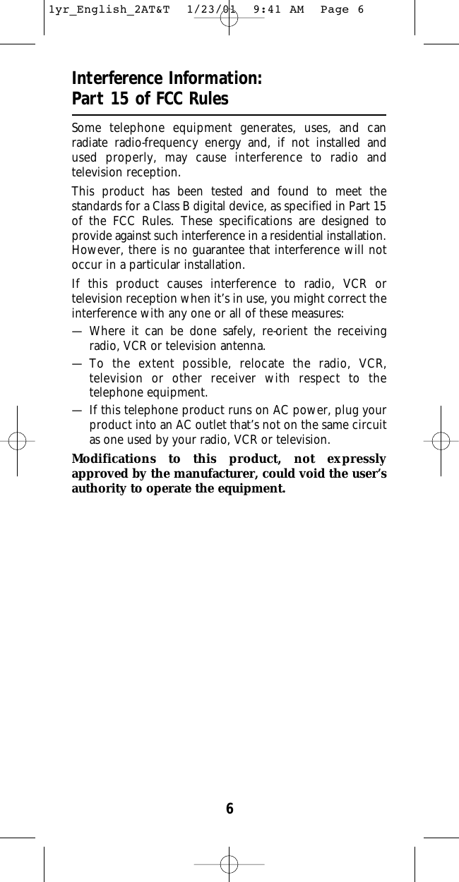6Interference Information:Part 15 of FCC RulesSome telephone equipment generates, uses, and can radiate radio-frequency energy and, if not installed and used properly, may cause interference to radio and television reception.This product has been tested and found to meet the standards for a Class B digital device, as specified in Part 15of the FCC Rules. These specifications are designed to provide against such interference in a residential installation.However, there is no guarantee that interference will notoccur in a particular installation.If this product causes interference to radio, VCR or television reception when it’s in use, you might correct theinterference with any one or all of these measures:— Where it can be done safely, re-orient the receiving radio, VCR or television antenna.— To the extent possible, relocate the radio, VCR,television or other receiver with respect to thetelephone equipment.— If this telephone product runs on AC power, plug yourproduct into an AC outlet that’s not on the same circuitas one used by your radio, VCR or television.Modifications to this product, not expresslyapproved by the manufacturer, could void the user’sauthority to operate the equipment.1yr_English_2AT&amp;T  1/23/01  9:41 AM  Page 6