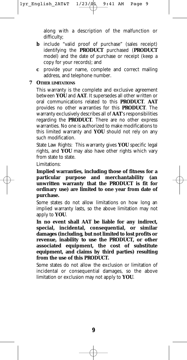 9along with a description of the malfunction ordifficulty;binclude “valid proof of purchase” (sales receipt)identifying the PRODUCT purchased (PRODUCTmodel) and the date of purchase or receipt (keep acopy for your records); andcprovide your name, complete and correct mailingaddress, and telephone number.  7OTHER LIMITATIONSThis warranty is the complete and exclusive agreementbetween YOU and AAT. It supersedes all other written ororal communications related to this PRODUCT. AATprovides no other warranties for this PRODUCT. Thewarranty exclusively describes all of AAT’s responsibilitiesregarding the PRODUCT. There are no other expresswarranties. No one is authorized to make modifications tothis limited warranty and YOU should not rely on anysuch modification.  State Law Rights:  This warranty gives YOU specific legalrights, and YOU may also have other rights which varyfrom state to state.  Limitations:Implied warranties, including those of fitness for aparticular purpose and merchantability (anunwritten warranty that the PRODUCT is fit forordinary use) are limited to one year from date ofpurchase.  Some states do not allow limitations on how long animplied warranty lasts, so the above limitation may notapply to YOU.  In no event shall AAT be liable for any indirect,special, incidental, consequential, or similardamages (including, but not limited to lost profits orrevenue, inability to use the PRODUCT, or otherassociated equipment, the cost of substituteequipment, and claims by third parties) resultingfrom the use of this PRODUCT.  Some states do not allow the exclusion or limitation ofincidental or consequential damages, so the abovelimitation or exclusion may not apply to YOU.  1yr_English_2AT&amp;T  1/23/01  9:41 AM  Page 9