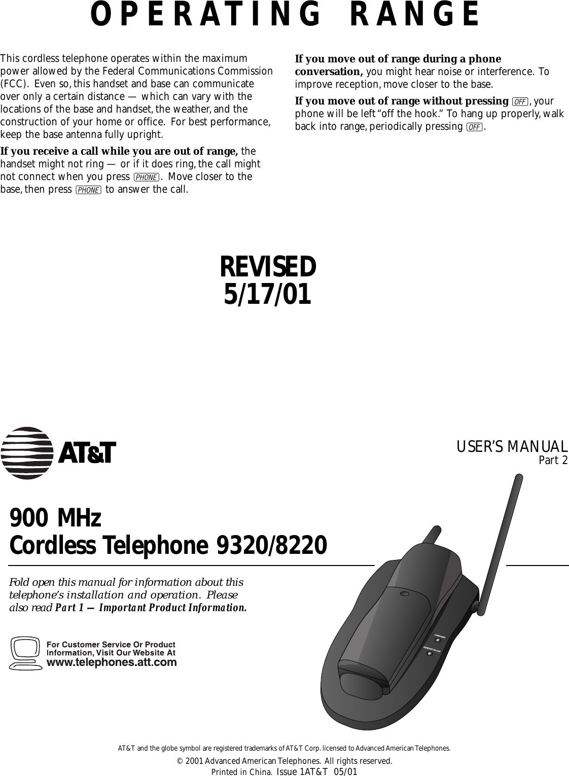 OPERATING RANGEThis cordless telephone operates within the maximumpower allowed by the Federal Communications Commission(FCC). Even so,this handset and base can communicateover only a certain distance — which can vary with thelocations of the base and handset,the weather,and theconstruction of your home or office. For best performance,keep the base antenna fully upright.If you receive a call while you are out of range, thehandset might not ring — or if it does ring,the call mightnot connect when you press P. Move closer to thebase,then press Pto answer the call.If you move out of range during a phoneconversation, you might hear noise or interference. Toimprove reception,move closer to the base.If you move out of range without pressing O,yourphone will be left “off the hook.” To hang up properly,walkback into range,periodically pressing O.900 MHz Cordless Telephone 9320/8220Fold open this manual for information about this telephone’s installation and operation. Please also read Part 1 — Important Product Information.AT&amp;T and the globe symbol are registered trademarks of AT&amp;T Corp.licensed to Advanced American Telephones.© 2001 Advanced American Telephones. All rights reserved.Printed in China. Issue 1AT&amp;T  05/01USER’S MANUAL Part 2REVISED5/17/01
