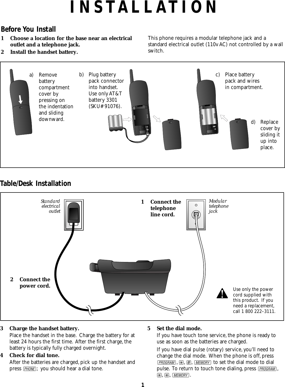 1INSTALLATIONStandardelectricaloutletModulartelephonejack1 Connect thetelephoneline cord.2 Connect thepower cord.Before You Install1 Choose a location for the base near an electricaloutlet and a telephone jack. 2 Install the handset battery.This phone requires a modular telephone jack and astandard electrical outlet (110v AC) not controlled by a wallswitch.Table/Desk Installation3 Charge the handset battery.Place the handset in the base. Charge the battery for atleast 24 hours the first time. After the first charge,thebattery is typically fully charged overnight.4 Check for dial tone.After the batteries are charged,pick up the handset andpress P; you should hear a dial tone.5 Set the dial mode.If you have touch tone service,the phone is ready touse as soon as the batteries are charged.If you have dial pulse (rotary) service,you’ll need tochange the dial mode. When the phone is off,pressG,*,#,Mto set the dial mode to dialpulse. To return to touch tone dialing,press G,*,*,M.Use only the powercord supplied withthis product. If youneed a replacement,call 1 800 222–3111.b) Plug batterypack connectorinto handset.Use only AT&amp;Tbattery 3301(SKU# 91076).d) Replacecover bysliding itup intoplace.a) Removebatterycompartmentcover bypressing onthe indentation and slidingdownward.c) Place batterypack and wiresin compartment.