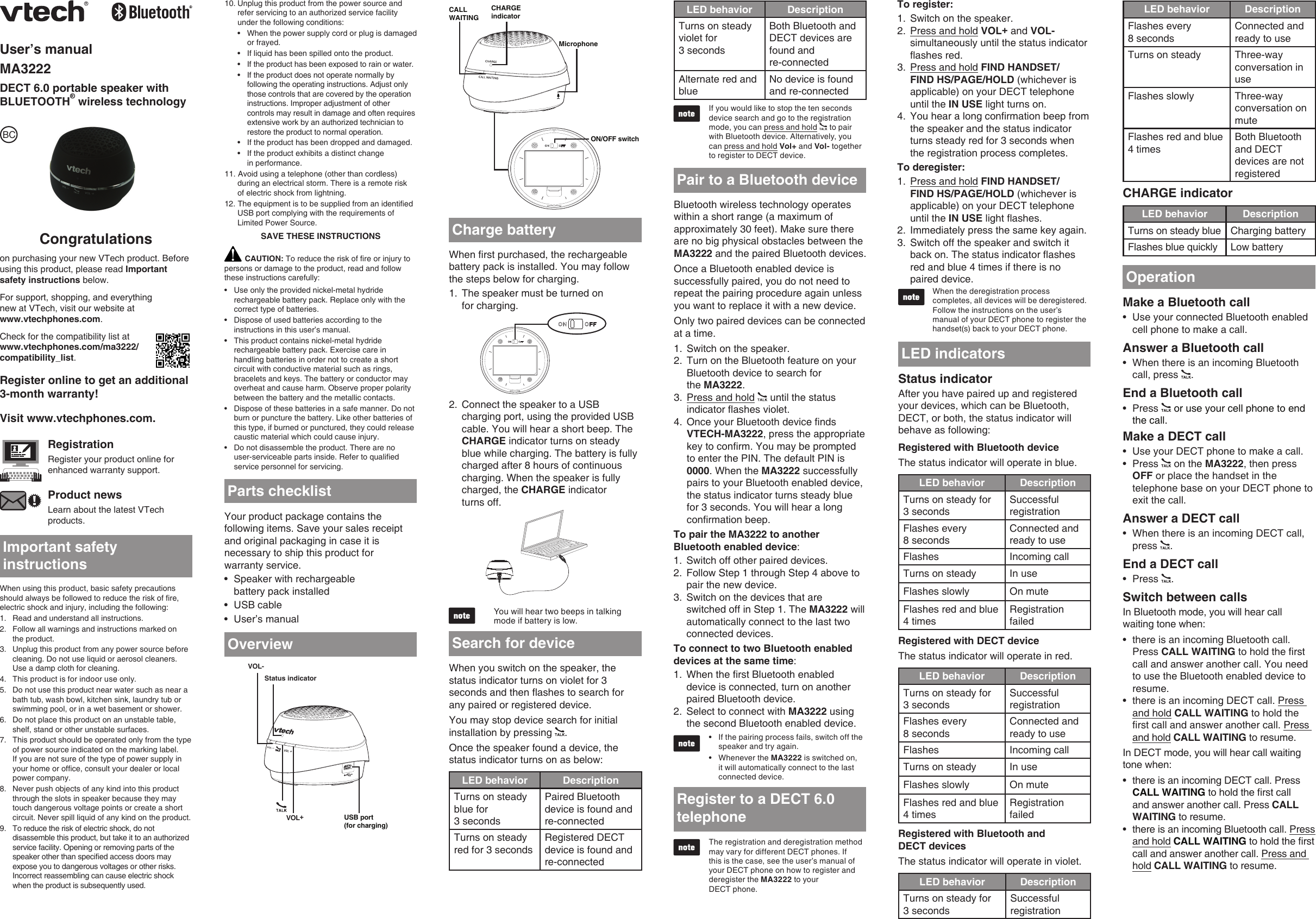 User’s manualMA3222DECT 6.0 portable speaker with BLUETOOTH® wireless technologyCongratulationson purchasing your new VTech product. Before using this product, please read Important safety instructions below.For support, shopping, and everything  new at VTech, visit our website at  www.vtechphones.com.Check for the compatibility list at  www.vtechphones.com/ma3222/compatibility_list.Register online to get an additional  3-month warranty!Visit www.vtechphones.com.RegistrationRegister your product online for enhanced warranty support.Product newsLearn about the latest VTech products.Important safety instructionsWhen using this product, basic safety precautions should always be followed to reduce the risk of re, electric shock and injury, including the following:Read and understand all instructions.Follow all warnings and instructions marked on  the product.Unplug this product from any power source before cleaning. Do not use liquid or aerosol cleaners. Use a damp cloth for cleaning.This product is for indoor use only.Do not use this product near water such as near a bath tub, wash bowl, kitchen sink, laundry tub or swimming pool, or in a wet basement or shower.Do not place this product on an unstable table, shelf, stand or other unstable surfaces.This product should be operated only from the type of power source indicated on the marking label. If you are not sure of the type of power supply in your home or ofce, consult your dealer or local power company.Never push objects of any kind into this product through the slots in speaker because they may touch dangerous voltage points or create a short circuit. Never spill liquid of any kind on the product.To reduce the risk of electric shock, do not disassemble this product, but take it to an authorized service facility. Opening or removing parts of the speaker other than specied access doors may expose you to dangerous voltages or other risks. Incorrect reassembling can cause electric shock when the product is subsequently used.1.2.3.4.5.6.7.8.9.Unplug this product from the power source and refer servicing to an authorized service facility under the following conditions:When the power supply cord or plug is damaged or frayed.If liquid has been spilled onto the product.If the product has been exposed to rain or water.If the product does not operate normally by following the operating instructions. Adjust only those controls that are covered by the operation instructions. Improper adjustment of other controls may result in damage and often requires extensive work by an authorized technician to restore the product to normal operation.If the product has been dropped and damaged.If the product exhibits a distinct change  in performance.11. Avoid using a telephone (other than cordless) during an electrical storm. There is a remote risk  of electric shock from lightning.12. The equipment is to be supplied from an identied USB port complying with the requirements of Limited Power Source.SAVE THESE INSTRUCTIONS10.••••••Parts checklistYour product package contains the following items. Save your sales receipt and original packaging in case it is necessary to ship this product for  warranty service.Speaker with rechargeable  battery pack installedUSB cableUser’s manual•••LED indicatorsStatus indicatorAfter you have paired up and registered your devices, which can be Bluetooth, DECT, or both, the status indicator will behave as following:Registered with Bluetooth deviceThe status indicator will operate in blue.LED behavior DescriptionTurns on steady for  3 secondsSuccessful  registrationFlashes every  8 secondsConnected and ready to useFlashes Incoming callTurns on steady In useFlashes slowly On muteFlashes red and blue 4 timesRegistration failedRegistered with DECT deviceThe status indicator will operate in red.LED behavior DescriptionTurns on steady for  3 secondsSuccessful  registrationFlashes every  8 secondsConnected and ready to useFlashes Incoming callTurns on steady In useFlashes slowly On muteFlashes red and blue 4 timesRegistration failedRegistered with Bluetooth and  DECT devicesThe status indicator will operate in violet.LED behavior DescriptionTurns on steady for  3 secondsSuccessful  registrationLED behavior DescriptionFlashes every  8 secondsConnected and ready to useTurns on steady Three-way  conversation in useFlashes slowly Three-way  conversation on muteFlashes red and blue 4 timesBoth Bluetooth and DECT devices are not registeredCHARGE indicatorLED behavior DescriptionTurns on steady blue Charging batteryFlashes blue quickly Low batteryBCCAUTION: To reduce the risk of re or injury to persons or damage to the product, read and follow these instructions carefully:Use only the provided nickel-metal hydride rechargeable battery pack. Replace only with the correct type of batteries.Dispose of used batteries according to the instructions in this user’s manual.This product contains nickel-metal hydride rechargeable battery pack. Exercise care in handling batteries in order not to create a short circuit with conductive material such as rings, bracelets and keys. The battery or conductor may overheat and cause harm. Observe proper polarity between the battery and the metallic contacts.Dispose of these batteries in a safe manner. Do not burn or puncture the battery. Like other batteries of this type, if burned or punctured, they could release caustic material which could cause injury.Do not disassemble the product. There are no  user-serviceable parts inside. Refer to qualied service personnel for servicing.•••••Make a Bluetooth callUse your connected Bluetooth enabled cell phone to make a call.Answer a Bluetooth call When there is an incoming Bluetooth call, press  .End a Bluetooth callPress   or use your cell phone to end the call. Make a DECT callUse your DECT phone to make a call.Press   on the MA3222, then press OFF or place the handset in the telephone base on your DECT phone to exit the call.Answer a DECT callWhen there is an incoming DECT call, press  .End a DECT callPress  .Switch between callsIn Bluetooth mode, you will hear call waiting tone when:there is an incoming Bluetooth call. Press CALL WAITING to hold the rst call and answer another call. You need to use the Bluetooth enabled device to resume.there is an incoming DECT call. Press and hold CALL WAITING to hold the rst call and answer another call. Press and hold CALL WAITING to resume. In DECT mode, you will hear call waiting tone when:there is an incoming DECT call. Press CALL WAITING to hold the rst call and answer another call. Press CALL WAITING to resume.there is an incoming Bluetooth call. Press and hold CALL WAITING to hold the rst call and answer another call. Press and hold CALL WAITING to resume.•••••••••••OperationTo pair the MA3222 to another Bluetooth enabled device:Switch off other paired devices.Follow Step 1 through Step 4 above to pair the new device.Switch on the devices that are switched off in Step 1. The MA3222 will automatically connect to the last two connected devices.To connect to two Bluetooth enabled devices at the same time:When the rst Bluetooth enabled device is connected, turn on another paired Bluetooth device.Select to connect with MA3222 using the second Bluetooth enabled device.If the pairing process fails, switch off the speaker and try again.Whenever the MA3222 is switched on, it will automatically connect to the last connected device.1.2.3.1.2.••Bluetooth wireless technology operates within a short range (a maximum of approximately 30 feet). Make sure there are no big physical obstacles between the MA3222 and the paired Bluetooth devices.Once a Bluetooth enabled device is successfully paired, you do not need to repeat the pairing procedure again unless you want to replace it with a new device. Only two paired devices can be connected at a time.Switch on the speaker.Turn on the Bluetooth feature on your Bluetooth device to search for  the MA3222.Press and hold   until the status indicator ashes violet.Once your Bluetooth device nds VTECH-MA3222, press the appropriate key to conrm. You may be prompted to enter the PIN. The default PIN is 0000. When the MA3222 successfully pairs to your Bluetooth enabled device, the status indicator turns steady blue for 3 seconds. You will hear a long conrmation beep.1.2.3.4.Pair to a Bluetooth deviceCharge batteryWhen rst purchased, the rechargeable battery pack is installed. You may follow the steps below for charging.The speaker must be turned on  for charging.Connect the speaker to a USB  charging port, using the provided USB cable. You will hear a short beep. The CHARGE indicator turns on steady blue while charging. The battery is fully charged after 8 hours of continuous charging. When the speaker is fully charged, the CHARGE indicator  turns off.You will hear two beeps in talking mode if battery is low.1.2.Search for deviceWhen you switch on the speaker, the status indicator turns on violet for 3 seconds and then ashes to search for any paired or registered device. You may stop device search for initial installation by pressing  .Once the speaker found a device, the status indicator turns on as below:LED behavior DescriptionTurns on steady blue for  3 secondsPaired Bluetooth device is found and  re-connectedTurns on steady red for 3 secondsRegistered DECT device is found and  re-connectedLED behavior DescriptionTurns on steady violet for  3 secondsBoth Bluetooth and DECT devices are found and  re-connectedAlternate red and blueNo device is found and re-connectedIf you would like to stop the ten seconds device search and go to the registration mode, you can press and hold   to pair with Bluetooth device. Alternatively, you can press and hold Vol+ and Vol- together to register to DECT device.OverviewRegister to a DECT 6.0  telephoneThe registration and deregistration method may vary for different DECT phones. If this is the case, see the user’s manual of your DECT phone on how to register and deregister the MA3222 to your  DECT phone.To register:Switch on the speaker.Press and hold VOL+ and VOL- simultaneously until the status indicator ashes red.Press and hold FIND HANDSET/ FIND HS/PAGE/HOLD (whichever is applicable) on your DECT telephone until the IN USE light turns on. You hear a long conrmation beep from the speaker and the status indicator turns steady red for 3 seconds when the registration process completes.To deregister:Press and hold FIND HANDSET/ FIND HS/PAGE/HOLD (whichever is applicable) on your DECT telephone until the IN USE light ashes.Immediately press the same key again.Switch off the speaker and switch it back on. The status indicator ashes red and blue 4 times if there is no  paired device.When the deregistration process completes, all devices will be deregistered. Follow the instructions on the user’s manual of your DECT phone to register the handset(s) back to your DECT phone.1.2.3.4.1.2.3.Status indicator VOL- VOL+USB port  (for charging)CHARGE  indicatorMicrophoneCALL WAITINGON/OFF switch