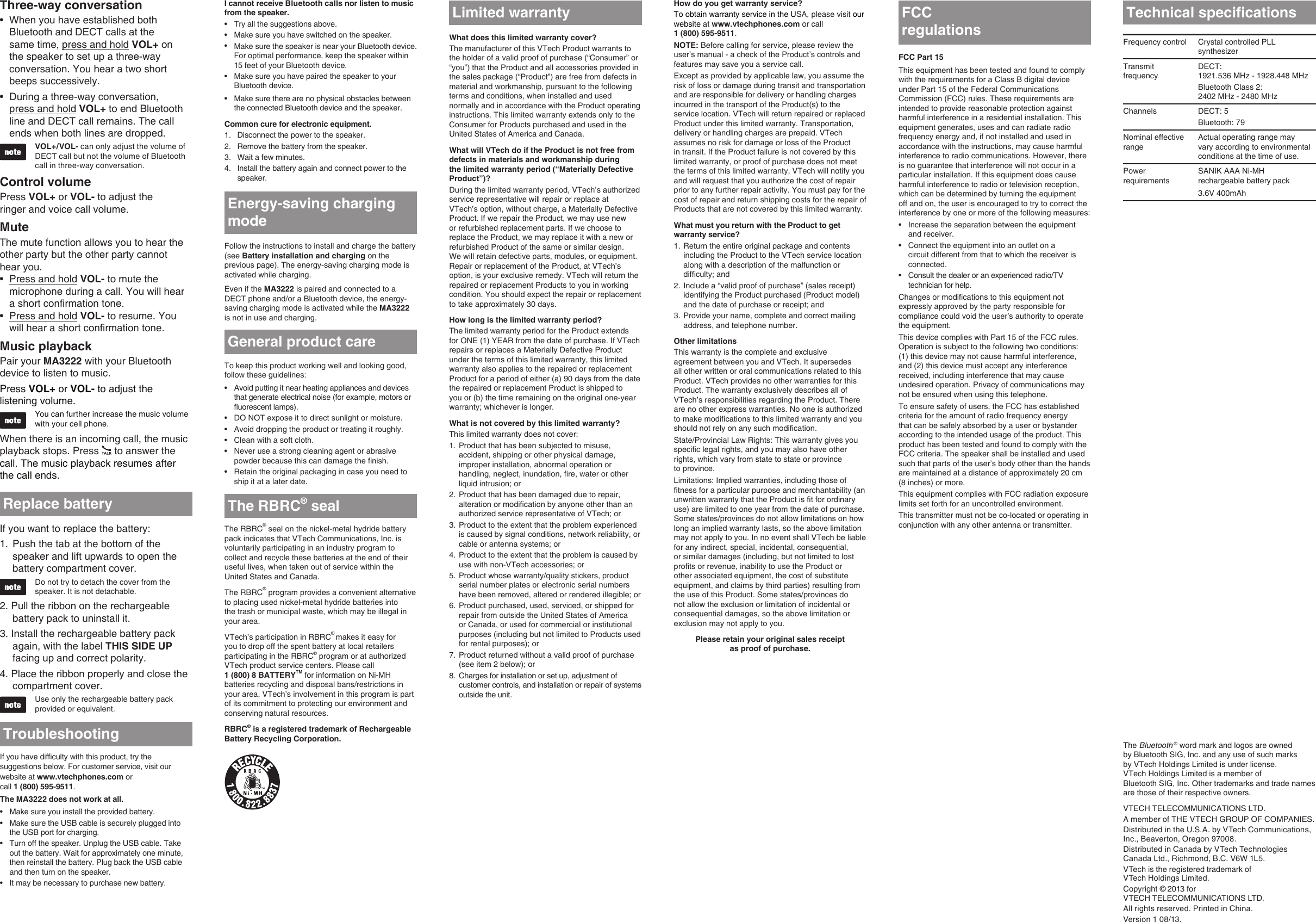 How do you get warranty service?To obtain warranty service in the USA, please visit our website at www.vtechphones.com or call 1 (800) 595-9511.NOTE: Before calling for service, please review the user’s manual - a check of the Product’s controls and features may save you a service call.Except as provided by applicable law, you assume the risk of loss or damage during transit and transportation and are responsible for delivery or handling charges incurred in the transport of the Product(s) to the service location. VTech will return repaired or replaced Product under this limited warranty. Transportation, delivery or handling charges are prepaid. VTech assumes no risk for damage or loss of the Product in transit. If the Product failure is not covered by this limited warranty, or proof of purchase does not meet the terms of this limited warranty, VTech will notify you and will request that you authorize the cost of repair prior to any further repair activity. You must pay for the cost of repair and return shipping costs for the repair of Products that are not covered by this limited warranty.What must you return with the Product to get warranty service?Return the entire original package and contents including the Product to the VTech service location along with a description of the malfunction or difculty; andInclude a “valid proof of purchase” (sales receipt) identifying the Product purchased (Product model) and the date of purchase or receipt; andProvide your name, complete and correct mailing address, and telephone number.Other limitationsThis warranty is the complete and exclusive agreement between you and VTech. It supersedes all other written or oral communications related to this Product. VTech provides no other warranties for this Product. The warranty exclusively describes all of VTech’s responsibilities regarding the Product. There are no other express warranties. No one is authorized to make modications to this limited warranty and you should not rely on any such modication.State/Provincial Law Rights: This warranty gives you specic legal rights, and you may also have other rights, which vary from state to state or province  to province.Limitations: Implied warranties, including those of tness for a particular purpose and merchantability (an unwritten warranty that the Product is t for ordinary use) are limited to one year from the date of purchase. Some states/provinces do not allow limitations on how long an implied warranty lasts, so the above limitation may not apply to you. In no event shall VTech be liable for any indirect, special, incidental, consequential, or similar damages (including, but not limited to lost prots or revenue, inability to use the Product or other associated equipment, the cost of substitute equipment, and claims by third parties) resulting from the use of this Product. Some states/provinces do not allow the exclusion or limitation of incidental or consequential damages, so the above limitation or exclusion may not apply to you.Please retain your original sales receipt  as proof of purchase.1.2.3.FCC Part 15This equipment has been tested and found to comply with the requirements for a Class B digital device under Part 15 of the Federal Communications Commission (FCC) rules. These requirements are intended to provide reasonable protection against harmful interference in a residential installation. This equipment generates, uses and can radiate radio frequency energy and, if not installed and used in accordance with the instructions, may cause harmful interference to radio communications. However, there is no guarantee that interference will not occur in a particular installation. If this equipment does cause harmful interference to radio or television reception, which can be determined by turning the equipment off and on, the user is encouraged to try to correct the interference by one or more of the following measures:Increase the separation between the equipment  and receiver.Connect the equipment into an outlet on a circuit different from that to which the receiver is connected.Consult the dealer or an experienced radio/TV technician for help.Changes or modications to this equipment not expressly approved by the party responsible for compliance could void the user’s authority to operate the equipment.This device complies with Part 15 of the FCC rules. Operation is subject to the following two conditions:  (1) this device may not cause harmful interference, and (2) this device must accept any interference received, including interference that may cause undesired operation. Privacy of communications may not be ensured when using this telephone.To ensure safety of users, the FCC has established criteria for the amount of radio frequency energy that can be safely absorbed by a user or bystander according to the intended usage of the product. This product has been tested and found to comply with the FCC criteria. The speaker shall be installed and used such that parts of the user’s body other than the hands are maintained at a distance of approximately 20 cm (8 inches) or more.This equipment complies with FCC radiation exposure limits set forth for an uncontrolled environment.This transmitter must not be co-located or operating in conjunction with any other antenna or transmitter.•••regulationsWhat does this limited warranty cover?The manufacturer of this VTech Product warrants to the holder of a valid proof of purchase (“Consumer” or “you”) that the Product and all accessories provided in the sales package (“Product”) are free from defects in material and workmanship, pursuant to the following terms and conditions, when installed and used normally and in accordance with the Product operating instructions. This limited warranty extends only to the Consumer for Products purchased and used in the United States of America and Canada.What will VTech do if the Product is not free from defects in materials and workmanship during the limited warranty period (“Materially Defective Product”)?During the limited warranty period, VTech’s authorized service representative will repair or replace at VTech’s option, without charge, a Materially Defective Product. If we repair the Product, we may use new or refurbished replacement parts. If we choose to replace the Product, we may replace it with a new or refurbished Product of the same or similar design. We will retain defective parts, modules, or equipment. Repair or replacement of the Product, at VTech’s option, is your exclusive remedy. VTech will return the repaired or replacement Products to you in working condition. You should expect the repair or replacement to take approximately 30 days.How long is the limited warranty period?The limited warranty period for the Product extends for ONE (1) YEAR from the date of purchase. If VTech repairs or replaces a Materially Defective Product under the terms of this limited warranty, this limited warranty also applies to the repaired or replacement Product for a period of either (a) 90 days from the date the repaired or replacement Product is shipped to you or (b) the time remaining on the original one-year warranty; whichever is longer.What is not covered by this limited warranty?This limited warranty does not cover:Product that has been subjected to misuse, accident, shipping or other physical damage, improper installation, abnormal operation or handling, neglect, inundation, re, water or other liquid intrusion; orProduct that has been damaged due to repair, alteration or modication by anyone other than an authorized service representative of VTech; orProduct to the extent that the problem experienced is caused by signal conditions, network reliability, or cable or antenna systems; orProduct to the extent that the problem is caused by use with non-VTech accessories; orProduct whose warranty/quality stickers, product serial number plates or electronic serial numbers have been removed, altered or rendered illegible; orProduct purchased, used, serviced, or shipped for repair from outside the United States of America or Canada, or used for commercial or institutional purposes (including but not limited to Products used for rental purposes); orProduct returned without a valid proof of purchase (see item 2 below); orCharges for installation or set up, adjustment of customer controls, and installation or repair of systems outside the unit.1.2.3.4.5.6.7.8.Limited warrantyThe Bluetooth ® word mark and logos are owned by Bluetooth SIG, Inc. and any use of such marks  by VTech Holdings Limited is under license.  VTech Holdings Limited is a member of  Bluetooth SIG, Inc. Other trademarks and trade names are those of their respective owners.VTECH TELECOMMUNICATIONS LTD.A member of THE VTECH GROUP OF COMPANIES.Distributed in the U.S.A. by VTech Communications, Inc., Beaverton, Oregon 97008.Distributed in Canada by VTech Technologies Canada Ltd., Richmond, B.C. V6W 1L5.VTech is the registered trademark of  VTech Holdings Limited.Copyright © 2013 for  VTECH TELECOMMUNICATIONS LTD.All rights reserved. Printed in China.Version 1 08/13.Technical specicationsFrequency control Crystal controlled PLL synthesizerTransmit frequencyDECT:  1921.536 MHz - 1928.448 MHzBluetooth Class 2:  2402 MHz - 2480 MHzChannels DECT: 5Bluetooth: 79Nominal effective rangeActual operating range may vary according to environmental conditions at the time of use.Power requirementsSANIK AAA Ni-MH rechargeable battery pack3.6V 400mAhEnergy-saving charging modeTo keep this product working well and looking good, follow these guidelines:Avoid putting it near heating appliances and devices that generate electrical noise (for example, motors or uorescent lamps).DO NOT expose it to direct sunlight or moisture.Avoid dropping the product or treating it roughly.Clean with a soft cloth.Never use a strong cleaning agent or abrasive powder because this can damage the nish.Retain the original packaging in case you need to ship it at a later date.••••••The RBRC® seal on the nickel-metal hydride battery pack indicates that VTech Communications, Inc. is voluntarily participating in an industry program to collect and recycle these batteries at the end of their useful lives, when taken out of service within the United States and Canada.The RBRC® program provides a convenient alternative to placing used nickel-metal hydride batteries into  the trash or municipal waste, which may be illegal in your area.VTech’s participation in RBRC® makes it easy for you to drop off the spent battery at local retailers participating in the RBRC® program or at authorized VTech product service centers. Please call  1 (800) 8 BATTERYTM for information on Ni-MH batteries recycling and disposal bans/restrictions in your area. VTech’s involvement in this program is part of its commitment to protecting our environment and conserving natural resources.RBRC® is a registered trademark of Rechargeable Battery Recycling Corporation.The RBRC® sealGeneral product careFollow the instructions to install and charge the battery (see Battery installation and charging on the previous page). The energy-saving charging mode is activated while charging.Even if the MA3222 is paired and connected to a DECT phone and/or a Bluetooth device, the energy-saving charging mode is activated while the MA3222 is not in use and charging.Three-way conversationWhen you have established both Bluetooth and DECT calls at the same time, press and hold VOL+ on the speaker to set up a three-way conversation. You hear a two short beeps successively.During a three-way conversation,  press and hold VOL+ to end Bluetooth line and DECT call remains. The call ends when both lines are dropped.VOL+/VOL- can only adjust the volume of DECT call but not the volume of Bluetooth call in three-way conversation.Control volumePress VOL+ or VOL- to adjust the  ringer and voice call volume.MuteThe mute function allows you to hear the other party but the other party cannot  hear you.Press and hold VOL- to mute the microphone during a call. You will hear a short confirmation tone.Press and hold VOL- to resume. You will hear a short confirmation tone.Music playbackPair your MA3222 with your Bluetooth device to listen to music.Press VOL+ or VOL- to adjust the listening volume.You can further increase the music volume with your cell phone. When there is an incoming call, the music playback stops. Press   to answer the call. The music playback resumes after the call ends.••••I cannot receive Bluetooth calls nor listen to music from the speaker.Try all the suggestions above.Make sure you have switched on the speaker.Make sure the speaker is near your Bluetooth device. For optimal performance, keep the speaker within 15 feet of your Bluetooth device.Make sure you have paired the speaker to your Bluetooth device.Make sure there are no physical obstacles between the connected Bluetooth device and the speaker.Common cure for electronic equipment.Disconnect the power to the speaker.Remove the battery from the speaker.Wait a few minutes.Install the battery again and connect power to the speaker.•••••1.2.3.4.TroubleshootingIf you have difculty with this product, try the suggestions below. For customer service, visit our website at www.vtechphones.com or  call 1 (800) 595-9511.The MA3222 does not work at all.Make sure you install the provided battery.Make sure the USB cable is securely plugged into the USB port for charging.Turn off the speaker. Unplug the USB cable. Take out the battery. Wait for approximately one minute, then reinstall the battery. Plug back the USB cable and then turn on the speaker.It may be necessary to purchase new battery.••••Replace batteryIf you want to replace the battery:Push the tab at the bottom of the speaker and lift upwards to open the battery compartment cover.Do not try to detach the cover from the speaker. It is not detachable.2. Pull the ribbon on the rechargeable battery pack to uninstall it.3. Install the rechargeable battery pack again, with the label THIS SIDE UP facing up and correct polarity.4. Place the ribbon properly and close the compartment cover.Use only the rechargeable battery pack provided or equivalent.1.FCC 