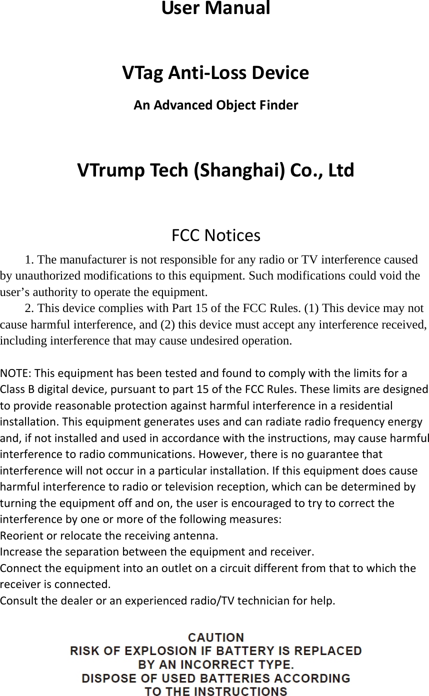 UserManualVTagAnti‐LossDeviceAnAdvancedObjectFinderVTrumpTech(Shanghai)Co.,LtdFCCNotices1. The manufacturer is not responsible for any radio or TV interference caused by unauthorized modifications to this equipment. Such modifications could void the user’s authority to operate the equipment. 2. This device complies with Part 15 of the FCC Rules. (1) This device may not cause harmful interference, and (2) this device must accept any interference received, including interference that may cause undesired operation. NOTE:ThisequipmenthasbeentestedandfoundtocomplywiththelimitsforaClassBdigitaldevice,pursuanttopart15oftheFCCRules.Theselimitsaredesignedtoprovidereasonableprotectionagainstharmfulinterferenceinaresidentialinstallation.Thisequipmentgeneratesusesandcanradiateradiofrequencyenergyand,ifnotinstalledandusedinaccordancewiththeinstructions,maycauseharmfulinterferencetoradiocommunications.However,thereisnoguaranteethatinterferencewillnotoccurinaparticularinstallation.Ifthisequipmentdoescauseharmfulinterferencetoradioortelevisionreception,whichcanbedeterminedbyturningtheequipmentoffandon,theuserisencouragedtotrytocorrecttheinterferencebyoneormoreofthefollowingmeasures:Reorientorrelocatethereceivingantenna.Increasetheseparationbetweentheequipmentandreceiver.Connecttheequipmentintoanoutletonacircuitdifferentfromthattowhichthereceiverisconnected.Consultthedealeroranexperiencedradio/TVtechnicianforhelp. 
