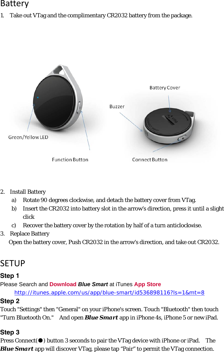 Battery1. Take out VTag and the complimentary CR2032 battery from the package. 2. Install Battery a) Rotate 90 degrees clockwise, and detach the battery cover from VTag. b) Insert the CR2032 into battery slot in the arrow’s direction, press it until a slight click c) Recover the battery cover by the rotation by half of a turn anticlockwise. 3. Replace Battery Open the battery cover, Push CR2032 in the arrow’s direction, and take out CR2032. SETUPStep 1 Please Search and Download Blue Smart at iTunes App Store      http://itunes.apple.com/us/app/blue-smart/id536898116?ls=1&amp;mt=8Step 2 Touch &quot;Settings&quot; then &quot;General&quot; on your iPhone&apos;s screen. Touch &quot;Bluetooth&quot; then touch &quot;Turn Bluetooth On.&quot;    And open Blue Smart app in iPhone 4s, iPhone 5 or new iPad. Step 3   Press Connect(●) button 3 seconds to pair the VTag device with iPhone or iPad.    The Blue Smart app will discover VTag, please tap “Pair” to permit the VTag connection. 