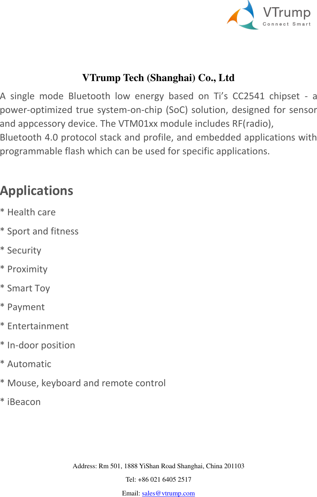     Address: Rm 501, 1888 YiShan Road Shanghai, China 201103 Tel: +86 021 6405 2517 Email: sales@vtrump.com   VTrump Tech (Shanghai) Co., Ltd A  single  mode  Bluetooth  low  energy  based  on  Ti’s  CC2541  chipset  -  a power-optimized  true system-on-chip (SoC) solution, designed for sensor and appcessory device. The VTM01xx module includes RF(radio), Bluetooth 4.0 protocol stack and profile, and embedded applications with programmable flash which can be used for specific applications.    Applications * Health care * Sport and fitness * Security * Proximity * Smart Toy * Payment * Entertainment * In-door position * Automatic  * Mouse, keyboard and remote control * iBeacon   