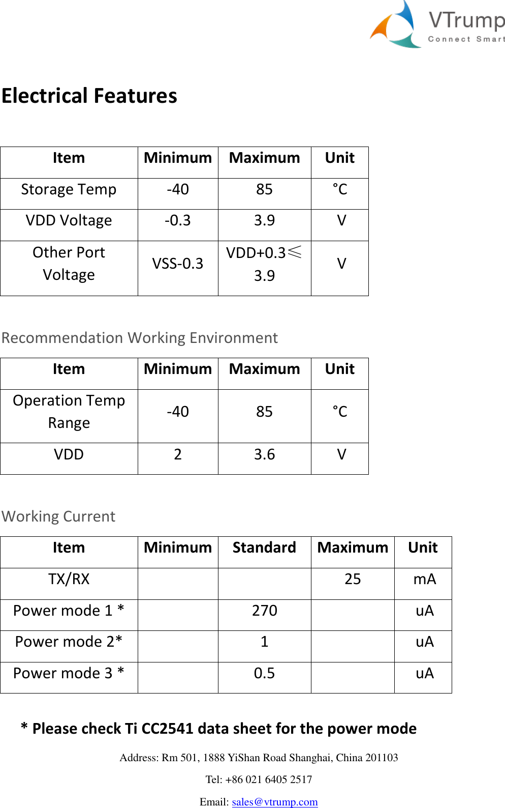     Address: Rm 501, 1888 YiShan Road Shanghai, China 201103 Tel: +86 021 6405 2517 Email: sales@vtrump.com  Electrical Features   Item Minimum Maximum Unit Storage Temp -40 85 °C  VDD Voltage -0.3 3.9  V Other Port Voltage VSS-0.3  VDD+0.3≤3.9  V  Recommendation Working Environment Item Minimum Maximum Unit Operation Temp Range -40 85 °C  VDD 2 3.6  V  Working Current Item Minimum Standard Maximum Unit TX/RX      25  mA Power mode 1 *   270    uA Power mode 2*   1    uA Power mode 3 *   0.5    uA  * Please check Ti CC2541 data sheet for the power mode 