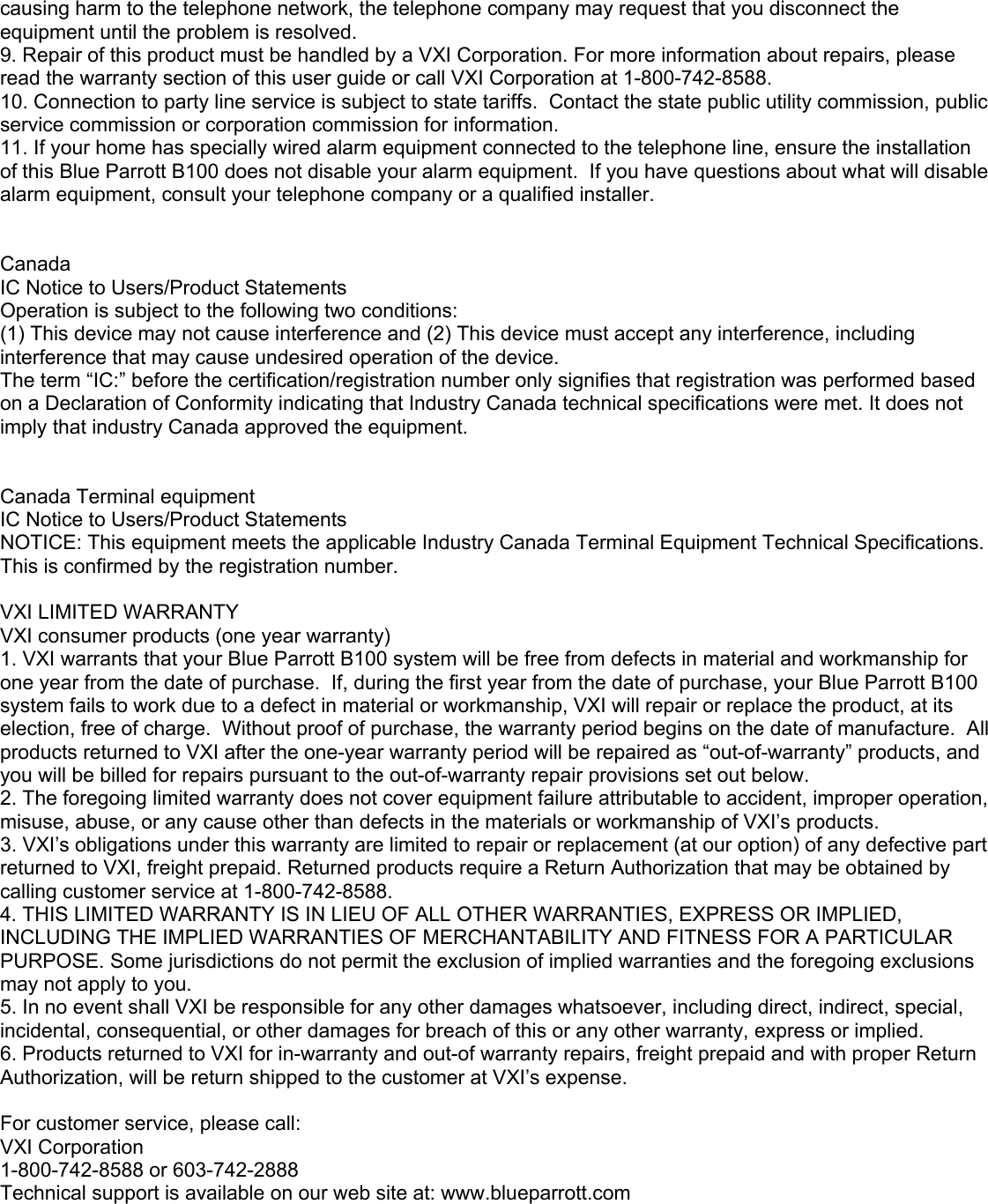 causing harm to the telephone network, the telephone company may request that you disconnect the equipment until the problem is resolved. 9. Repair of this product must be handled by a VXI Corporation. For more information about repairs, please read the warranty section of this user guide or call VXI Corporation at 1-800-742-8588. 10. Connection to party line service is subject to state tariffs.  Contact the state public utility commission, public service commission or corporation commission for information. 11. If your home has specially wired alarm equipment connected to the telephone line, ensure the installation of this Blue Parrott B100 does not disable your alarm equipment.  If you have questions about what will disable alarm equipment, consult your telephone company or a qualified installer.   Canada IC Notice to Users/Product Statements Operation is subject to the following two conditions: (1) This device may not cause interference and (2) This device must accept any interference, including interference that may cause undesired operation of the device. The term “IC:” before the certification/registration number only signifies that registration was performed based on a Declaration of Conformity indicating that Industry Canada technical specifications were met. It does not imply that industry Canada approved the equipment.   Canada Terminal equipment IC Notice to Users/Product Statements NOTICE: This equipment meets the applicable Industry Canada Terminal Equipment Technical Specifications. This is confirmed by the registration number.  VXI LIMITED WARRANTY  VXI consumer products (one year warranty) 1. VXI warrants that your Blue Parrott B100 system will be free from defects in material and workmanship for one year from the date of purchase.  If, during the first year from the date of purchase, your Blue Parrott B100 system fails to work due to a defect in material or workmanship, VXI will repair or replace the product, at its election, free of charge.  Without proof of purchase, the warranty period begins on the date of manufacture.  All products returned to VXI after the one-year warranty period will be repaired as “out-of-warranty” products, and you will be billed for repairs pursuant to the out-of-warranty repair provisions set out below. 2. The foregoing limited warranty does not cover equipment failure attributable to accident, improper operation, misuse, abuse, or any cause other than defects in the materials or workmanship of VXI’s products. 3. VXI’s obligations under this warranty are limited to repair or replacement (at our option) of any defective part returned to VXI, freight prepaid. Returned products require a Return Authorization that may be obtained by calling customer service at 1-800-742-8588. 4. THIS LIMITED WARRANTY IS IN LIEU OF ALL OTHER WARRANTIES, EXPRESS OR IMPLIED, INCLUDING THE IMPLIED WARRANTIES OF MERCHANTABILITY AND FITNESS FOR A PARTICULAR PURPOSE. Some jurisdictions do not permit the exclusion of implied warranties and the foregoing exclusions may not apply to you.  5. In no event shall VXI be responsible for any other damages whatsoever, including direct, indirect, special, incidental, consequential, or other damages for breach of this or any other warranty, express or implied.  6. Products returned to VXI for in-warranty and out-of warranty repairs, freight prepaid and with proper Return Authorization, will be return shipped to the customer at VXI’s expense.  For customer service, please call: VXI Corporation 1-800-742-8588 or 603-742-2888 Technical support is available on our web site at: www.blueparrott.com     