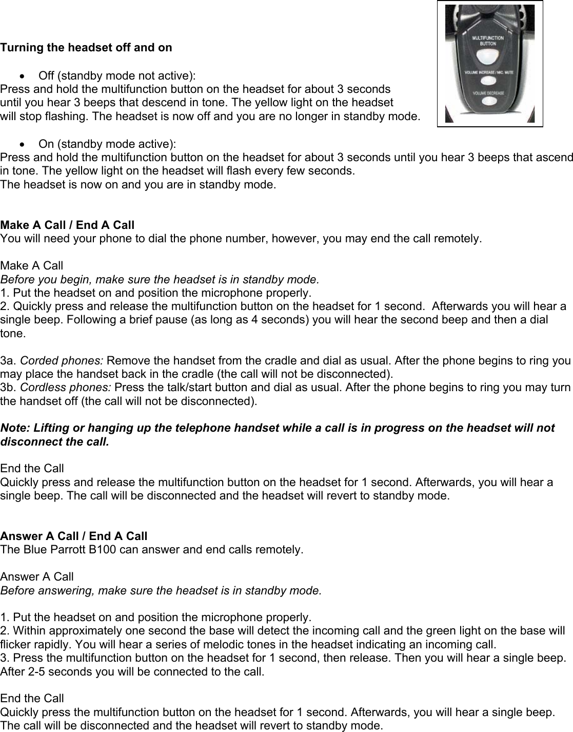    Turning the headset off and on  •  Off (standby mode not active): Press and hold the multifunction button on the headset for about 3 seconds  until you hear 3 beeps that descend in tone. The yellow light on the headset  will stop flashing. The headset is now off and you are no longer in standby mode.  •  On (standby mode active): Press and hold the multifunction button on the headset for about 3 seconds until you hear 3 beeps that ascend in tone. The yellow light on the headset will flash every few seconds.  The headset is now on and you are in standby mode.   Make A Call / End A Call You will need your phone to dial the phone number, however, you may end the call remotely.  Make A Call Before you begin, make sure the headset is in standby mode. 1. Put the headset on and position the microphone properly. 2. Quickly press and release the multifunction button on the headset for 1 second.  Afterwards you will hear a single beep. Following a brief pause (as long as 4 seconds) you will hear the second beep and then a dial tone.   3a. Corded phones: Remove the handset from the cradle and dial as usual. After the phone begins to ring you may place the handset back in the cradle (the call will not be disconnected).  3b. Cordless phones: Press the talk/start button and dial as usual. After the phone begins to ring you may turn the handset off (the call will not be disconnected).  Note: Lifting or hanging up the telephone handset while a call is in progress on the headset will not disconnect the call.  End the Call  Quickly press and release the multifunction button on the headset for 1 second. Afterwards, you will hear a single beep. The call will be disconnected and the headset will revert to standby mode.   Answer A Call / End A Call The Blue Parrott B100 can answer and end calls remotely.  Answer A Call Before answering, make sure the headset is in standby mode.  1. Put the headset on and position the microphone properly.  2. Within approximately one second the base will detect the incoming call and the green light on the base will flicker rapidly. You will hear a series of melodic tones in the headset indicating an incoming call. 3. Press the multifunction button on the headset for 1 second, then release. Then you will hear a single beep. After 2-5 seconds you will be connected to the call.   End the Call  Quickly press the multifunction button on the headset for 1 second. Afterwards, you will hear a single beep. The call will be disconnected and the headset will revert to standby mode.   