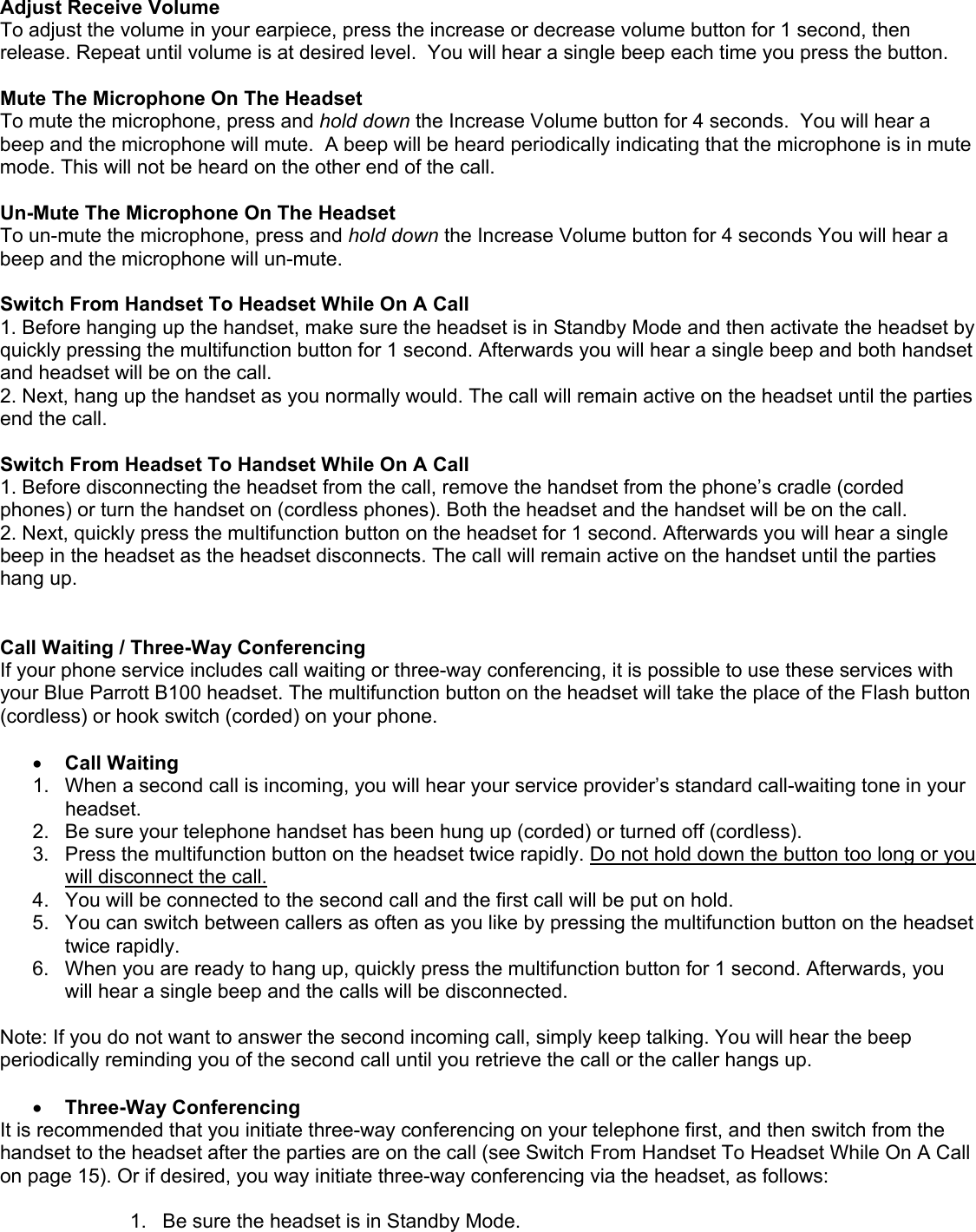  Adjust Receive Volume To adjust the volume in your earpiece, press the increase or decrease volume button for 1 second, then release. Repeat until volume is at desired level.  You will hear a single beep each time you press the button.   Mute The Microphone On The Headset To mute the microphone, press and hold down the Increase Volume button for 4 seconds.  You will hear a beep and the microphone will mute.  A beep will be heard periodically indicating that the microphone is in mute mode. This will not be heard on the other end of the call.   Un-Mute The Microphone On The Headset To un-mute the microphone, press and hold down the Increase Volume button for 4 seconds You will hear a beep and the microphone will un-mute.    Switch From Handset To Headset While On A Call 1. Before hanging up the handset, make sure the headset is in Standby Mode and then activate the headset by quickly pressing the multifunction button for 1 second. Afterwards you will hear a single beep and both handset and headset will be on the call. 2. Next, hang up the handset as you normally would. The call will remain active on the headset until the parties end the call.  Switch From Headset To Handset While On A Call 1. Before disconnecting the headset from the call, remove the handset from the phone’s cradle (corded phones) or turn the handset on (cordless phones). Both the headset and the handset will be on the call. 2. Next, quickly press the multifunction button on the headset for 1 second. Afterwards you will hear a single beep in the headset as the headset disconnects. The call will remain active on the handset until the parties hang up.   Call Waiting / Three-Way Conferencing If your phone service includes call waiting or three-way conferencing, it is possible to use these services with your Blue Parrott B100 headset. The multifunction button on the headset will take the place of the Flash button (cordless) or hook switch (corded) on your phone.   •  Call Waiting 1.  When a second call is incoming, you will hear your service provider’s standard call-waiting tone in your headset. 2.  Be sure your telephone handset has been hung up (corded) or turned off (cordless). 3.  Press the multifunction button on the headset twice rapidly. Do not hold down the button too long or you will disconnect the call. 4.  You will be connected to the second call and the first call will be put on hold. 5.  You can switch between callers as often as you like by pressing the multifunction button on the headset twice rapidly. 6.  When you are ready to hang up, quickly press the multifunction button for 1 second. Afterwards, you will hear a single beep and the calls will be disconnected.  Note: If you do not want to answer the second incoming call, simply keep talking. You will hear the beep periodically reminding you of the second call until you retrieve the call or the caller hangs up.  •  Three-Way Conferencing It is recommended that you initiate three-way conferencing on your telephone first, and then switch from the handset to the headset after the parties are on the call (see Switch From Handset To Headset While On A Call on page 15). Or if desired, you way initiate three-way conferencing via the headset, as follows:  1.  Be sure the headset is in Standby Mode.  