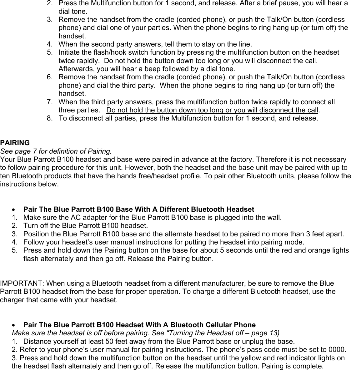2.  Press the Multifunction button for 1 second, and release. After a brief pause, you will hear a dial tone.   3.  Remove the handset from the cradle (corded phone), or push the Talk/On button (cordless phone) and dial one of your parties. When the phone begins to ring hang up (or turn off) the handset. 4.  When the second party answers, tell them to stay on the line.  5.  Initiate the flash/hook switch function by pressing the multifunction button on the headset twice rapidly.  Do not hold the button down too long or you will disconnect the call.  Afterwards, you will hear a beep followed by a dial tone.   6.  Remove the handset from the cradle (corded phone), or push the Talk/On button (cordless phone) and dial the third party.  When the phone begins to ring hang up (or turn off) the handset. 7.  When the third party answers, press the multifunction button twice rapidly to connect all three parties.   Do not hold the button down too long or you will disconnect the call.   8.  To disconnect all parties, press the Multifunction button for 1 second, and release.   PAIRING See page 7 for definition of Pairing. Your Blue Parrott B100 headset and base were paired in advance at the factory. Therefore it is not necessary to follow pairing procedure for this unit. However, both the headset and the base unit may be paired with up to ten Bluetooth products that have the hands free/headset profile. To pair other Bluetooth units, please follow the instructions below.     •  Pair The Blue Parrott B100 Base With A Different Bluetooth Headset  1.  Make sure the AC adapter for the Blue Parrott B100 base is plugged into the wall. 2.  Turn off the Blue Parrott B100 headset. 3.  Position the Blue Parrott B100 base and the alternate headset to be paired no more than 3 feet apart.  4.  Follow your headset’s user manual instructions for putting the headset into pairing mode. 5.  Press and hold down the Pairing button on the base for about 5 seconds until the red and orange lights flash alternately and then go off. Release the Pairing button.   IMPORTANT: When using a Bluetooth headset from a different manufacturer, be sure to remove the Blue Parrott B100 headset from the base for proper operation. To charge a different Bluetooth headset, use the charger that came with your headset.    •  Pair The Blue Parrott B100 Headset With A Bluetooth Cellular Phone Make sure the headset is off before pairing. See “Turning the Headset off – page 13) 1.  Distance yourself at least 50 feet away from the Blue Parrott base or unplug the base.  2. Refer to your phone’s user manual for pairing instructions. The phone’s pass code must be set to 0000. 3. Press and hold down the multifunction button on the headset until the yellow and red indicator lights on the headset flash alternately and then go off. Release the multifunction button. Pairing is complete.    