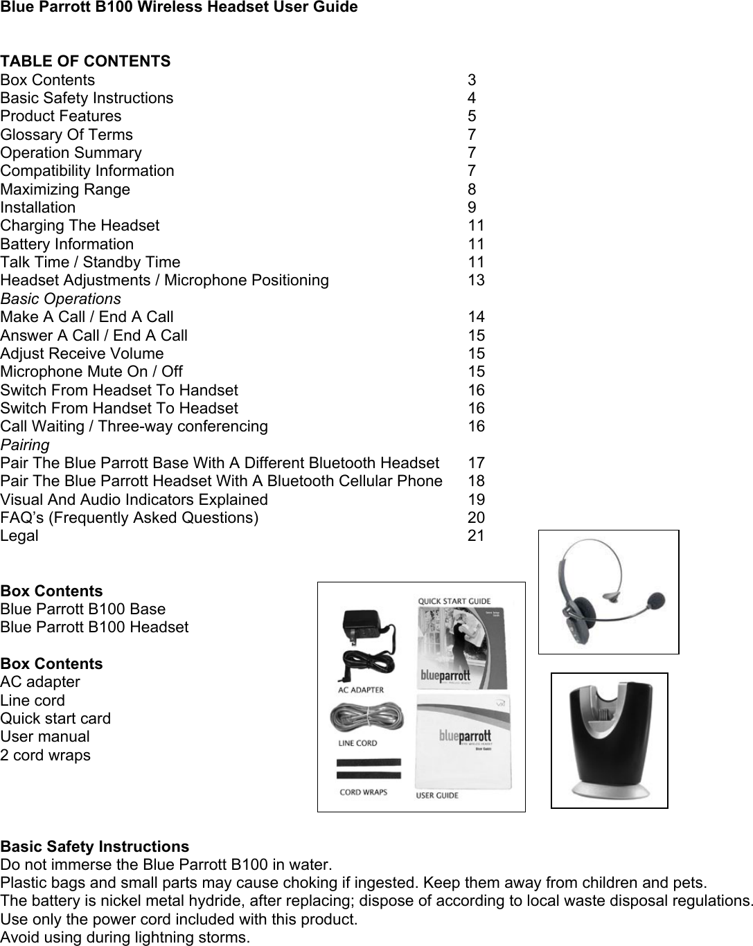Blue Parrott B100 Wireless Headset User Guide   TABLE OF CONTENTS Box Contents         3 Basic Safety Instructions       4 Product Features        5 Glossary Of Terms        7 Operation Summary        7 Compatibility Information      7 Maximizing Range        8 Installation         9 Charging The Headset      11  Battery Information        11 Talk Time / Standby Time      11 Headset Adjustments / Microphone Positioning      13 Basic Operations Make A Call / End A Call             14 Answer A Call / End A Call             15 Adjust Receive Volume       15 Microphone Mute On / Off             15 Switch From Headset To Handset           16 Switch From Handset To Headset           16  Call Waiting / Three-way conferencing        16 Pairing Pair The Blue Parrott Base With A Different Bluetooth Headset  17 Pair The Blue Parrott Headset With A Bluetooth Cellular Phone  18 Visual And Audio Indicators Explained         19 FAQ’s (Frequently Asked Questions)          20 Legal          21   Box Contents  Blue Parrott B100 Base Blue Parrott B100 Headset  Box Contents AC adapter Line cord Quick start card User manual 2 cord wraps     Basic Safety Instructions Do not immerse the Blue Parrott B100 in water. Plastic bags and small parts may cause choking if ingested. Keep them away from children and pets. The battery is nickel metal hydride, after replacing; dispose of according to local waste disposal regulations. Use only the power cord included with this product. Avoid using during lightning storms. 