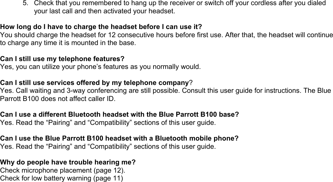 5.  Check that you remembered to hang up the receiver or switch off your cordless after you dialed your last call and then activated your headset.  How long do I have to charge the headset before I can use it?  You should charge the headset for 12 consecutive hours before first use. After that, the headset will continue to charge any time it is mounted in the base.  Can I still use my telephone features? Yes, you can utilize your phone’s features as you normally would.  Can I still use services offered by my telephone company? Yes. Call waiting and 3-way conferencing are still possible. Consult this user guide for instructions. The Blue Parrott B100 does not affect caller ID.  Can I use a different Bluetooth headset with the Blue Parrott B100 base? Yes. Read the “Pairing” and “Compatibility” sections of this user guide.  Can I use the Blue Parrott B100 headset with a Bluetooth mobile phone? Yes. Read the “Pairing” and “Compatibility” sections of this user guide.  Why do people have trouble hearing me? Check microphone placement (page 12). Check for low battery warning (page 11) 