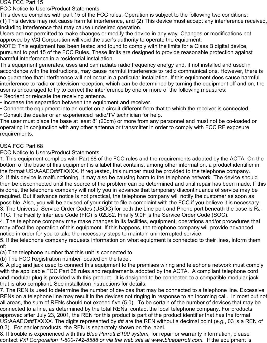 USA FCC Part 15 FCC Notice to Users/Product Statements This device complies with part 15 of the FCC rules. Operation is subject to the following two conditions: (1) This device may not cause harmful interference, and (2) This device must accept any interference received, including interference that may cause undesired operation. Users are not permitted to make changes or modify the device in any way. Changes or modifications not approved by VXI Corporation will void the user’s authority to operate the equipment. NOTE: This equipment has been tested and found to comply with the limits for a Class B digital device, pursuant to part 15 of the FCC Rules. These limits are designed to provide reasonable protection against harmful interference in a residential installation. This equipment generates, uses and can radiate radio frequency energy and, if not installed and used in accordance with the instructions, may cause harmful interference to radio communications. However, there is no guarantee that interference will not occur in a particular installation. If this equipment does cause harmful interference to radio or television reception, which can be determined by turning the equipment off and on, the user is encouraged to try to correct the interference by one or more of the following measures: • Reorient or relocate the receiving antenna. • Increase the separation between the equipment and receiver. • Connect the equipment into an outlet on a circuit different from that to which the receiver is connected. • Consult the dealer or an experienced radio/TV technician for help. The user must place the base at least 8” (20cm) or more from any personnel and must not be co-loaded or operating in conjunction with any other antenna or transmitter in order to comply with FCC RF exposure requirements.  USA FCC Part 68 FCC Notice to Users/Product Statements 1. This equipment complies with Part 68 of the FCC rules and the requirements adopted by the ACTA. On the bottom of the base of this equipment is a label that contains, among other information, a product identifier in the format US:AAAEQ##TXXXX. If requested, this number must be provided to the telephone company. 2. If this device is malfunctioning, it may also be causing harm to the telephone network. The device should then be disconnected until the source of the problem can be determined and until repair has been made. If this is done, the telephone company will notify you in advance that temporary discontinuance of service may be required. But if advance notice is not practical, the telephone company will notify the customer as soon as possible. Also, you will be advised of your right to file a complaint with the FCC if you believe it is necessary. 3. The Universal Service Order Codes (USOC) for both the Line port and Phone port beneath the base is RJ-11C. The Facility Interface Code (FIC) is 02LS2. Finally 9.0F is the Service Order Code (SOC).  4. The telephone company may make changes in its facilities, equipment, operations and/or procedures that may affect the operation of this equipment. If this happens, the telephone company will provide advanced notice in order for you to take the necessary steps to maintain uninterrupted service. 5. If the telephone company requests information on what equipment is connected to their lines, inform them of: (a) The telephone number that this unit is connected to. (b) The FCC Registration number located on the label. 6. A plug and jack used to connect this equipment to the premises wiring and telephone network must comply with the applicable FCC Part 68 rules and requirements adopted by the ACTA.  A compliant telephone cord and modular plug is provided with this product.  It is designed to be connected to a compatible modular jack that is also compliant. See installation instructions for details. 7. The REN is used to determine the number of devices that may be connected to a telephone line. Excessive RENs on a telephone line may result in the devices not ringing in response to an incoming call.  In most but not all areas, the sum of RENs should not exceed five (5.0).  To be certain of the number of devices that may be connected to a line, as determined by the total RENs, contact the local telephone company. For products approved after July 23, 2001, the REN for this product is part of the product identifier that has the format US:AAAEQ##TXXXX. The digits represented by ## are the REN without a decimal point (e.g., 03 is a REN of 0.3).  For earlier products, the REN is separately shown on the label. 8. If trouble is experienced with this Blue Parrott B100 system, for repair or warranty information, please contact VXI Corporation 1-800-742-8588 or via the web site at www.blueparrott.com.  If the equipment is 