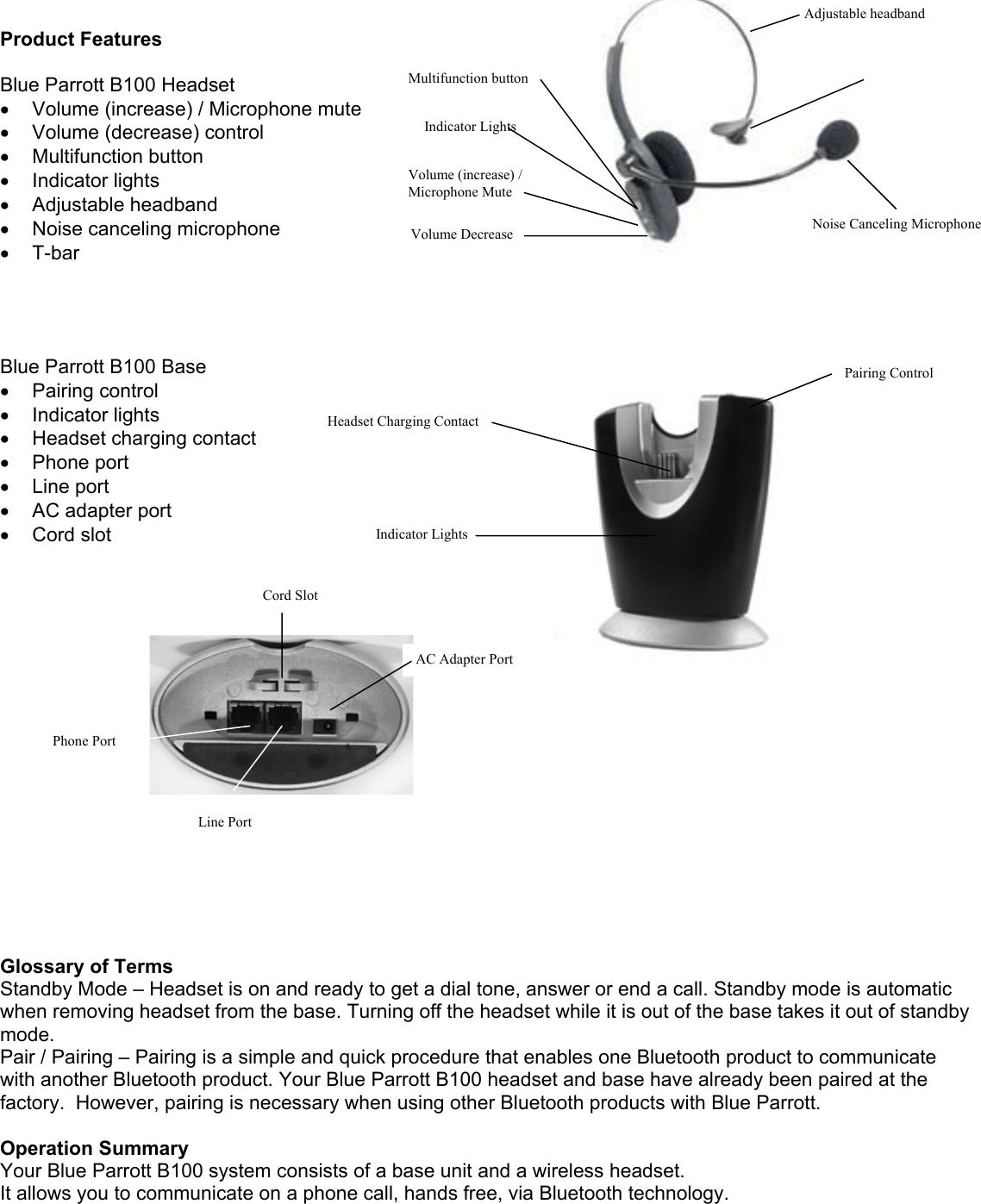   Product Features  Blue Parrott B100 Headset •  Volume (increase) / Microphone mute  •  Volume (decrease) control •  Multifunction button •  Indicator lights •  Adjustable headband •  Noise canceling microphone •  T-bar  Adjustable headband Multifunction button Indicator Lights Volume (increase) / Microphone Mute  Volume Decrease T-bT-bar ar Noise Canceling Microphone     Blue Parrott B100 Base •  Pairing control •  Indicator lights •  Headset charging contact •  Phone port •  Line port •  AC adapter port •  Cord slot Phone Port Cord Slot AC Adapter Port Headset Charging Contact Indicator Lights Pairing Control              Line Port       Glossary of Terms Standby Mode – Headset is on and ready to get a dial tone, answer or end a call. Standby mode is automatic when removing headset from the base. Turning off the headset while it is out of the base takes it out of standby mode. Pair / Pairing – Pairing is a simple and quick procedure that enables one Bluetooth product to communicate with another Bluetooth product. Your Blue Parrott B100 headset and base have already been paired at the factory.  However, pairing is necessary when using other Bluetooth products with Blue Parrott.  Operation Summary Your Blue Parrott B100 system consists of a base unit and a wireless headset.  It allows you to communicate on a phone call, hands free, via Bluetooth technology.   