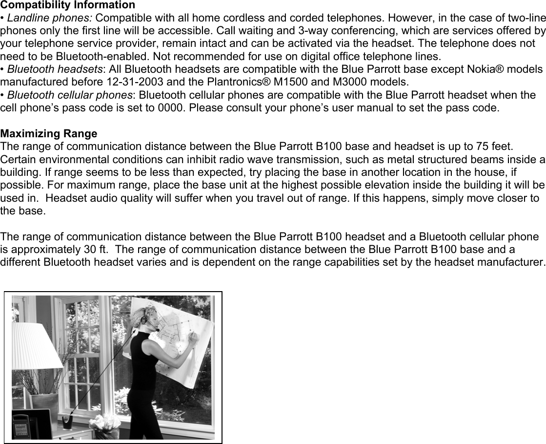 Compatibility Information • Landline phones: Compatible with all home cordless and corded telephones. However, in the case of two-line phones only the first line will be accessible. Call waiting and 3-way conferencing, which are services offered by your telephone service provider, remain intact and can be activated via the headset. The telephone does not need to be Bluetooth-enabled. Not recommended for use on digital office telephone lines. • Bluetooth headsets: All Bluetooth headsets are compatible with the Blue Parrott base except Nokia® models manufactured before 12-31-2003 and the Plantronics® M1500 and M3000 models.  • Bluetooth cellular phones: Bluetooth cellular phones are compatible with the Blue Parrott headset when the cell phone’s pass code is set to 0000. Please consult your phone’s user manual to set the pass code.  Maximizing Range The range of communication distance between the Blue Parrott B100 base and headset is up to 75 feet. Certain environmental conditions can inhibit radio wave transmission, such as metal structured beams inside a building. If range seems to be less than expected, try placing the base in another location in the house, if possible. For maximum range, place the base unit at the highest possible elevation inside the building it will be used in.  Headset audio quality will suffer when you travel out of range. If this happens, simply move closer to the base.   The range of communication distance between the Blue Parrott B100 headset and a Bluetooth cellular phone is approximately 30 ft.  The range of communication distance between the Blue Parrott B100 base and a different Bluetooth headset varies and is dependent on the range capabilities set by the headset manufacturer. 