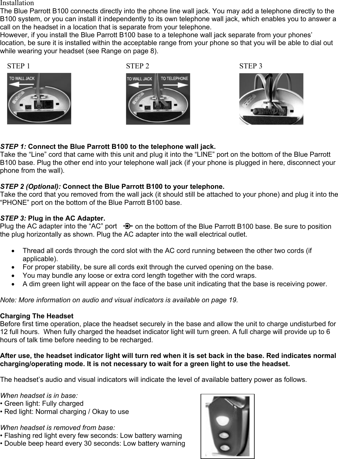 Installation The Blue Parrott B100 connects directly into the phone line wall jack. You may add a telephone directly to the B100 system, or you can install it independently to its own telephone wall jack, which enables you to answer a call on the headset in a location that is separate from your telephone. However, if you install the Blue Parrott B100 base to a telephone wall jack separate from your phones’ location, be sure it is installed within the acceptable range from your phone so that you will be able to dial out while wearing your headset (see Range on page 8).  STEP1 STEP 2STEP 3          STEP 1: Connect the Blue Parrott B100 to the telephone wall jack.  Take the “Line” cord that came with this unit and plug it into the “LINE” port on the bottom of the Blue Parrott B100 base. Plug the other end into your telephone wall jack (if your phone is plugged in here, disconnect your phone from the wall).  STEP 2 (Optional): Connect the Blue Parrott B100 to your telephone.  Take the cord that you removed from the wall jack (it should still be attached to your phone) and plug it into the “PHONE” port on the bottom of the Blue Parrott B100 base.    STEP 3: Plug in the AC Adapter. Plug the AC adapter into the “AC” port   on the bottom of the Blue Parrott B100 base. Be sure to position the plug horizontally as shown. Plug the AC adapter into the wall electrical outlet.  •  Thread all cords through the cord slot with the AC cord running between the other two cords (if applicable). •  For proper stability, be sure all cords exit through the curved opening on the base.  •  You may bundle any loose or extra cord length together with the cord wraps.   •  A dim green light will appear on the face of the base unit indicating that the base is receiving power.   Note: More information on audio and visual indicators is available on page 19.  Charging The Headset  Before first time operation, place the headset securely in the base and allow the unit to charge undisturbed for 12 full hours.  When fully charged the headset indicator light will turn green. A full charge will provide up to 6 hours of talk time before needing to be recharged.    After use, the headset indicator light will turn red when it is set back in the base. Red indicates normal charging/operating mode. It is not necessary to wait for a green light to use the headset.    The headset’s audio and visual indicators will indicate the level of available battery power as follows.  When headset is in base: • Green light: Fully charged • Red light: Normal charging / Okay to use   When headset is removed from base: • Flashing red light every few seconds: Low battery warning • Double beep heard every 30 seconds: Low battery warning 