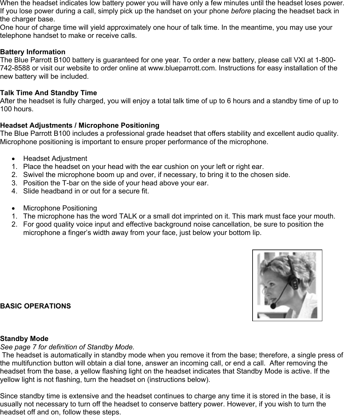 When the headset indicates low battery power you will have only a few minutes until the headset loses power. If you lose power during a call, simply pick up the handset on your phone before placing the headset back in the charger base.  One hour of charge time will yield approximately one hour of talk time. In the meantime, you may use your telephone handset to make or receive calls.    Battery Information The Blue Parrott B100 battery is guaranteed for one year. To order a new battery, please call VXI at 1-800-742-8588 or visit our website to order online at www.blueparrott.com. Instructions for easy installation of the new battery will be included.  Talk Time And Standby Time After the headset is fully charged, you will enjoy a total talk time of up to 6 hours and a standby time of up to 100 hours.   Headset Adjustments / Microphone Positioning The Blue Parrott B100 includes a professional grade headset that offers stability and excellent audio quality. Microphone positioning is important to ensure proper performance of the microphone.  •  Headset Adjustment 1.  Place the headset on your head with the ear cushion on your left or right ear.  2.  Swivel the microphone boom up and over, if necessary, to bring it to the chosen side. 3.  Position the T-bar on the side of your head above your ear.  4.  Slide headband in or out for a secure fit.  •  Microphone Positioning  1.  The microphone has the word TALK or a small dot imprinted on it. This mark must face your mouth. 2.  For good quality voice input and effective background noise cancellation, be sure to position the microphone a finger’s width away from your face, just below your bottom lip.         BASIC OPERATIONS     Standby Mode See page 7 for definition of Standby Mode.  The headset is automatically in standby mode when you remove it from the base; therefore, a single press of the multifunction button will obtain a dial tone, answer an incoming call, or end a call.  After removing the headset from the base, a yellow flashing light on the headset indicates that Standby Mode is active. If the yellow light is not flashing, turn the headset on (instructions below).  Since standby time is extensive and the headset continues to charge any time it is stored in the base, it is usually not necessary to turn off the headset to conserve battery power. However, if you wish to turn the headset off and on, follow these steps. 