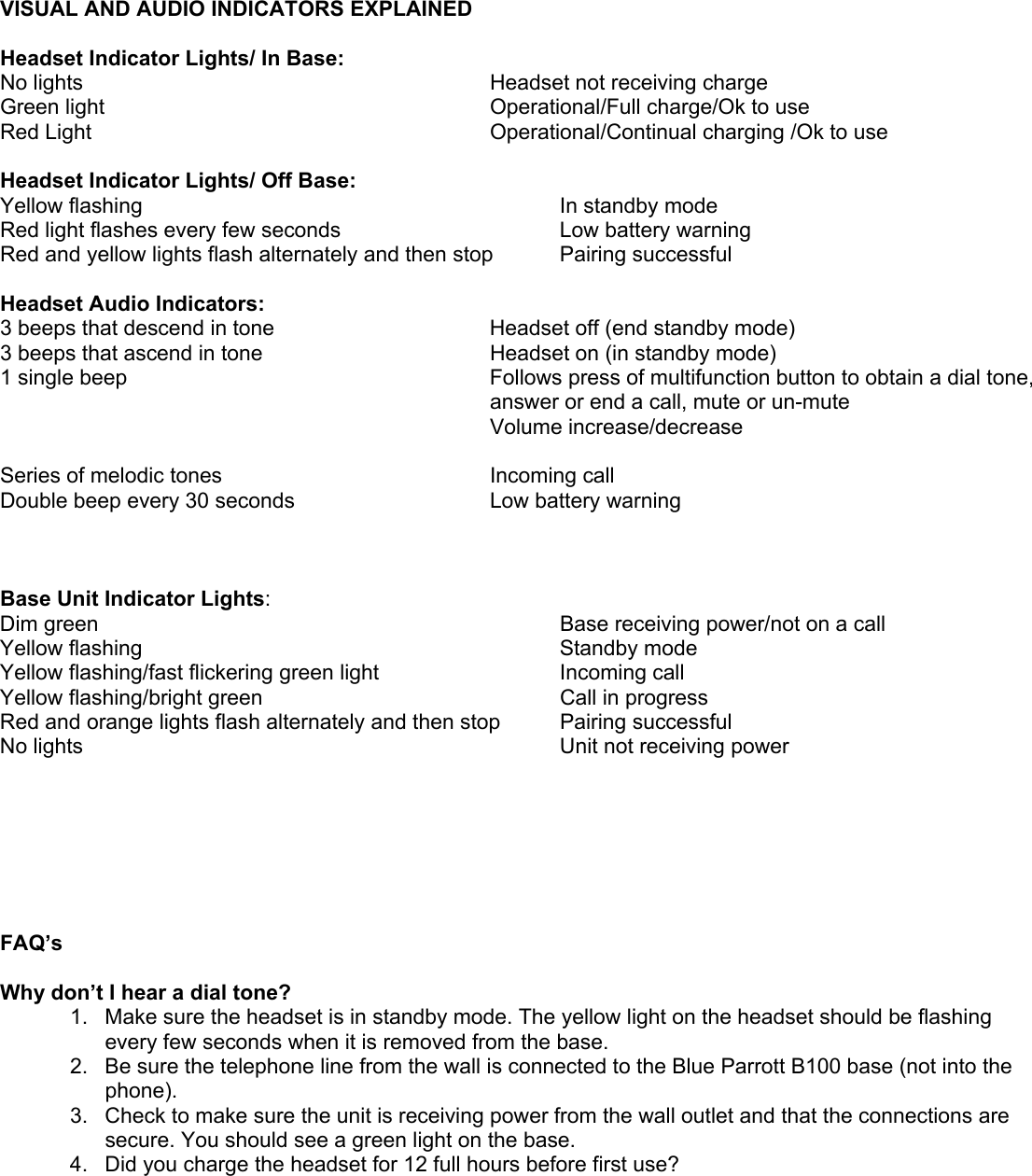        VISUAL AND AUDIO INDICATORS EXPLAINED  Headset Indicator Lights/ In Base: No lights  Headset not receiving charge Green light  Operational/Full charge/Ok to use Red Light   Operational/Continual charging /Ok to use  Headset Indicator Lights/ Off Base: Yellow flashing     In standby mode Red light flashes every few seconds    Low battery warning   Red and yellow lights flash alternately and then stop  Pairing successful  Headset Audio Indicators: 3 beeps that descend in tone   Headset off (end standby mode)  3 beeps that ascend in tone  Headset on (in standby mode) 1 single beep  Follows press of multifunction button to obtain a dial tone,      answer or end a call, mute or un-mute       Volume increase/decrease  Series of melodic tones  Incoming call  Double beep every 30 seconds  Low battery warning    Base Unit Indicator Lights:  Dim green    Base receiving power/not on a call Yellow flashing    Standby mode Yellow flashing/fast flickering green light    Incoming call Yellow flashing/bright green    Call in progress Red and orange lights flash alternately and then stop  Pairing successful No lights    Unit not receiving power        FAQ’s  Why don’t I hear a dial tone? 1.  Make sure the headset is in standby mode. The yellow light on the headset should be flashing every few seconds when it is removed from the base.  2.  Be sure the telephone line from the wall is connected to the Blue Parrott B100 base (not into the phone).  3.  Check to make sure the unit is receiving power from the wall outlet and that the connections are secure. You should see a green light on the base. 4.  Did you charge the headset for 12 full hours before first use? 