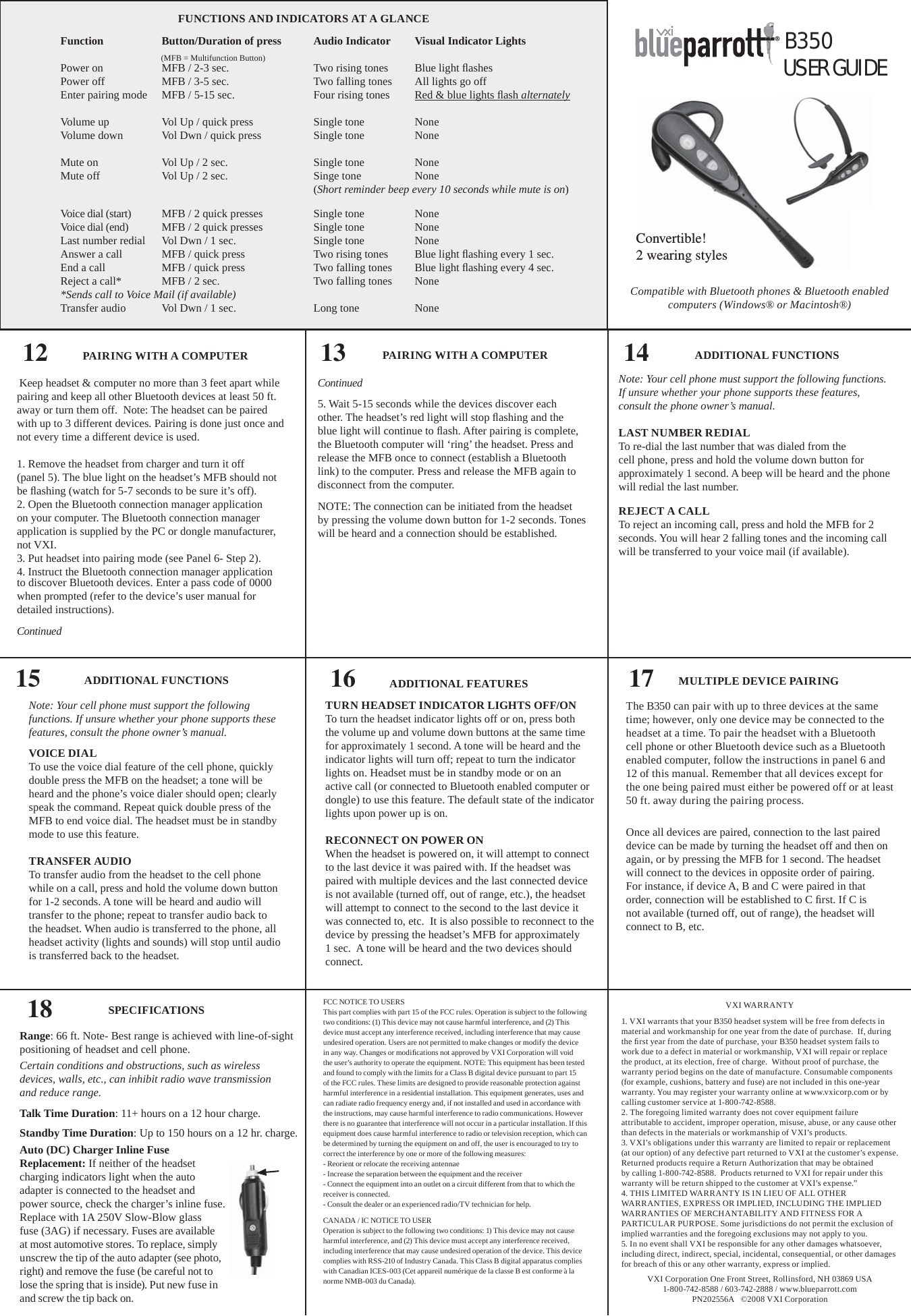 FCC NOTICE TO USERSThis part complies with part 15 of the FCC rules. Operation is subject to the following two conditions: (1) This device may not cause harmful interference, and (2) This device must accept any interference received, including interference that may cause undesired operation. Users are not permitted to make changes or modify the device in any way. Changes or modiﬁ cations not approved by VXI Corporation will void the user’s authority to operate the equipment. NOTE: This equipment has been tested and found to comply with the limits for a Class B digital device pursuant to part 15 of the FCC rules. These limits are designed to provide reasonable protection against harmful interference in a residential installation. This equipment generates, uses and can radiate radio frequency energy and, if not installed and used in accordance with the instructions, may cause harmful interference to radio communications. However there is no guarantee that interference will not occur in a particular installation. If this equipment does cause harmful interference to radio or television reception, which can be determined by turning the equipment on and off, the user is encouraged to try to correct the interference by one or more of the following measures:- Reorient or relocate the receiving antennae- Increase the separation between the equipment and the receiver- Connect the equipment into an outlet on a circuit different from that to which the receiver is connected.- Consult the dealer or an experienced radio/TV technician for help.CANADA / IC NOTICE TO USEROperation is subject to the following two conditions: 1) This device may not cause harmful interference, and (2) This device must accept any interference received, including interference that may cause undesired operation of the device. This device complies with RSS-210 of Industry Canada. This Class B digital apparatus complies with Canadian ICES-003 (Cet appareil numérique de la classe B est conforme à la norme NMB-003 du Canada).VXI WARRANTY1. VXI warrants that your B350 headset system will be free from defects in material and workmanship for one year from the date of purchase.  If, during the ﬁ rst year from the date of purchase, your B350 headset system fails to work due to a defect in material or workmanship, VXI will repair or replace the product, at its election, free of charge.  Without proof of purchase, the warranty period begins on the date of manufacture. Consumable components (for example, cushions, battery and fuse) are not included in this one-year warranty. You may register your warranty online at www.vxicorp.com or by calling customer service at 1-800-742-8588.2. The foregoing limited warranty does not cover equipment failure attributable to accident, improper operation, misuse, abuse, or any cause other than defects in the materials or workmanship of VXI’s products. 3. VXI’s obligations under this warranty are limited to repair or replacement (at our option) of any defective part returned to VXI at the customer’s expense.  Returned products require a Return Authorization that may be obtained by calling 1-800-742-8588.  Products returned to VXI for repair under this warranty will be return shipped to the customer at VXI’s expense.”4. THIS LIMITED WARRANTY IS IN LIEU OF ALL OTHER WARRANTIES, EXPRESS OR IMPLIED, INCLUDING THE IMPLIED WARRANTIES OF MERCHANTABILITY AND FITNESS FOR A PARTICULAR PURPOSE. Some jurisdictions do not permit the exclusion of implied warranties and the foregoing exclusions may not apply to you. 5. In no event shall VXI be responsible for any other damages whatsoever, including direct, indirect, special, incidental, consequential, or other damages for breach of this or any other warranty, express or implied. VXI Corporation One Front Street, Rollinsford, NH 03869 USA1-800-742-8588 / 603-742-2888 / www.blueparrott.comPN202556A   ©2008 VXI CorporationB350®USER GUIDECompatible with Bluetooth phones &amp; Bluetooth enabled computers (Windows® or Macintosh®) FUNCTIONS AND INDICATORS AT A GLANCEFunction    Button/Duration of press  Audio Indicator  Visual Indicator LightsPower on    MFB / 2-3 sec.    Two rising tones  Blue light ﬂ ashesPower off    MFB / 3-5 sec.    Two falling tones  All lights go offEnter pairing mode  MFB / 5-15 sec.    Four rising tones  Red &amp; blue lights ﬂ ash alternatelyVolume up   Vol Up / quick press    Single tone  NoneVolume down  Vol Dwn / quick press   Single tone  NoneMute on    Vol Up / 2 sec.    Single tone  NoneMute off    Vol Up / 2 sec.    Singe tone   None      (Short reminder beep every 10 seconds while mute is on)Voice dial (start)   MFB / 2 quick presses  Single tone  NoneVoice dial (end)   MFB / 2 quick presses  Single tone  NoneLast number redial  Vol Dwn / 1 sec.    Single tone  NoneAnswer a call  MFB / quick press    Two rising tones  Blue light ﬂ ashing every 1 sec.End a call    MFB / quick press    Two falling tones  Blue light ﬂ ashing every 4 sec. Reject a call*   MFB / 2 sec.    Two falling tones  None*Sends call to Voice Mail (if available)Transfer audio  Vol Dwn / 1 sec.    Long tone    None(MFB = Multifunction Button)PAIRING WITH A COMPUTER12Range: 66 ft. Note- Best range is achieved with line-of-sight positioning of headset and cell phone.   Certain conditions and obstructions, such as wireless devices, walls, etc., can inhibit radio wave transmission    and reduce range.Talk Time Duration: 11+ hours on a 12 hour charge.Standby Time Duration: Up to 150 hours on a 12 hr. charge.Auto (DC) Charger Inline Fuse Replacement: If neither of the headset charging indicators light when the auto adapter is connected to the headset and power source, check the charger’s inline fuse. Replace with 1A 250V Slow-Blow glass fuse (3AG) if necessary. Fuses are available at most automotive stores. To replace, simply unscrew the tip of the auto adapter (see photo, right) and remove the fuse (be careful not to lose the spring that is inside). Put new fuse in and screw the tip back on.SPECIFICATIONS1814 ADDITIONAL FUNCTIONSNote: Your cell phone must support the following functions. If unsure whether your phone supports these features, consult the phone owner’s manual.LAST NUMBER REDIALTo re-dial the last number that was dialed from the cell phone, press and hold the volume down button for approximately 1 second. A beep will be heard and the phone will redial the last number.REJECT A CALLTo reject an incoming call, press and hold the MFB for 2 seconds. You will hear 2 falling tones and the incoming call will be transferred to your voice mail (if available).15 ADDITIONAL FUNCTIONSNote: Your cell phone must support the following functions. If unsure whether your phone supports these features, consult the phone owner’s manual.VOICE DIALTo use the voice dial feature of the cell phone, quickly double press the MFB on the headset; a tone will be heard and the phone’s voice dialer should open; clearly speak the command. Repeat quick double press of the MFB to end voice dial. The headset must be in standby mode to use this feature.TRANSFER AUDIOTo transfer audio from the headset to the cell phone while on a call, press and hold the volume down button for 1-2 seconds. A tone will be heard and audio will transfer to the phone; repeat to transfer audio back to the headset. When audio is transferred to the phone, all headset activity (lights and sounds) will stop until audio is transferred back to the headset.16 ADDITIONAL FEATURESTURN HEADSET INDICATOR LIGHTS OFF/ONTo turn the headset indicator lights off or on, press both the volume up and volume down buttons at the same time for approximately 1 second. A tone will be heard and the indicator lights will turn off; repeat to turn the indicator lights on. Headset must be in standby mode or on an active call (or connected to Bluetooth enabled computer or dongle) to use this feature. The default state of the indicator lights upon power up is on.RECONNECT ON POWER ONWhen the headset is powered on, it will attempt to connect to the last device it was paired with. If the headset was paired with multiple devices and the last connected device is not available (turned off, out of range, etc.), the headset will attempt to connect to the second to the last device it was connected to, etc.  It is also possible to reconnect to the device by pressing the headset’s MFB for approximately 1 sec.  A tone will be heard and the two devices should connect.MULTIPLE DEVICE PAIRING17The B350 can pair with up to three devices at the same time; however, only one device may be connected to the headset at a time. To pair the headset with a Bluetooth cell phone or other Bluetooth device such as a Bluetooth enabled computer, follow the instructions in panel 6 and 12 of this manual. Remember that all devices except for the one being paired must either be powered off or at least   50 ft. away during the pairing process.Once all devices are paired, connection to the last paired device can be made by turning the headset off and then on again, or by pressing the MFB for 1 second. The headset will connect to the devices in opposite order of pairing. For instance, if device A, B and C were paired in that order, connection will be established to C ﬁ rst. If C is not available (turned off, out of range), the headset will connect to B, etc. Keep headset &amp; computer no more than 3 feet apart while pairing and keep all other Bluetooth devices at least 50 ft. away or turn them off.  Note: The headset can be paired with up to 3 different devices. Pairing is done just once and not every time a different device is used.1. Remove the headset from charger and turn it off       (panel 5). The blue light on the headset’s MFB should not be ﬂ ashing (watch for 5-7 seconds to be sure it’s off).2. Open the Bluetooth connection manager application on your computer. The Bluetooth connection manager application is supplied by the PC or dongle manufacturer, not VXI.3. Put headset into pairing mode (see Panel 6- Step 2).4. Instruct the Bluetooth connection manager application to discover Bluetooth devices. Enter a pass code of 0000 when prompted (refer to the device’s user manual for detailed instructions).Continued Continued5. Wait 5-15 seconds while the devices discover each other. The headset’s red light will stop ﬂ ashing and the blue light will continue to ﬂ ash. After pairing is complete, the Bluetooth computer will ‘ring’ the headset. Press and release the MFB once to connect (establish a Bluetooth link) to the computer. Press and release the MFB again to disconnect from the computer.NOTE: The connection can be initiated from the headset by pressing the volume down button for 1-2 seconds. Tones will be heard and a connection should be established.13 PAIRING WITH A COMPUTERConvertible!2 wearing styles